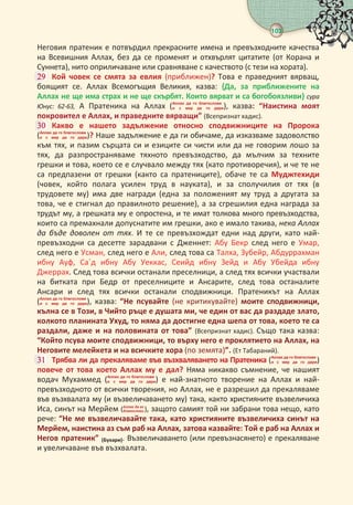 103
 
Неговия пратеник е потвърдил прекрасните имена и превъзходните качества
на Всевишния Аллах, без да се променят и отхвърлят цитатите (от Корана и
Суннета), нито оприличаване или сравняване с качеството (с тези на хората).
 Кой човек се смята за евлия (приближен)? Това е праведният вярващ,
боящият се. Аллах Всемогъщия Великия, казва: {Да, за приближените на
Аллах не ще има страх и не ще скърбят. Които вярват и са богобоязливи} сура
Юнус: - А Пратеника на Аллах (   
     ), казва: “Наистина моят
покровител е Аллах, и праведните вярващи” (Всепризнат хадис).
 Какво е нашето задължение относно сподвижниците на Пророка
(   
     )? Наше задължение е да ги обичаме, да изказваме задоволство
към тях, и пазим сърцата си и езиците си чисти или да не говорим лошо за
тях, да разпространяваме тяхното превъзходство, да мълчим за техните
грешки и това, което се е случвало между тях (като противоречия), и че те не
са предпазени от грешки (както са пратениците), обаче те са Муджтехиди
(човек, който полага усилен труд в науката), и за сполучилия от тях (в
трудовете му) има две награди (една за положеният му труд а другата за
това, че е стигнал до правилното решение), а за сгрешилия една награда за
трудът му, а грешката му е опростена, и те имат толкова много превъзходства,
които са премахнали допуснатите им грешки, ако е имало такива, нека Аллах
да бъде доволен от тях. И те се превъзхождат едни над други, като най-
превъзходни са десетте зарадвани с Дженнет: Абу Бекр след него е Умар,
след него е Усман, след него е Али, след това са Талха, Зубейр, Абдуррахман
ибну Ауф, Са`д ибну Абу Уеккас, Сеийд ибну Зейд и Абу Убейда ибну
Джеррах. След това всички останали преселници, а след тях всички участвали
на битката при Бедр от преселниците и Ансарите, след това останалите
Ансари и след тях всички останали сподвижници. Пратеникът на Аллах
(   
     ), казва: “Не псувайте (не критикувайте) моите сподвижници,
кълна се в Този, в Чийто ръце е душата ми, че един от вас да раздаде злато,
колкото планината Ухуд, то няма да достигне една шепа от това, което те са
раздали, даже и на половината от това” (Всепризнат хадис). Също така казва:
“Който псува моите сподвижници, то върху него е проклятието на Аллах, на
Неговите мелейкета и на всичките хора (по земята)”. (Ет Табараний).
 Трябва ли да прекаляваме във възхваляването на Пратеника (   
     )
повече от това което Аллах му е дал? Няма никакво съмнение, че нашият
водач Мухаммед (   
     ) е най-знатното творение на Аллах и най-
превъзходното от всички творения, но Аллах, не е разрешил да прекаляваме
във възхвалата му (и възвеличаването му) така, както християните възвеличиха
Иса, синът на Мерйем (  
 ), защото самият той ни забрани това нещо, като
рече: “Не ме възвеличавайте така, като християните възвеличиха синът на
Мерйем, наистина аз съм раб на Аллах, затова казвайте: Той е раб на Аллах и
Негов пратеник” (Бухари). Възвеличаването (или превъзнасянето) е прекаляване
и увеличаване във възхвалата.
 