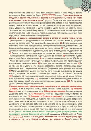 111
 
второстепенните след тях и те са допълващите човека и те са плод на делата
на сърцето. Пратеникът на Аллах (   
     ) казва: “Наистина Аллах не
гледа към вашия вид, нито към вашите имоти (богатства), обаче Той гледа
към вашите сърца и вашите дела”. (Муслим). Сърцето е мястото на науката,
размишляването върху Корана и разсъждаването, затова и има превъзходство
между самите хора пред Аллах, според това което се е установило в сърцето от
вяра, убеденост, искреност и други подобни дела. Хасен Ел Басрий, казва:
“Кълна се в Аллах, че Абу Бекр –Аллах да е доволен от него- не ви изпревари с
многото молитва, нито с многото говеене, наистина той ви изпревари чрез тази,
вяра, която се беше установила в сърцето му.
Делата на сърцето превъзхождат делата с тялото от много гледни точки:
)Неизправността (нарушаването) на ибадета със сърцето може да разруши
делата на тялото, като Рия (показност) с дадено дело. ) Делата на сърцето са
основите, затова ако попадне нещо като произношение или движение без цел
(намерение) на сърцето то за него не се търси сметка. ) Те са причина да се
достигнат високи степени в Дженнета, като едно от тези дела е Зухд (аскетизъм).
) Делата със сърцето са по-трудни от делата на тялото, казва ибнул Мунзир:
Търпях душата си четиридесет години, докато се изправи. ) Че имат по-хубави
следи, като обичта заради Аллах. ) Че са с по-огромна награда, казва Абу Дарда
-Аллах да е доволен от него-: Един час размисъл (за Аллах) е по-превъзходно от
изпълнението на нощен намаз. ) Че те са двигател задвижващ цялото тяло. )Те
са причина да се увеличи или намали наградата за делата с тялото или да бъдат
провалени, като смирението в молитвата (е причина да се увеличи наградата).
)Могат да достигнат делата на тялото, като това да възнамериш да дадеш
садака, въпреки, че нямаш средства (то тогава ти се записва награда).
)Наградите за този вид дела нямат ограничение (може да са много големи)
като търпението например. ) Наградата за тях продължава дори и тялото да
спре (да върши дела) или има препятствия да върши дела. ) Те са преди
делата с тялото и едновременно с тях.
Сърцето минава през различни етапи преди тялото да извърши дадено дело:
) Идея, а тя е първата мисъл, която минава през сърцето. ) Мисълта
(идеята), която се установява в него. ) Беседата на душата: Дали да извърши
даденото дело или не. ) Амбицията, тоест да надделее в него, че трябва да
извърши това дело. ) Решимостта (твърдото решение), а то е силната цел и
извършването на това дело. За първите три етапа няма награда за добрината,
също така няма грях за прегрешението, а що се отнася до амбицията то за
добрината му се записва добрина, а за злината не му се записва грях. След
това ако амбицията стане решимост, ако делото е добро, то той ще бъде
възнаграден, а ако е лошо той получава грях дори и да не го е извършил,
казва {Аллах: За онези, които желаят покварата да се разпространява сред
вярващите, ще има болезнено мъчение} сура н Нур:  а Пратеникът на Аллах
(   
     ), казва: “Когато двама мюсюлмани застанат един срещу друг
с мечовете си, то и убиеца и убития ще влезнат в Огъня”, рекох: О,
 