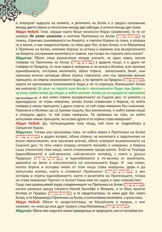 130 
и отхвърлят чудесата на евлията, а религията на Аллах е в средно положение
между двете страни и напътствие между две заблуди, и истина между две лъжи.
Абдун Небий: Тези, заради които беше низпослн Коран (знамения), то те не
казваха Ля яхе ех и смятаха Пратеника на Аллах (   
     ) за
лъжец, отричаха съживяването на Ахирета, и смятаха Корана за лъжа, и казваха
че е магия, а ние свидетелстваме, че няма друг бог, освен Аллах, и че Мухаммед
е Пратеник на Аллах, смятаме Корана за истина и вярваме във възкресението
на Ахирета, отслужваме молитвата и говеем, как тогава ни сторихте като онези?
Абдуллах: Обаче няма разногласие между учените, че един човек, когато
повярва на Пратеника на Аллах (   
     ) в дадено нещо, а в друго не
повярва от Пророка, то този човек е неверник и не влиза в Исляма, или признае
единобожието, отслужва молитвата, обаче отрича милостинята Зекят, или
признава всички заповеди обаче отрича говеенето, или пък признава всички
принципи, но отрича поклонението Хадж, а по времето на Пророка (   
     ),
хората не критикуваха поклонението Хадж и не го отричаха, Всевишният Аллах
им низпосла: { дълг на хората към Аллах е поклонението Хадж при Домът –
за онзи, който може да отиде, а който откаже- Аллах не се нуждае от световете}
сура Али мран: . а ако човек отрече възкресението на Съдния ден, то учените са
единодушни, че става неверник, затова Аллах споменава в Корана, че който
повярва в някои принципи, а други отрече, то той става неверник без съмнение.
Повелено е Ислямът да се приеме изцяло, без изключение, и който вземе нещо
а отхвърли друго, то той става неверник. Ти приемаш ли това, че който
изпълнява някои принципи, но оставя други и ги отрича става неверник?
Абдун Небий: Да, потвърждавам това нещо, той ясно се подразбира в
Свещения Коран.
Абдуллах: Тогава ако признаваш това, че който вярва в Пратеника на Аллах
(   
     ) в даден въпрос, обаче отрича, че молитвата е задължение на
всеки мюсюлманин, или признава всичко, обаче отхвърля възкресението на
Съдният ден, то този човек според четирите мезхеба е неверник, и Корана
също споменава това нещо, както споменахме преди малко. Знай че Теухида
(единобожието) е най-важното, най-великата заповед, с която е дошъл
Пророкът (   
      ), и единобожието е по-велико от молитвата,
даването на Зекят и изпълнението на поклонението Хадж. И как човек,
когато отрече и оспорва някое от тези неща става неверник, дори и да
изпълнява всичко, което е споменал Пратеникът (   
     ), а ако
оспорва и отрича единобожието, което е религията на Пратениците, тогава
не става неверник! Пречист е Аллах! Нима има по-чудно е това невежество!
Също така размишлявай върху сподвижниците на Пратеника на Аллах (
     ),
когато воюваха срещу племето бений Ханийфе в Йемаме, а те бяха приели
Исляма от Пророка (   
     ) и те свидетелстваха, че няма друг бог, освен
Аллах,ичеМухаммеде Пратеника наАллах, иизпълняваха молитвата иучеха езан.
Абдун Небий: Обаче те свидетелстваха, че Мусейлеме е пророк, а ние
казваме, че няма да има друг пророк след Мухаммед (   
     ).
Абдуллах: Обаче виеиздигате някоиправеднициот пророците,илиотмелейкетата
 