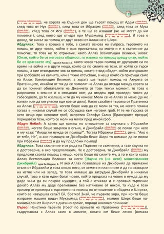 133
 
(   
     ), че хората на Съдния ден ще търсят помощ от Адем (  
),
след това от Нух (  
 ), след това от Ибрахим (  
 ), след това от Муса
(  
 ), след това от Иса (  
 ), а те ще се извинят (че не могат да им
помогнат), след което ще отидат при Мухаммед (   
     ). И това е
довод, че викът за помощ от друг освен от Аллах не е Ширк.
Абдуллах: Това е грешка в тебе, в самата основа на въпроса, търсенето на
помощ от друг човек, който е жив присъстващ на място и е в състояние да
помогне, то това не го отричаме, както Аллах Всемогъщия Великия, казва:
{Онзи, който бе от неговата общност, го извика на помощ срещу онзи, който
бе от враговете му} сура Ел Касас: .както човек търси помощ от другарите си по
време на война и в други неща, които са по силите на този, от който се търси
помощ, а ние отхвърляме зов за помощ, когато е вид ибадет, който извършвате
при гробовете на евлията, или в тяхно отсъствие, в неща които са присъщи само
на Аллах Всемогъщия Великия, а хората ще търсят помощ на Ахирета от
Пратениците, искайки от тях да се помолят на Аллах да отсъди между хората за
да си починат обитателите на Дженнета от този тежък момент, то това е
разрешено в земния и в отвъдния свят, да отидеш при праведен човек да
събеседвате, да те изслуша, и ти да му кажеш: Моли се на Аллах за мене (да ме
напъти или да ми улесни еди кое си дело). Както сахабите търсеха от Пратеника
на Аллах (   
     ), когато беше жив да се моли за тях, но когато почина
тогава в никакъв случай не се обръщаха към неговия гроб. И те не търсеха от
него нещо при неговият гроб, напротив Селефус Салих (Праведните предци)
порицаваха този, който се моли на Аллах пред някой гроб.
Абдун Небий: А какво ще кажеш по отношение за случката с Ибрахийм
(  
 ), когато беше хвърлен в огъня, и Джибрайл (  
) се появи при него
и му каза: “Имаш ли нужда от помощ?”. Тогава Ибрахим (  
), рече: “Ако е
от тебе, Не”, и ако помощта от Джибрайл беше Ширк то нямаше да се появи
при Ибрахим (  
 ) и да му предложи помощ!
Абдуллах: Това съмнение е от рода на Първите ти съмнения, а тази случка не
е достоверна, а ако предположим, Че е достоверна, то Джибрайл (  
) му
предложи своята помощ с нещо, което беше по силите му, а то е както казва
Аллах Всемогъщия Великия за него: {Научи го (на него) многосилният
Джибрийл} сура Ен Неджм: . И ако Аллах позволеше на Джибрийл да премахне
огъня от Ибрахийм и това около него, от земята и планините и да ги изхвърли
на изток или на запад, то това нямаше да затрудни Джибрийл в никакъв
случай, това е като един богат човек, който предлага на човек в нужда да му
даде заем да си покрие нуждите, а той е отказал и е проявил търпение
докато Аллах му даде препитание без натякване от някой, та къде е този
пример от примера с търсенето на помощ по отношение в ибадета и Ширкът,
които се извършва сега?! Ей, братко! Знай, че първите хора, при които беше
изпратен нашият водач Мухаммед (   
     ), техният Ширк беше по-
минимален от Ширкът в днешно време, поради няколко причини:
Пъво Наистина първите (тоест по времето на Пратеника (   
     )),
съдружаваха с Аллах само в момент, когато им беше лесно (нямаха
 