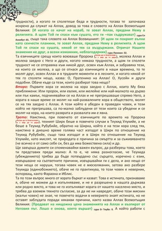 134
 
трудности), а когато ги сполетеше беда и трудности, тогава те започваха
искрено да служат на Аллах, довод за това е словото на Аллах Всемогъщия
Великия: { когато се качат на кораб, те зоват Аллах, предани Нему в
религията. А щом Той ги спаси към сушата, ето ги –пак съдружават} сура Ел
Анкебут: .също така словото на Аллах Всевишният: { щом ги покрият вълни
като сенчести планини, те зоват Аллах, предани Нему в религията. А щом
Той ги спаси на сушата, някой от тях са въздържани. Отричат Нашите
знамения не друг, а всеки измамник, неблагодарник} сура Люкман: . 
Та езичниците срещу които воюваше Пророка (   
     ), молеха Аллах и
молеха заедно с Него и други, когато нямаха трудности, а щом ги сполети
трудност не се отправяха към никой друг, освен към Аллах, и забравяха тези,
на които се молеха, а що се отнася до езичниците в наши времена, то те
молят друг, освен Аллах и в трудните моменти и в лесните, и когато някой от
тях го сполети нещо, казва: О, Пратенико на Аллах! О, Хусейн и други
подобни. Обаче къде са тези, които разбират това нещо?
Воо Първите хора се молеха на хора заедно с Аллах, които Му бяха
приближени: Или пророк, или евлия, или мелейке или най-малкото на дърво
или пък камък, подчинявайки се на Аллах и не прегрешаваше спрямо Него, а
хората в наше време се молят на най-развалените хора в обществото, молят
се на тях заедно с Аллах. А този който е убеден в праведен човек, и този
който не прегрешава, са по-малко заблудени от тези които са убедени и се
молят на хора, на които разврата и развалата им е явна.
ео Наистина, при повечето от езичниците по времето на Пророка
(   
     ), техният Ширк беше в повечето случаи в Теухид Улухийе, а не
беше в Теухид Рубубийе, обратно на Ширка, който е на тези хора след тях,
наистина в днешно време голяма част изпадат в Ширк по отношение на
Теухид Рубубийе, също така изпадат и в Ширк по отношение на Теухид
Улухийе, като мислят, че природата е причина за смъртта и за съживяването
(че всичко е от само себе си, без да има Божествена сила) и др.
Ще завърша думите си споменавайки важен въпрос, да разбереш това, което
ти представих преди малко: А то е, че няма разногласие, че Теухида
(убеждението) трябва да бъде потвърдено със сърцето, изречено с език,
извършване на съответните причини, извършвайки ги с дела, и ако нещо от
тези неща се наруши, тогава човек не е мюсюлманин, затова ако разбере
Теухида (единобожието), обаче не го практикува, то този човек е неверник,
оспорващ, както Фараона и Иблис.
Та по този въпрос много от хората бъркат и казват: Това е истината, признаваме
я, обаче не можем да я изпълняваме, и не е разрешено в нашата държава
или родно място, и това не го изпълняват хората от нашето населено място, и
трябва да вземем тяхното съгласие, за да не ни навредят, обаче този мискин
(жалък човек) не знае, че повечето водачи в неверието знаят истината, но не
оставят заблудата поради някакви причини, както казва Аллах Всемогъщия
Великия: {Продават на нищожна цена знаменията на Аллах и възпират от
Неговия път. Лошо е онова, което вършат} сура Ет Теубе: . А който работи с
 