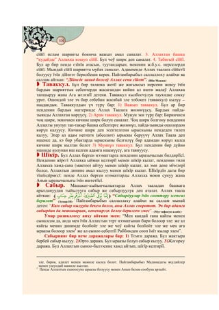 104
@ @@ @


сїйїї ислам шарияты боюнча важып амал саналат. 3. Аллахтан башка
“кудайды” Аллахка кошуп сїйїї. Бул чоў ширк деп саналат. 4. Табигый сїйїї.
Бул ар бир пенде єзїнїн атасын, туугандарын, мекенин ж.б.у.с. нерселерди
сїйїї. Мындай сїйїї шариятта мубах саналат. Адампенде Аллах таалага сїйїктїї
болуусу їчїн дїйнєгє берилбеши керек. Пайгамбарыбыз саллаллоху алайхи ва
саллам айткан: “Дїйнєдє захид болсоў Аллах сени сїйєт”. (Ибн Мажжа)
   Таваккул. Бул бир талапка жетїї же жагымсыз нерсени жоюу їчїн
бардык шарияттык себептерди жасагандан кийин ал ишти жалаў Аллахка
тапшыруу жана Ага жєлєнїї дегени. Таваккул кылбоочулук таухидке сокку
урат. Ошондой эле эч бир себебин жасабай эле тобокел (таваккул) кылуу –
наадандык. Таваккулдын үч түрү бар: 1) Важып таваккул. Бул ар бир
пенденин бардык иштеринде Аллах Таалага жөлөнүүсү. Бардык пайда-
зыянды Аллахтан көрүүсү. 2) Арам таваккул. Мунун эки түрү бар: Биринчиси
чоң ширк, экинчиси кичине ширк болуп саналат. Чоң ширк болгону пенденин
Аллахты унутуп тап-такыр башка себептерге жөлөнүп, пайда-зыянды ошолордон
көрүп калуусу. Кичине ширк деп эсептелгени ырыскыны пендеден тилеп
калуу. Эгер ал адам негизги (абсолют) ырыскы берүүчү Аллах Таала деп
ишенсе да, кэ бир убактарда ырыскыны белгилүү бир адамдан көрүп калса
кичине ширк кылган болот 3) Мүмкүн таваккул. Бул пенденин бир дүйнө
ишинде колунан иш келген адамга ишенүүсү, ага таянуусу.
   Шїкїр. Бул Аллах берген нээматтарга пенденин ыразычылык билдирїїсї.
Пенденин жїрєгї Аллахка ыйман келтирїї менен шїкїр кылат, пенденин тили
Аллахка хамд-сана (мактоо) айтуу менен шїкїр кылат, ал эми дене мїчєлєрї
болсо, Аллахтын динине амал кылуу менен шїкїр кылат. Шїкїрдїн дагы бир
тїшїндїрмєсї: пенде Аллах берген нээматтарды Аллахка моюн сунуу жана
Анын ыразычылыгы їчїн иштетїїсї.
      Сабыр. Машакат-кыйынчылыктарда Аллах тааладан башкага
арыздануудан тыйылууга сабыр же сабырдуулук деп аталат. Аллах таала
айткан: lê é è ç æ åm “Сабырдуулар їчїн сооптору эсепсиз
берилет” (Зумар-10). Пайгамбарыбыз саллаллаху алайхи ва саллам мынай
деген: “Ким сабыр кылууда бекем болсо, аны Аллах сооротот. Эч бир адамга
сабырдан да жакшыраак, кененирээк белек берилген эмес”. (Муттафакун алайх).
     Умар разияллоху анху айткан экен: “Мен кандай гана кайгы менен
сыналсам да, анда мен їчїн Аллахтын тєрт нээматынан бири болоор эле: же ал
кайгы менин динимде болбойт эле же чоў кайгы болбойт эле же мен ага
ыраазы болоор элем1 же ал сыноо себептїї Раббимден сооп їмїт кылар элем”.
     Сабырнинг бир нече даражалары бар: 1) Тємєн даража. Бул жактыра
бербей сабыр кылуу. 2)Орто даража. Бул ыраазы болуп сабыр кылуу. 3)Жогорку
даража. Бул Аллахтын сыноо-балээсине хамд айтып, шїгїр келтирїї.


  эле, бирок, адилет менен мамиле кылса болот. Пайгамбарыбыз Мадинадагы яхудийлер
  менен ушундай мамиле кылган.
1
   Пенде Аллахтын сыноосуна ыраазы болуусу менен Анын белек-сообуна арзыйт.
 