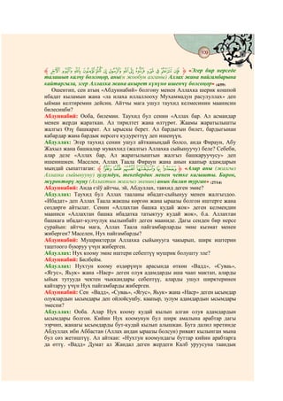 109
                                  @ @


‫ ﱸ‬ß Þ Ý Ü Û Ú Ù Ø × Ö Õ Ô Ó Ò ‫« ﱹ‬Эгер бир нерседе
талашып калчу болсоңор, аны(н жообун алганы) Аллах жана пайгамбарына
кайтаргыла, эгер Аллахка жана акырет күнүнө ишенчү болсоңор» (4/59)
   Ошентип, сен атың «Абдуннабий» болгону менен Аллахка шерик кошпой
ибадат кыламын жана «ла илаха иллаллооху Мухаммадун расулуллах» деп
ыйман келтиремин дейсиң. Айтчы мага ушул таухид келмесинин маанисин
билесиңби?
Абдуннабий: Ооба, билемин. Таухид бул сенин «Аллах бар. Ал асмандар
менен жерди жараткан. Ал тирилтет жана өлтүрөт. Жаамы жаратылышты
жалгыз Өзү башкарат. Ал ырыскы берет. Ал бардыгын билет, бардыгынан
кабардар жана бардык нерсеге кудуреттүү деп ишенүүң.
Абдуллах: Эгер таухид сенин ушул айтканыңдай болсо, анда Фираун, Абу
Жахыл жана башкалар муваххид (жалгыз Аллахка сыйынуучу) беле? Себеби,
алар деле «Аллах бар, Ал жаратылыштын жалгыз башкаруучусу» деп
ишенишкен. Маселен, Аллах Таала Фираун жана анын каапыр адамдарын
мындай сыпаттаган: ‫ ﱸ‬F E D C B A ‫« ﱹ‬Алар аны (жалгыз
Аллахка сыйынууну) зулумдук, текебердик менен четке кагышты. Бирок,
жүрөктөрү муну (Аллахтын жалгыз экенин) анык билип турган» (27/14)
Абдуннабий: Анда єзїў айтчы, эй, Абдуллах, тавхид деген эмне?
Абдуллах: Таухид бул Аллах тааланы ибадат-сыйынуу менен жалгыздоо.
«Ибадат» деп Аллах Таала жакшы көргөн жана ыраазы болгон иштерге жана
сөздөргө айтылат. Сенин «Аллахтан башка кудай жок» деген келмеңдин
мааниси «Аллахтан башка ибадатка татыктуу кудай жок», б.а. Аллахтан
башкага ибадат-кулчулук кылынбайт деген мааниде. Дагы сенден бир нерсе
сурайын: айтчы мага, Аллах Таала пайгамбарларды эмне кызмат менен
жиберген? Маселен, Нух пайгамбарды?
Абдуннабий: Мушриктерди Аллахка сыйынууга чакырып, ширк иштерин
таштоого буюруу үчүн жиберген.
Абдуллах: Нух коому эмне иштери себептүү мушрик болушту эле?
Абдуннабий: Билбейм.
Абдуллах: Нухтун коому өздөрүнүн арасында өткөн «Вадд», «Суваь»,
«Ягус», Яьук» жана «Наср» деген олуя адамдарды аша чаап мактап, аларды
ыйык тутууда чектен чыккандары себептүү, аларды ушул ширктеринен
кайтаруу үчүн Нух пайгамбарды жиберген.
Абдуннабий: Сен «Вадд», «Суваь», «Ягус», Яьук» жана «Наср» деген ысымдар
олуялардын ысымдары деп ойлойсуңбу, каапыр, зулум адамдардын ысымдары
эмеспи?
Абдуллах: Ооба. Алар Нух коому кудай кылып алган олуя адамдардын
ысымдары болгон. Кийин Нух коомунун бул ширк амалына арабтар дагы
ээрчип, жанагы ысымдарды бут-кудай кылып алышкан. Буга далил иретинде
Абдуллах ибн Аббастан (Аллах андан ыраазы болсун) риваят кылынган мына
бул сөз жетиштүү. Ал айткан: «Нухтун коомундагы буттар кийин арабтарга
да өттү. «Вадд» Думат ал Жандал деген жердеги Калб уруусуна таандык
 