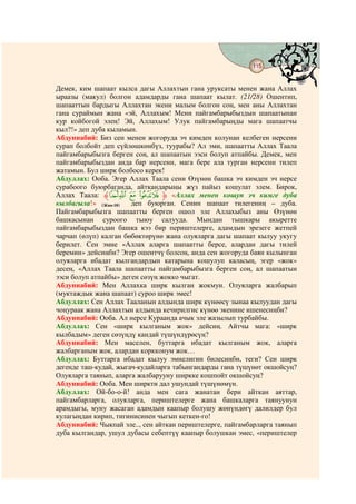 115
                                  @ @


Демек, ким шапаат кылса дагы Аллахтын гана уруксаты менен жана Аллах
ыраазы (макул) болгон адамдарды гана шапаат кылат. (21/28) Ошентип,
шапааттын бардыгы Аллахтан экени малым болгон соң, мен аны Аллахтан
гана сураймын жана «эй, Аллахым! Мени пайгамбарыбыздын шапаатынан
кур койбогой элең! Эй, Аллахым! Улук пайгамбарыңды мага шапаатчы
кыл?!» деп дуба кыламын.
Абдуннабий: Биз сен менен жогоруда эч кимден колунан келбеген нерсени
сурап болбойт деп сүйлөшкөнбүз, туурабы? Ал эми, шапаатты Аллах Таала
пайгамбарыбызга берген соң, ал шапаатын ээси болуп атпайбы. Демек, мен
пайгамбарыбыздан анда бар нерсени, мага бере ала турган нерсени тилеп
жатамын. Бул ширк болбосо керек!
Абдуллах: Ооба. Эгер Аллах Таала сени Өзүнөн башка эч кимден эч нерсе
сурабоого буюрбаганда, айткандарыңы жүз пайыз кошулат элем. Бирок,
Аллах Таала: ‫ﱸ‬nm l kj ‫« ﱹ‬Аллах менен кошуп эч кимге дуба
кылбагыла!» (Жин-18)   деп буюрган. Сенин шапаат тилегениң – дуба.
Пайгамбарыбызга шапаатты берген ошол эле Аллахыбыз аны Өзүнөн
башкасынан суроого тыюу салууда. Мындан тышкары акыретте
пайгамбарыбыздан башка кээ бир периштелерге, адамдын эрезеге жетпей
чарчап (өлүп) калган бөбөктөрүнө жана олуяларга дагы шапаат кылуу укугу
берилет. Сен эмне «Аллах аларга шапаатты берсе, алардан дагы тилей
беремин» дейсиңби? Эгер ошентчү болсоң, анда сен жогоруда баян кылынган
олуяларга ибадат кылгандардын катарына кошулуп каласың, эгер «жок»
десең, «Аллах Таала шапаатты пайгамбарыбызга берген соң, ал шапаатын
ээси болуп атпайбы» деген сөзүң жокко чыгат.
Абдуннабий: Мен Аллахка ширк кылган жокмун. Олуяларга жалбарып
(муктаждык жана шапаат) суроо ширк эмес!
Абдуллах: Сен Аллах Тааланын алдында ширк күнөөсү зынаа кылуудан дагы
чоңураак жана Аллахтын алдында кечирилгис күнөө экенине ишенесиңби?
Абдуннабий: Ооба. Ал нерсе Кураанда ачык эле жазылып турбайбы.
Абдуллах: Сен «ширк кылганым жок» дейсиң. Айтчы мага: «ширк
кылбадым» деген сөзүңдү кандай түшүндүрөсүң?
Абдуннабий: Мен маселен, буттарга ибадат кылганым жок, аларга
жалбарганым жок, алардан коркконум жок…
Абдуллах: Буттарга ибадат кылуу эмнелигин билесиңби, теги? Сен ширк
дегенде таш-кудай, жыгач-кудайларга табынгандарды гана түшүнөт окшойсуң?
Олуяларга таянып, аларга жалбарууну ширкке кошпойт окшойсуң?
Абдуннабий: Ооба. Мен ширкти дал ушундай түшүнөмүн.
Абдуллах: Ой-бо-о-й! анда мен сага жанатан бери айткан аяттар,
пайгамбарларга, олуяларга, периштелерге жана башкаларга таянуунун
арамдыгы, муну жасаган адамдын каапыр болушу жөнүндөгү далилдер бул
кулагыңдан кирип, тигинисинен чыгып кеткен-го!
Абдуннабий: Чыкпай эле.., сен айткан периштелерге, пайгамбарларга таянып
дуба кылгандар, ушул дубасы себептүү каапыр болушкан эмес, «периштелер
 