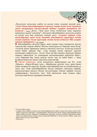 125
                                          @ @


«Расулуллах саллаллаху алайхи ва саллам өлүмү алдынан мындай деди:
«Аллах Таала пайгамбарларынын мүрзөсүн мечит кылып алган яхудийлер
менен насаараларга наалат-каргыш айтты! Алардын иштеринен сак
болунсун!» (Аиша) айтты: «Эгер ушул (сөзү) болбогондо анын мүрзөсүн
көрүнүктүү кылып1 коюшмак2.» (Бухарий) пайгамбарыбыз саллаллаху алайхи
ва саллам дагы бир хадисинде мындай деген: «силерден мурдагы элдер
пайгамбарлары менен салих (такыба) адамдарынын мүрзөлөрүн мечит
кылып алышкан. Силер мүрзөлөрдү мечит кылып албагыла! Мен силерди
мындан кайтарамын!» (Абу Аваана)
   Пайгамбарыбыз айтпаган бирок, анын атынан токуп чыгарылган жалган
хадистер бар, алардан абайла! Жалган хадистерден кээ бирлери мына булар:
«Аллахка менин даражамды тавассул (ортомчу) кылгыла. Аллахтын алдында
менин бийик даражам бар», «эгер силерди иштер чарчатса3 мүрзөдө
жаткандарга кайрылгыла», «Аллах Таала ар бир олуянын мүрзөсүнө бирден
периште дайындаган. Ал адамдардын муктаждыктарын орундатып берет»,
«эгер бирөөңөр бир ташка ыкылас кылса, ошо да пайда берет…» жана
булардан башка көп мавзуу (жасалма) хадистер бар.
   «Диний майрамдар» деген аталыштагы жыйындардан сак бол. Алар
«Мавлид», «Исраа-Мээраж түнү», «Шаабандын ортолук түнү» жана башка
кийин чыгарылган нерселер. Буларга пайгамбарыбыздан да, сахаабалардан да
далил жок. Алар пайгамбарыбызды бизден көбүрөөк сүйгөнүнө карабай,
жакшылыктарды жасоого бизден умтулуучураак экенине карабай, аталган
«майрамдарды» белгилеген эмес. Эгер жакшылык жана мүмкүн нерсе
болгондо алар бизден мурдараак жасашмак.




1
  Үстїнє кїмбєз куруп
2
  Азыркы кїндє караган адамга деле пайгамбарыбыздын мїрзєсї мечиттин ичинде жана їстїнє
  кїмбєз курулган сыяктанат. Сахаабалардын убактысында мечит башка пайгамбарыбыздын
  мїрзєсї башка болгон. Кийинки халифтердин доорунда, мечитти кеўейтїї жараянында мїрзє
  мечиттин имаратынын ичинде калып калгандай кєрїнїшкє ээ болуп калган. Бирок, азыр деле
  мїрзє мечиттен деп эсептелбейт.
3
  Оор болсо
 