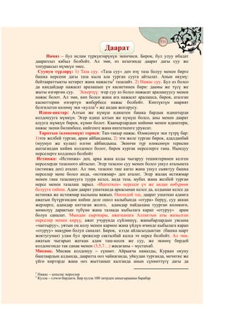 131
                                            @ @
                                          Даарат
     Намаз – бул ислам түркүктөрүнүн экинчиси. Бирок, бул улуу ибадат
дааратсыз кабыл болбойт. Ал эми, өз кезегинде даарат дагы суу же
топураксыз мүмкүн эмес.
 Суунун түрлөрү: 1) Таза суу. «Таза суу» деп өзү таза болуу менен бирге
башка нерсени дагы таза кыла ала турган сууга айтылат. Анын өкүмү:
бейтаараттыкты кетирет жана нажасты1 тазалайт. 2) Нажас суу. Бул аз болсо
да кандайдыр нажасат аралашып үч касиетинен бири: даамы же түсү же
жыты өзгөргөн суу. Эскертүү: эгер суу аз болсо нажасат аралашуусу менен
нажас болот. Ал эми, көп болсо жана ага нажасат аралашса, бирок, аталган
касиеттерин өзгөртүп жибербесе нажас болбойт. Көптүктүн шарият
белгилеген көлөмү эки «кулла2» же андан жогорусу.
  Идиш-аяктар: Алтын же күмүш идиштен башка бардык идиштерди
колдонууга мүмкүн. Эгер идиш алтын же күмүш болсо, аны менен даарат
алууга мүмкүн бирок, күнөө болот. Каапырлардын кийими менен идиштери,
нажас экени билинбесе, кийгенге жана иштеткенге уруксат.
  Тарптын (өлөксөнүн) териси: Тап-такыр нажас. Өлөксөнүн эки түтрү бар:
1)эти желбей турган, арам айбандыкы, 2) эти желе турган бирок, адалданбай
(муунуп же кулап) өлгөн айбандыкы. Экинчи түр өлөксөнүн терисин
аштагандан кийин колдонсо болот, бирок кургак нерселерге гана. Нымдуу
нерселерге колдонсо болбойт
 Истинжа: «Истинжа» деп, арка жана алды чыгаруу тешиктеринен келген
нерселерди тазалоого айтылат. Эгер тазалоо суу менен болсо ушул аталышта
(истинжа деп) аталат. Ал эми, тазалоо таш кагаз жана ушул сыяктуу башка
нерселер мене болсо анда, «истижмар» деп аталат. Эгер жалаң истижмар
менен гана тазаланууга туура келсе, анда таза, мубах жана желбей турган
нерсе менен тазалаш зарыл. «Иштеткен» нерсеси үч же андан көбүрөөк
болууга тийиш. Адам даарат ушатканда аркасынан келсе да, алдынан келсе да
истинжа же истижмар кылышы важып. Ошондой эле, даарат ушаткан адамга
ажатын бүтүргөндөн кийин деле ошол калыбында «отура» берүү, суу аккан
жерлерге, адамдар каттаган жолго, адамдар пайдалана туурган көлөкөгө,
мөмөлүү дарактын түбүнө жана талаада кыбылага карап «отуруу» арам
болуп саналат. Мындан сырткары, ажатканага Аллахтын аты жазылган
нерселер менен кирүү, ажат учурунда сүйлөшүү, жаныбарлардын уясына
«чаптыруу», уятын оң колу менен кармоо жана үйдүн ичинде кыбылага карап
«отуруу» макүрөө болуп саналат. Бирок, кээде айласыздыктан (башка шарт
жоктугунан) улам бул эрежелер сакталбай калса эч нерсе болбойт. Ал эми,
ажатын чыгарып жаткан адам таш-кесек же суу, же экөөнү бирдей
колдонгондо так санак менен (3,5,7…) жасаганы – мустахаб.
Мисвак. Мисвак колдонуу – сүннөт. Айрыкча намазды, Кураан окуну
баштаардын алдында, дааратта ооз чайкаганда, уйкудан турганда, мечитке же
үйгө кирээрде жана ооз жыттанып калганда анын сүннөттүгү дагы да

1
    Нажас – ыпылас нерселер
2
    Кулла – єлчєм бирдиги. Бир кулла 100 литрден ашыгыраакка барабар
 