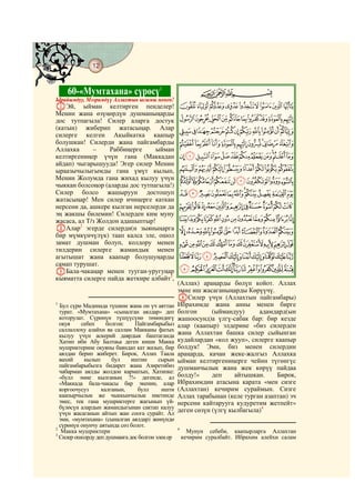 12
    @ @@ @


             60-«Мумтахана» сүрөсү1                         CBA
Ырайымдуу, Мээримдүү Аллахтын ысымы менен!
AЭй, ыйман келтирген пенделер!                        IHGFEDCBA
Менин жана өзүңөрдүн душманыңарды
дос тутпагыла! Силер аларга достук                    SRQPONMLKJ
(катын) жиберип жатасыңар. Алар                       _^][ZYXWVUT
силерге келген Акыйкатка каапыр
болушкан! Силерди жана пайгамбарды                    ihgfedcba`
Аллахка      –    Раббиңерге     ыйман
келтиргениңер үчүн гана (Маккадан                     utsrqponmlkj
айдап) чыгарышууда! Эгер силер Менин
ыраазычылыгымды гана үмүт кылып,                      }|{zyxwv
Менин Жолумда гана жихад кылуу үчүн                   gfedcba`_~
чыккан болсоңор (аларды дос тутпагыла!)
Силер болсо жашыруун достошуп                         srqponmlkji
жатасыңар! Мен силер ичиңерге каткан
нерсени да, ашкере кылган нерселерди да               ~}|{zyxwvut
эң жакшы билемин! Силерден ким муну
жасаса, ал Т/з Жолдон адашыптыр!                  «ª©¨§¦¥¤£¢¡
BАлар2 эгерде силерди(н зыяныңарга                    µ´³²±°¯®¬
бир мүмкүнчүлүк) таап калса эле, ошол
замат душман болуп, колдору менен                     ÂÁÀ¿¾½¼»º¹¸¶
тилдерин силерге жамандык менен
агытышат жана каапыр болушуңарды                      ÎÍÌËÊÉÈÇÆÅÄ
самап турушат.
CБала-чакаңар менен тууган-уругуңар                   ÚÙØ×ÖÕÔÓÒÑÐÏ
кыяматта силерге пайда жеткире албайт3,
                                                  (Аллах) араңарды бөлүп койот. Аллах
                                                  эмне иш жасаганыңарды Көрүүчү.
                                                  DСилер үчүн (Аллахтын пайгамбары)
1
  Бул сүрө Мадинада түшкөн жана он үч аяттан      Ибрахимде жана анны менен бирге
  турат. «Мумтахана» «сыналган аялдар» деп        болгон      (ыймандуу)     адамдард(ын
  которулат. Сүрөнүн түшүүсүнө төмөндөгү          жашоосунд)а үлгү-сабак бар: бир кезде
  окуя    себеп     болгон:    Пайгамбарыбыз      алар (каапыр) элдерине «биз силерден
  саллаллоху алайхи ва саллам Макканы фатых
  кылуу үчүн аскерий даярдык баштаганда           жана Аллахтан башка силер сыйынган
  Хатип ибн Абу Балтаьа деген киши Макка          кудайлардан «кол жууп», силерге каапыр
  мушриктерине окуяны баяндап кат жазып, бир      болдук! Эми, биз менен силердин
  аялдан берип жиберет. Бирок, Аллах Таала        араңарда, качан жеке-жалгыз Аллахка
  вахий     кылып     бул     иштин      сырын    ыйман келтиргениңерге чейин түгөнгүс
  пайгамбарыбызга бидирет жана Азиретибиз         душманчылык жана жек көрүү пайдаа
  чабарман аялды жолдон карматып, Хатипке:
  «булл эмне кылганың ?!» дегенде, ал             болду!»     деп     айтышкан.    Бирок,
  «Маккада бала-чакасы бар экенин, алар           Ибрахимдин атасына карата «мен сизге
  коргоочусуз     калганын,     булл      ишти    (Аллахтан) кечирим сураймын. Сизге
  каапырчылык же чыккынчылык ниетинде             Аллах тарабынан (келе турган азаптан) эч
  эмес, тек гана мушриктерге жагынып үй-          нерсени кайтарууга кудуретим жетпейт»
  бүлөсүн алардын жамандыгынан сактап калуу       деген сөзүн (үлгү кылбагыла)4
  үчүн жасаганын айтып жан соога сурайт. Ал
  эми, «мумтахана» (сыналган аялдар) жөнүндө
  сүрөнүн онунчу аятында сөз болот.
2                                                 4
   Макка мушриктери                                     Мунун себеби, каапырларга Аллахтан
3
  Силер ошолрду деп душманга дос болгон элең ер       кечирим суралбайт. Ибрахим алейхи салам
 