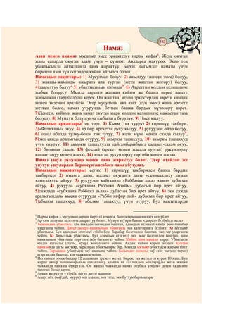 143
                                          @ @
                                       Намаз
Азан менен икамат мусапыр эмес эркектерге парзы кифая1. Жеке окуган
жана сапарда окуган адам үчүн – сүннөт. Аялдарга макүрөө. Экөө тең
убактысында айтылганда гана жарактуу. Бирок, багымдат намазы үчүн
биринчи азан түн оогондон кийин айтылса болот
Намаздын шарттары: 1) Мусулман болуу, 2) акылдуу (жинди эмес) болуу,
3) жакшы-жаманды ажырата ала турган (жети жаштан жогору) болуу,
4)даараттуу болуу2 5) убактысынын кириши3. 6) Авреттин колдон келишинче
жабык болуусу. Мында авретти жапкан кийим же башка нерсе денеге
жабышкан (тар) болбош керек. Он жаштан4 өткөн эркектердин аврети киндик
менен тизенин аралыгы. Эгер мусулман аял азат (күң эмес) жана эрезеге
жеткен болсо, намаз учурунда, бетнен башка бардык мүчөлөрү аврет.
7)Денеси, кийими жана намаз окуган жери колдон келишинче нажастан таза
болушу. 8) Мүмкүн болушунча кыбылага бурулуу. 9) Ниет кылуу.
Намаздын аркандары5 он төрт: 1) Кыям (тик тууру) 2) киришүү такбири,
3)«Фатиханы» окуу, 4) ар бир ирекетте руку кылуу, 5) рукуудөн өйдө болуу,
6) ошол абалда тулку-боюн тик тутуу, 7) жети мүчө менен сажда кылуу6,
8)эки сажда аралыгында отуруу, 9) акыркы ташаххуд, 10) акыркы ташаххуд
үчүн отуруу, 11) акыркы ташаххудта пайгамбарыбызга салават-салам окуу,
12) биринчи салам, 13) феьлий (арекет менен жасала турган) рукундөрдү
канааттануу менен жасоо, 14) аталган рукундөрдү тартиби менен жасоо.
Намаз ушул рукундөр менен гана жарактуу болот. Эгер атайлап же
унутуп ушулардан бирөөсүн жасабаса намаз бузулат.
Намаздын важыптары: сегиз: 1) киришүү такбириден башка бардык
такбирлер, 2) имамга дагы, жалгыз окуганга дагы «самиьаллоху лиман
хамидах»ты айтуу, 3) рукуудөн кайтканда «Раббанаа лакал хамд» дубасын
айтуу, 4) рукуудө «субхаана Раббиял Азийм» дубасын бир ирет айтуу,
5)саждада «субхаана Раббиял аьлаа» дубасын бир ирет айтуу, 6) эки сажда
аралыгындагы кыска отурууда «Рабби игфир лий» дубасын бир ирет айтуу,
7)абалкы ташаххуд, 8) абалкы ташаххуд үчүн отуруу. Бул важыптарды

1
  Парзы кифая – мусулмандардан бирєєсї аткарса, башкаларынан милдет кєтєрїлєт
2
  Ар ким колунан келгенче даараттуу болот. Мунун кеўири баяны «даарат» бєлїмїндє келет
3
  Бешимдин убактысы кїн тикеден оогондон баштап, адамдын кєлєкєсї єзїнїн бою барабар
  узарганга чейин, Дигер (асыр) намазынын убактысы эки категорияга бєлїнєт: А) Ыктыяр
  убактысы. Бул адамдын кєлєкєсї єзїнїн бою барабар болгондон баштап, эки эсе узарганга
  чейин. Б) Зарылдык убактысы. Бул адамдын кєлєкєсї эки эссе болгондон баштап, шам
  намазынын убактысы киргенге (кїн батканга) чейин. Кийин шам намазы кирет. Убактысы
  кїндїн кызылы (кїїгїм, иўир) жоголгонго чейин. Андан кийин кирип келген Куптан
  намазында дагы ыктыяр, зарылдык убактылары бар. Мында ыктыяр убактысы жарым тїнгє
  чейин. Зарылдык убактысы таў азанына чейин. Багымдат намазы таў (кїн чыгыш тарап)
  агаргандан баштап, кїн чыкканга чейин.
4
  Негизинен эркек балдар 12 жашынан эрезеге жетет. Бирок, тез жетилген курак 10 жаш. Бул
  жерде автор пайгамбарыбыз саллаллоху алайхи ва салламдын «балаўарды жети жашка
  чыкканда намазга буюргула. Он жашка чыкканда намаз окубаса ургула» деген хадисине
  таянган болсо керек.
5
  Аркан же рукун – тїркїк, негиз деген мааниде
6
  Алар: жїз, (маўдай, мурун) эки алакан, эки тизе, эки буттун бармактары
 
