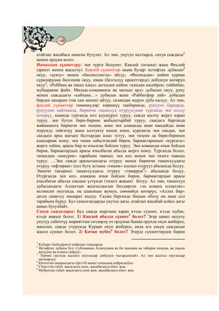 144
    @ @@ @


атайлап жасабаса намазы бузулат. Ал эми, унутуп калтырса, сахув саждасы1
менен ордуна келет.
Намаздын сүннөттрү: эки түргө бөлүнөт: Кавлий (оозеки) жана Феьлий
(арекет менен жасалчу). Кавлий сүннөттөр мына булар: истифтах дубасын2
окуу, «аувзу» менен «бисмиллахты» айтуу, «Фатихадан» кийин кураан
сүрөлөрүнөн билгенин окуу, имам (белгилүү ирекеттерде) добушун көтөрүп
окуу3, «Роббана ва лакал хамд» дегенден кийин «хамдан касийрон, тоййибан,
мубааракан фийх. Мильас-самааваати ва мильал ард» дубасын окуу, руку
менен саждадагы «сабхана…» дубасын жана «Раббигфир лий» дубасын
бирден ашырып (так сан менен) айтуу, саламдан мурун дуба кылуу. Ал эми,
феьлий сүннөттөр төмөнкүлөр: киришүү такбиринде, рукуугө бараарда,
рукуудөн кайтканда, биринчи ташаххуд отуруусунан турганда эки колду
көтөрүү, кыямда турганда кол куушуруп туруу, сажда кылчу жерге карап
туруу, эки бутун бири-бирине жабыштырбай туруу, саждага барганда
жайнамазга биринчи эки тизени, анан эки алаканды анан маңдайды анан
мурунду тийгизүү жана колтукту кенен ачып, курсакты эки сандан, эки
санды(н арка жагын) балтырдан алыс тутуу, эки тизени да бири-биринен
алысыраак коюу, эки тапан сайылгандай бирок, бармактарынын «курсагы»
жерге тийип, арасы бир аз ачылган бойдон туруу. Эки алаканды ачык бойдон
бирок, бармактардын арасы ачылбаган абалда жерге коюу. Турганда болсо,
тапандын «көкүрөк» тарабына таянып, эки кол менен эки тизеге таянып
туруу. …Эки сажда аралыгындагы отуруу менен биринчи ташаххуддагы
отуруу «ифтираш» (сол буту астына «төшөк» кылып отуруу) абалында болуу.
Экинчи (акыркы) ташаххуддагы отуруу «таваррук4» абалында болуу.
Отурганда эки кол, алаканы ачык бойдон бирок, бармактардын арасы
ачылбаган абалда сандын үстүндө (тизеге жакын) болуу. Ал эми, ташаххуд
дубасындагы Аллахтын жалгыздыгын билдирген «ла илааха иллаллах»
келмесин окуганда, оң алаканын жумуп, сөөмөйүн көтөрүп, «Аллах бир»
деген сыяктуу ишаарат кылуу. Салам бергенде башын оболу оң анан сол
тарабына буруу. Бул саналгандарды унутса дагы, атайлап жасабай койсо дагы
намаз бузулбайт.
Сахув саждалары: Бул сажда шартына карап кээде сүннөт, кээде мубах,
кээде важып болот. 1) Кандай абалда сүннөт5 болот? Эгер намаз окуучу
унутуу себептүү шарияттык сөздөрдү өз ордунан башка орунда окуп жиберсе,
маселен, сажда учурунда Кураан окуп жиберсе, анда ага сахув саждасын
жасоо сүннөт болот. 2) Качан мубах6 болот? Эгерде сүннөттөрдөн бирин

1
  Кеўири тїшїндїрмєсї кийинки темаларда
2
  Истифтах дубасы бул: Субхаанака Аллохумма ва би хамдика ва таборок исмука, ва таьала
  жаддука ва илааха гайрук»
3
  Ээрчип (иктида кылып) окугандар добушун чыгарышпайт. Ал эми жалгыз окугандар
  ыктыярдуу
4
  Китептин акырындагы сїрєттїї намаз темасына кайрылыўыз
5
  Сїннєттїн єкїмї: жасаганга сооп, жасабаганга кїнєє жок.
6
  Мубахтын єкїмї: жасаганга сооп жок, жасабаганга кїнєє жок
 