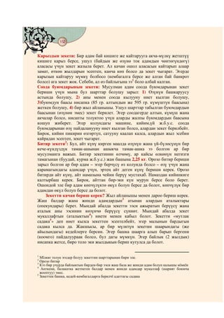 152
    @ @@ @


Карыздын зекети: Бир адам бай кишиге же кайтарууга акча-мүлкү жетштүү
кишиге карыз берсе, ушул (байдын же өзүнө ток адамдын чөнтөгүндөгү)
аласасы үчүн зекет жазыла берет. Ал качан ошол аласасын кайтарып алаар
замат, өткөн жылдарын эсептеп, канча көп болсо да зекет чыгарат. Эгерде
карызын кайтаруу мүмкү болбосо (кембагалга берсе же алган бай банкрот
болсо) ага зекет жок. Себеби, ал өз байлыгына ээ1 боло албай калган.
Соода буюмдарынын зекети: Мусулман адам соода буюмдарынан зекет
бериши үчүн мына бул шарттар болушу зарыл: 1) Өзүнүн башкаруусу
астында болушу, 2) аны менен соода кылууну ниет кылган болушу,
3)буюмдун баасы нисапка (85 гр. алтындын же 595 гр. күмүштүн баасына)
жеткен болушу, 4) бир жыл айланышы. Ушул шарттар табылган буюмдардын
баасынан (өзүнөн эмес) зекет берилет. Эгер соодагерде алтын, күмүш жана
акчалар болсо, нисапты толуктоо үчүн аларды жалпы буюмдардын баасына
кошуп жиберет. Эгер колундагы машине, кийим,үй ж.б.у.с. соода
буюмдарынан өзү пайдаланууну ниет кылган болсо, алардан зекет берилбейт.
Бирок, кийин пикирин өзгөртүп, сатууну каалап калса, алардын жыл эсебин
кайрадан эсептеп, зекет чыгарат.
Битир зекети2: Бул, айт күнү кирген маалда өзүнүн жана үй-бүлөсүнүн бир
кече-күндүздүк тамак-ашынан ашыкча тамак-ашка ээ болгон ар бир
мусулманга важып. Битир зекетинин өлчөмү, ар кайсы өлкөнүн негизги
тамагынан (буудай, курма ж.б.у.с.) жан башына 2,25 кг. Орозо битир бериши
зарыл болгон ар бир адам – эгер берчүсү өз колунда болсо – өзү үчүн жана
карамагындагы адамдар үчүн, эртең айт деген күнү бериши керек. Орозо
битирди айт күнү, айт намазына чейин берүү мустахаб. Намаздан кийинкиге
калтырбаш керек. Бирок, айттан бир-эки күн мурун берсе боло берет.
Ошондой эле бир адам көпчүлүктө өкүл болуп берсе да болот, көпчүлүк бир
адамдан өкүл болуп берсе да болот.
    Зекетти качан бериш керек? Жыл айланышы менен дароо бериш керек.
Жаш балдар жана жинди адамдардын3 атынан алардын аталыктары
(опекундары) берет. Мындай абалда зекетти ээси ажыратып берүүсү жана
аталык аны ээсинин көзүнчө берүүсү сүннөт. Мындай абалда зекет
мукаллафтын (аталыктын4) ниети менен кабыл болот. Зекетти «мутлак
садака5» деп ниет кылса зекеттен эсептелбейт, эгер малынын бардыгын
садака кылса да. Жакшысы, ар бир мүлктүн зекетин шаарындагы (же
айылындагы) кедейлерге берсин. Эгер башка шаарга алып барып бергени
(коомго) пайдалуураак болсо, бул дагы мүмкүн. Эгер байлык (2 жылдык)
нисапка жетсе, биро толо эки жылдыкын берип кутулса да болот.

1
  Мїлккє толук эгедер болуу зекеттин шарттарынан бири эле.
2
  Орозо битир
3
  Кээ бир учурда байлыктын бирден-бир ээси жаш бала же жинди адам болуп калышы мїмкїн
4
   Анткени, балакатка жетпеген балдар менен жинди адамдар мукаллаф (шарият боюнча
  жооптуу) эмес.
5
  Зекеттен башка, кедей-кембагалдарга берилчї адаттагы садака
 