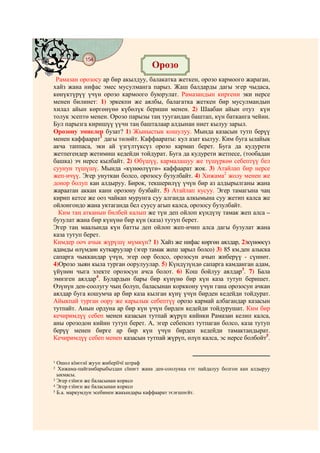154
    @ @@ @
                                     Орозо
 Рамазан орозосу ар бир акылдуу, балакатка жеткен, орозо кармоого жараган,
хайз жана нифас эмес мусулманга парыз. Жаш балдарды дагы эгер чыдаса,
көнүктүрүү үчүн орозо кармоого буюрулат. Рамазандын киргени эки нерсе
менен билинет: 1) эркекпи же аялбы, балагатка жеткен бир мусулмандын
хилал айын көргөнүнө күбөлүк бериши менен. 2) Шаабан айын отуз күн
толук эсептө менен. Орозо парызы таң туугандан баштап, күн батканга чейин.
Бул парызга киришүү үүчн таң башталаар алдынан ниет кылуу зарыл.
Орозону эмнелер бузат? 1) Жыныстык кошулуу. Мында казасын тутп берүү
менен каффаарат1 дагы төлөйт. Каффаараты: кул азат кылуу. Ким буга ылайык
акча таппаса, эки ай үзгүлтүксүз орозо кармап берет. Буга да кудурети
жетпегендер жетимиш кедейди тойдурат. Буга да кудурети жетпесе, (тообадан
башка) эч нерсе кылбайт. 2) Өбүшүү, кармалашуу же түшүркөө себептүү бел
суунун түшүшү. Мында «күнөөлүүгө» каффаарат жок. 3) Атайлап бир нерсе
жеп-ичүү. Эгер унуткан болсо, орозосу бузулбайт. 4) Хижама2 жолу менен же
донор болуп кан алдыруу. Бирок, текшерилүү үчүн бир аз алдырылганы жана
жараатан аккан канн орозону бузбайт. 5) Атайлап кусуу. Эгер тамагына чаң
кирип кетсе же ооз чайкап мурунга суу алганда алкымына суу жетип калса же
ойлонгондо жана уктаганда бел суусу агып калса, орозосу бузулбайт.
  Ким таң атканын билбей калып же түн деп ойлоп күндүзү тамак жеп алса –
бузулат жана бир күнүнө бир күн (каза) тутуп берет.
Эгер таң маалында күн батты деп ойлоп жеп-ичип алса дагы бузулат жана
каза тутуп берет.
Кимдер ооч ачык жүрүшү мүмкүн? 1) Хайз же нифас көргөн аялдар, 2)күнөөсүз
адамды өлүмдөн куткаруулар (эгер тамак жеш зарыл болсо) 3) 85 км.ден алыска
сапарга чыккандар үчүн, эгер оор болсо, орозосун ачып жиберүү - сүннөт.
4)Орозо зыян кыла турган оорулуулар. 5) Күндүзүндө сапарга камданган адам,
үйүнөн чыга электе орозосун ачса болот. 6) Кош бойлуу аялдар3. 7) Бала
эмизген аялдар4. Булардын бары бир күнүнө бир күн каза тутуп беришет.
Өзүнүн ден-соолугу чың болуп, баласынан корккону үчүн гана орозосун ачкан
аялдар буга кошумча ар бир каза кылган күнү үчүн бирден кедейди тойдурат.
Айыкпай турган оору же карылык себептүү орозо кармай албагандар казасын
тутпайт. Анын ордуна ар бир күн үчүн бирден кедейди тойдурушат. Ким бир
кечиримдүү себеп менен казасын тутпай жүрүп кийнки Рамазан келип калса,
аны орозодон кийин тутуп берет. А, эгер себепсиз тутпаган болсо, каза тутуп
берүү менен бирге ар бир күн үчүн бирден кедейди тамактандырат.
Кечиримдүү себеп менен казасын тутпай жүрүп, өлүп калса, эс нерсе болбойт5.


1 Ошол кїнєєнї жууп жиберїїчї штраф
2 Хижама-пайгамбарыбыздан сїннєт жана ден-соолукка єтє пайдалуу болгон кан алдыруу
  ыкмасы.
3 Эгер єзїнєн же баласынан корксо
4 Эгер єзїнєн же баласынан корксо
5 Б.а. маркумдун эсебинен жакындары каффаарат тєлєшпєйт.
 