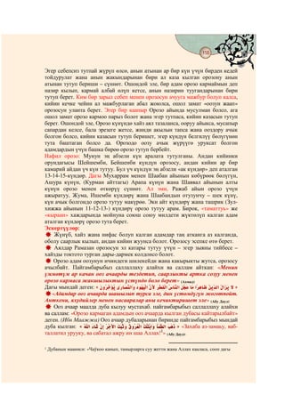 155
                                            @ @


Эгер себепсиз тутпай жүрүп өлсө, анын атынан ар бир күн үчүн бирден кедей
тойдурулат жана анын жакындарынан бири ал каза кылган орозону анын
атынан тутуп бериши – сүннөт. Ошондой эле, бир адам орозо кармаймын деп
назир кылып, кармай албай өлүп кетсе, анын назирин туугандарынан бири
тутуп берет. Ким бир зарыл себеп менен орозосун ачууга мажбур болуп калса,
кийин кечке чейин ал мажбурлаган абал жоюлса, ошол замат «оозун жаап»
орозосун уланта берет. Эгер бир каапыр Орозо айында мусулман болсо, ага
ошол замат орозо кармоо парыз болот жана эгер тутпаса, кийин казасын тутуп
берет. Ошондой эле, Орозо күнүндө хайз аял тазаланса, ооруу айыкса, мусапыр
сапардан келсе, бала эрезеге жетсе, жинди акылын тапса жана ооздору ачык
болгон болсо, кийин казасын тутуп беришет, эгер күндүн белгилүү бөлүгүнөн
тута баштаган болсо да. Орозодо оозу ачык жүрүүгө уруксат болгон
адамдардын үчүн башка бирөө орозо тутуп бербейт.
Нафил орозо: Мунун эң абзели күн аралата тутулганы. Андан кийинки
орундагысы Шейшемби, Бейшенби күндүн орозосу, андан кийин ар бир
камарий айдан үч күн тутуу. Бул үч күндүн эң абзели «ак күндөр» деп аталган
13-14-15-күндөр. Дагы Мухаррам менен Шаабан айынын көбүрөөк бөлүгүн,
Ашура күнүн, (Курман айттагы) Арапа күнүн жана Шаввал айынын алты
күнүн орозо менен өткөрүү сүннөт. Ал эми, Ражаб айын орозо үчүн
ажыратуу, Жума, Ишемби күндөрү жана Шаабандын отузунчу – шек күнү,
күн ачык болгондо орозо тутуу макүрөө. Эки айт күндөрү жана ташрик (Зул-
хижжа айынын 11-12-13-) күндөрү орозо тутуу арам. Бирок, «таматтуь» же
«кыраан» хаждарында мойнуна союш союу милдети жүктөлүп калган адам
аталган күндөрү орозо тута берет.
Эскертүүлөр:
    Жүнүб, хайз жана нифас болуп калган адамдар таң атканга аз калганда,
оболу саарлык кылып, андан кийин жуунса болот. Орозосу эсепке өтө берет.
    Аялдар Рамазан орозосун эл катары тутуу үчүн – эгер зыяны тийбесе –
хайзды токтото турган дары-дармек колдонсо болот.
    Орозо адам оозунун ичиндеги шилекейди жана какырыкты жутса, орозосу
ачылбайт. Пайгамбарыбыз саллаллаху алайхи ва саллам айткан: «Менин
үммөтүм ар качан ооз ачаарды тездетип, саарлыкты артка созуу менен
орозо кармаса жакшылыктын үстүндө боло берет» (Ахмад)
Дагы мындай деген: «                                                           »
   «Адамдар ооз ачаарда шашылып турса эле, дин үстөмдүгүн жоготпойт.
Анткени, яхудийлер менен насааралар аны кечиктиришет эле» (Абу Дауд)
    Ооз ачаар маалда дуба кылуу мустахаб. пайгамбарыбыз саллаллаху алайхи
ва саллам: «Орозо кармаган адамдын ооз ачаарда кылган дубасы кайтарылбайт»
деген. (Ибн Маажжа) Ооз ачаар дубаларынан биринде пайгамбарыбыз мындай
дуба кылган: «                    ¯                    » «Захаба аз-замаьу, ваб-
таллатил урууку, ва сабатал ажру ин шаа Аллах!1» (Абу Дауд).

1   Дубанын мааниси: «Чаўкоо канып, тамырларга суу жетти жана Аллах кааласа, сооп дагы
 