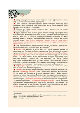 156
    @ @@ @


    Оозду жаңы үзүлгөн курма менен, эгер жок болсо, кургатылганы менен,
эгер ал да жок болсо, суу менен ачуу сүннөт.
    Орозо кармаган адам сурма тартпайт, көзгө жана кулак ичине бир нерсе
тамызбайт. Эгер дарылануу үчүн зарыл болсо мейли. Анда даарынын дамы
алкымга жетсе да орозосу бузулдбайт.
    Орозодо ар убакыт мисвак колдонуп жүрүү сүннөт, эгер эч кандай
ыңгайсыздык болбосо.
    Орозо кармаган адам кыйбат, ушак, жалган сыяктуу нерселерден алыс
болууга тийиш. Эгер бирөө аны сөксө дагы ага теңелбей «мен орозомун» деп
койсун. Эгер ушул осуяттарды аткарбаса орозосунун сообунан кол жууп
калышы мүмкүн. анткени, пайгамбарыбыз саллаллаху алайхи ва саллам
мындай деген: «ким (орозо маалында) жалган сөздөрүн жана ошого
байланышкан иштерин токтотпосо, Аллах анын жеп-ичүүдөн тыйылганына
муктаж эмес!» (Ахмад)
    Эгер орозо маалында бирөө мейманга чакырса, ага жакшы дуба кылып,
«мен орозомун» дейт. Эгер оозу ачык болсо – барат1.
    Кадыр түнү жылдын эң абзел түнү. Ал Рамазан айынын акыркы он
күндүгүндө деп белгиленген. Көпчүлүк риваяттар боюнча жыйырма жетинчи
түн деп айтылат. Ал түндөгү амал-ибадаттар миң айдыкынан да абзел. Кадыр
түндүн белгилери: эрте менен күн адаттагыдан азыраак нур чачып агарып
чыгат. Аба ырайы бейпил, тынч, орточо болот. Көбүнчө мусулмадар муну
байкабай калышат. Ошондуктан, алар Рамазанда көп ибадат кылып
калуулары, айрыкча акыркы он күндүктө эч бир түндү кыямсыз2 өткөрүп
жтбербөөгө тырышуулары кажет. Эгер жамаат менен таравех намазын окуса,
кыямдын сообу жазылышы үчүн имамдан мурун кетип калбашы керек.
    Нафил орозо кармаган адам аягына чыгышы сүннөт, важып эмес. Эгер
ачса да зыяны жок. Казаасын кармабайт.
    Ээтикаф. Бул акылдуу (жинди эмес) мусулмандын мечиттен чыкпай иьадат
кылуусу. Ээтикафтын шарттары: 1) мусулман жүнүп3 абалында болбош керек.
2) өтө зарыл иш болмоюнча мечиттен чыкпашы кркек. Зарыл иштерге
тамактануу, ажатка баруу, важып болгондо кусул кылуу сыяктуу нерселер кирет.
зарылдыксыз мечиттен чыгуу жана аялы менен жыныстык байланыш себептүү
ээтикаф бузулат. Ээтикафтын сүннөттөрү: 1) жалаң ибадат менен машгул болот.
2) талашып-тартышпайт. 3) пайдасыз сөздөрдөн тыйылат. Ээткаф ар кайсы
убакта сүннөт. айрыкча Рамазанда. Рамазандын акыркы он күндүгүндөгүсү эң
абзели. Ээтикафтын эң азы бир саат. Бир кече-күндүздөн азайтпоо мустахаб.
Аялдар эринен уруксат алмайынча ээтикаф отурушпайт.



  тастыкталды»
1 Орозо маалында дагы оозу ачык жїрїшї мїмкїн болгон адамдардын тизмеси жогоруда берилди
2 Кыям – тїндєсї туруп, ибадат менен машгул болуу
3 Жїнїп – бел суусу аккандагы абалы
 