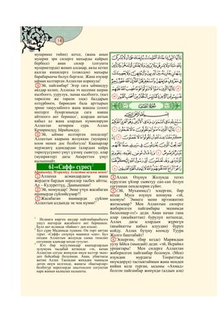 14
    @ @@ @

мушрикке тийип) кетсе, (жана анын
мушрик эри силерге махырды кайрып            JIHGFEDCBA
бербесе)    анан     силер     (согушта
мушриктерди) жеңип алсаңар, аялы кетип
                                             UTSRQPONMLK
калган кишилерге (олжодон) махыры            [ZYXWV
барабарынча бөлүп бергиле. Жана өзүңөр
ыйман келтирген Аллахтан корккула!           hgfedcba`_^]
LЭй, пайгамбар! Эгер сага ыймандуу
аялдар келип, Аллахка эч несении шерик       rqponmlkji
кылбоого, уурулук, зынаа кылбоого, (кыз
төрөлгөн же төрөлө элек) балдарын
                                             }|{zyxwvuts
өлтүрбөөгө, бирөөдөн бала арттырып
эрине таңуулабоого жана жакшы (сооп)         ò
                                             ¼|    # #

иштерге буюрганыңда сага каяша                       CBA
айтпоого ант беришсе1, алардан антын
кабыл ал жана алардын күнөөлөрүнө            ihgfedcba`_~
Аллахтан     кечирим     сура.    Аллах
Кечиримдүү, Ырайымдуу.                       srqponmlkj
MЭй, ыйман келтирген пенделер!
Аллахтын каарына жолуккан (мушрик)           ~}|{zyxwvut
коом менен дос болбогула! Каапырлар          §¦¥¤£¢¡
мүрзөдөгү адамдардан (алардын кайра
тирилүүсүнөн) үмүт үзгөнү сыяктуу, алар      ±°¯®¬«ª©¨
(мушриктер) дагы Акыреттен үмүт
кылышпайт.                                   »º¹¸¶µ´³²
                               2
             61-«Сафф» сүрөсү                ÆÅÄÃÂÁÀ¿¾½¼
Ырайымдуу, Мээримдүү Аллахтын ысымы менен!
AАллахка       асмандардагы     жана         DАллах Өзүнүн Жолунда тегиз
жердеги бардык нерселер тасбех айтты.        курулган үйлөр сыяктуу сап-сап болуп
Ал – Кудуреттүү, Даанышман!                  согушкан пенделерин сүйөт.
BЭй, момундар! Эмне үчүн жасабаган           E(Эй, Мухаммад!) эскергин, бир
ишиңерди сүйлөйсүңөр?!                       кезде Муса өзүнүн коомуна «эй,
CЖасабаган       ишиңерди     сүйлөө         коомум! Эмнеге мени ирээнжитип
Аллахтын алдында эң чоң күнөө!3              жатасыңар? Мен Аллахтын силерге
                                             жиберилген пайгамбары экенимди
                                             билесиңер-го!» деди. Анан качан гана
1
    Исламга кирген аялдар пайгамбарыбызга
                                             алар (акыйкаттан) бурулуп кеткенде,
  ушул иштерди жасабоого ант беришкен.       Аллах    дагы     алардын     жүрөгүн
  Булл ант исламда «байөат» деп аталат.      (акыйкатты кабыл алуудан) буруп
2
  Бул сүрө Мадинада түшкөн. Он төрт аяттан   койду. Аллах бузуку коомду Туура
  турат. «Сафф» сөзүнүн мааниси «сап». Бул   Жолго баштабайт!
  сөздөн Аллахтын жолунда сапка тизилип
  согушкан адамдар көздө тутулат.            FЭскергин, (бир кезде) Марямдын
3
    Кээ бир мусулмандар каапырлардын         уулу Ыйса (мындай) деди: «эй, Исрайил
  зулумуна чыдабай кеткенде «эх, качан       урпактары!    Мен силерге Аллахтан
  Аллахтан согуш жөнүндө өкүм келээр экен»   жиберилген пайгамбар боломун. (Мен)
  деп бейсабыр болушкан. Анан, убактысы      өзүмдөн      мурдагы       Тооратты(н
  жетип Аллах Тааладан жихадка чыккыла       өкүмдөрүн) тастыктаймын жана менден
  деген өкүм келгенде, жанагы «баатырлар»
  болбогур нерселерди шылтоолоп согуштан     кийин келе турган, ысымы «Ахмад»
  кара жанын калкалап калышты.               болгон пайгамбар жөнүндө (алдын ала)
 