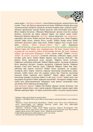 159
                                         @ @


секин жүрөт. «Ар-Рукн ал Ямани1» деген бурчка жеткенде, мүмкүн болсо аны
сылайт. Ушул эки бурчтун аралыгында ар сапар «Раббанаа аатинаа фид-дуня
хасанатав-ва фил аахироти хасанатан, ва кинаа азаабан-наар» дубасын окуйт2.
Айлануу аралыгында мындан башка каалаган дуба-тилектерин кыла берет.
Жети тавафты бүткөндө, «Макааму Ибрахимдын» артына (эгер бул мүмкүн
болбосо, мечиттин ар кайсы жерине) барып эки ирекет намаз окуйт.
Намаздын биринчи ирекетине «кул йа», экинчи ирекетине «кул хуваллоху»
сүрөлөрүн зам кылат. Кийин көп-көп Зам-зам суусунан ичет. Анан Хажарул
асвадка кайра келип, мүмкүн болсо сылайт. Кийин Хажар менен Кааба
эшигинин ортосунда туруп дуба кылат. Кийин Сафаага өтүп, үстүнө чыгат
жана    «абадаьу    бимаа    бадаьа-л-Лааху      бих3»   деп,    Кураандан
‫ ﱸ‬nmlkjihgfedcba`_~}|{zyxwvu‫ﱹ‬
«Иннас-Сафаа вал Марва мин шаьааириллаах. Фа манн хажжал Байта ав
еьтамара фа лаа жунааха алайхи ай-йаттаввафа бихима. Ва манн татавваьа
хойрон, фа инналлааха Шаакирун, Алийм» аятын окуйт4. Кийин «Аллаху
Акбар! Ла илааха иллаллах!» келмесин кайталап, кыбылага карап, колун
көтөрүп дуба кылат. Кийин Марва тарапка саьй кылууну баштайт5. Эки
жашыл белги аралыгында катуу жүгүрөт. Марвага жетип келгенде,
Сафаадагы дубаларды кайталайт. Кийин Сафаага кайтат. Ар сапар эки жашыл
белга арасында жүгүрөт. Акыркы жүгүрүүнү Сафаадан баштап, Марвада
бүтүрөт. Саьй жети шавттан турат. Сафаадан Марвага чейин бир шавт,
кайтканы бир шавтка эсептелет. Кийин чачын кыскартат же алдырат.
Алдырган абзел. Бирок, таматтуь умрасын жасагандар кыскартышы керек,
анткени, кийин хажда дагы чач алдыруу амалы бар. Таматтуь кылгандар
ушундан кийин эхрамдан чыга беришет6. Бирок, ифрад менен киран
кылгандар таваафул кудумдан кийин тээ айт күнү «Акаба» ташын атып, хаж
амалдарын бүтүргөнгө чейин эхрамдан чыгышпайт. Аялдардын тавафы менен
саьйы дагы эркектердикиндей. Айырмасы: алар «рамла» кылышпайт жана
эки жашыл белги арасында жүгүрүшпөйт.
Хаж кылуунун эрежеси: Тарвия (Зул-Хижжа айынын сегизи) болгондо, эгер
эхрамдан чыккан болсо, ошол турган жеринен (Маккадан) эхрамга кирет жана
Минаага өрөөнүнө барат. Ал жерде түнөгөндөн кийин, тогузунчу күндүн шашке


1
  Хажарул Асвад турган бурчтан мурунку бурч
2
  Мааниси: «Эй Раббим! Бизге ушул дїйнєдє жана акыретте жакшылык берип, тозок азабынан
  сакта!»
3
   Мааниси: «Аллах баштагандан баштаймын». Себеби, Аллах Таала ушуга байланыштуу
  аятты «Иннас-Сафаа» деп Сафаадан баштаган. Демек, аажы дагы сафаа-марва
  аралыгындагы жїрїїнї Сафаадан баштайт.
4
   Мааниси: «Чынында, Сафаа менен Марва Аллахтын (ибадат) белгилеринен. Ким
  Байт(уллах)ка хаж же умра кылса, ушул экєєнї таваф кылуусунда кїнєє жок. Ким ашыкча
  (нафил) ибадат кылса (єзїнє) жакшы. Аллах – Шїкїр кылуучу, Билїїчї!»
5
  Сафаа-Марва арасындагы жїрїї шариятта «саьй» деп аталат.
6
  Анткени, хаж їчїн башкадан эхрам байлашат.
 