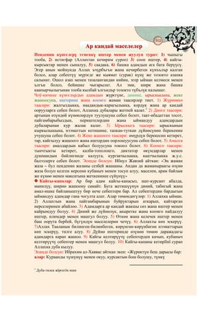 163
                                    @ @
                              Ар кандай маселелер
Пенденин күнєєлєрү тємєнкү иштер менен жуулуп турат: 1) чыныгы
тооба, 2) истигфар (Аллахтан кечирим суроо) 3) сооп иштер, 4) кайгы-
кырсыктар менен сыналуу, 5) саадака, 6) башка адамдын ага бата берүүсү.
Эгер анын мойнунда Аллах ъчүрбъгън жана кечирбеген күнъълър калган
болсо, алар себептүү мүрзєдє же кыямат (сурак) күнү же тозокто азапка
салынат. Ошол азап менен тазалангандан кийин, эгер ыйман келмеси менен
ългън болсо, бейишке чыгарылат. Ал эми, ширк жана башка
каапырчылыгынан тооба кылбай ългъндър тозокто түбълүк калышат.
Чоў-кичине күнєєлърдън адамдын жүрєгүнє, динине, ырыскысына, жеке
жашоосуна, иштерине жана коомго жаман таасирлер тиет. 1) Жүрөөккө
таасири: жалгыздыкка, наадандык-карңгылыкка, кордук жана ар кандай
оорууларга себеп болот, Аллахка дубалары жетпей калат.1 2) Динге таасири:
артынан өзүндөй күнөөлөрдүн туулушуна себеп болот, таат-ибадаттан тосот,
пайгамбарыбыздын,     периштелердин      жана   ыймандуу      адамдардын
дубаларынан кур жалак калат. 3) Ырыскыга таасири: ырыскынын
кыркылышына, нээматтын кетишине, тапкан-туткан дүйнөсүнөн берекенин
учушуна себеп болот. 4) Жеке жашоого таасири: өмүрдүн берекесин кетирет,
тар, кайгылуу жашоого жана иштердин оорлошуусуна себеп болот. 5) Амалга
таасири: амалдардын кабыл болуусуна токоол болот. 6) Коомго таасири:
тынчтыкты кетирет, калба-тополоңго, диктатор өкүмдарлар менен
душмандын бийлигинде калууга, кургакчылыкка, каатчылыкка ж.у.с.
балээлерге себеп болот. Эсиңде болсун: Ибнул Жавзий айткан: «Эң жаман
жаза – бул пенденин жазаны сезбей жашашы. Андан да жаманыраагы өзүнө
жаза болуп келген нерсени кубаныч менен тосуп алуу, маселен, арам байлык
же күнөө менен максатына жеткенинее сүйүнүү»
   Кайгы-капалар: Ар бир адам кайгы-капасыз, шат-курсант абалда,
манилүү, ширин жашоону самайт. Буга жетишүүнүн диний, табигый жана
амал-ишке байланыштуу бир нече себептери бар. Ал себептердин бардыгын
ыймандуу адамдар гана чогулта алат. Алар төмөндөгүлөр: 1) Аллахка ыйман.
2) Аллахтын жана пайгамбарынын буйруктарын аткарып, кайтарган
нерселеринен абайлоо. 3) Адамдарга ар кандай жакшы сөз жана иштер менен
кайрымдуу болуу. 4) Диний же дүйнөлүк, акыретке жана коомго пайдалуу
иштер, илимдер менен машгул болуу. 5) Өткөн жана келечек иштер менен
баш оорута бербей, бүгүндүн маселелерин чечүү. 6) Аллахты көп эскерүү.
7)Аллах Тааланын билинген-билинбеген, көрүнгөн-көрүнбөгөн нээматтарын
көп эскерүү, тилге алуу. 8) Дүйнө иштеринде өзүнөн төмөн даражадагы
адамдарга карап жашоо. 9) Кайгы келтирүүчү себептерден качып, кубаныч
келтирүүчү себептер менен машгул болуу. 10) Кайгы-капаны кетирїїнї сурап
Аллахка дуба кылуу.
Эсиңде болсун: Ибрахим ал-Хаввас айткан экен: «Жүрөктүн беш дарысы бар:
алар: Кураанды түшүнүү менен окуу, курсактын бош болушу, түнкү

1
    Дуба-тилек жїрєктїн иши
 