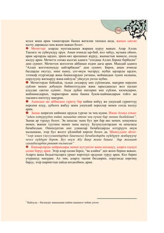 169
                                           @ @


келсе жана арам тамактардан башка жегилик таппаса анда, жанын сактап
калчу даражада гана жеши важып болот.
    Мечиттер: аларды муктаждыкка жараша куруу важып. Алар Аллах
Таалага эң сүйкүмдүү орун. Анын ичинде ыр-бий, кол чабуу, музыка ойноо,
арам ырларды ырдоо, эркек-аял аралашып жүрүү, жыныстык мамиле, соода
кылуу арам. Мечитте соожа кылган адамга “соодаңа Аллах береке бербесин”
деш сүннөт. Мечиттен жоголгон айбанын издөө дагы арам. Мындай адамга
“Аллах жоготконуңду кайтарбасын” деш сүннөт. Бирок, анын ичинде
балдарды окутуу, нике кыюу, сот-өкүм чыгаруу, мубах ырларды ырдоо,
ээтикаф отургандар жана башкалардын укташы, меймандын түнөп калышы,
оорулууну жаткыруу жана кайлула1 уйкусун уктоо мубах.
   Мечиттерди бейпайда, талаш сөздөрдү көп сүйлөөдөн, макүрөө нерсени
сүйлөө менен добушун бийиктетүүдөн жана зарылдыксыз жол кылып
алуудан сактоо сүннөт. Анда дүйнө иштерин көп сүйлөө, килемдерин,
жайнамаздарын, чырактарын жана башка буюм-шаймандарын тойго же
таазияга иштетүү макүрөө.
    Адамдын же айбандын сүрөтү бар кийим кийүү же ушундай сүрөөттүү
нерсени илүү, дубалга жабуу жана ушундай нерселер менен соода кылуу
арам.
    Зынаа ширктен кийинки орунда турган эң чоң күнөө. Имам Ахмад аткан:
“адам өлтүрүүдөн кийин зынаадан өткөн чоң күнөө бар экенин билбеймин”.
Зынаа ар түрдүү болот. Эң ыпылас зына бул эри бар аял менен, кошунасы
менен, жакын тууганы менен зына кылуу. Бузукулуктардын эң ыпыласы
бачабаздык. Ошондуктан көп уламалар бачабаздарды өлтүрүүгө өкүм
кылышкан, эгер бул жолго үйлөнбөй кирген болсо да. Шамсуддин айтат:
“эгер имам (мусулмандардын башчысы) бачабаздарды күйдүрүп жиберүүнү
чечсе күйдүрө берет. Бул өкүм Абу Бакр жана башка бир жамаат
сахаабалардан риваят кылынган”
    Каапырларды майрамдары менен куттуктоо жана катышуу, аларга озунуп
салам берүү арам. Эгер алар салам берсе, “ва алайка” деп жооп бериш важып.
Аларга жана бидьатчыларга урмат көргөзүп ордунан туруу арам. Кол берип
учурашүү макүрөө. Ал эми, аларга таазия билдирип, ооруганда көргөнү
баруу, эгер шарияттык пайда көздөлбөсө, арам.




1
    Кайлула – багымдат намазынан кийин шашкеге чейин уктоо
 