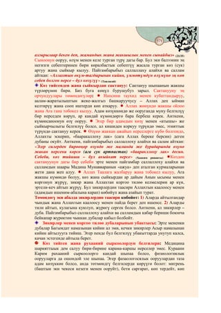 171
                                   @ @


азгырылаар бекен деп, жамандык жана жакшылык менен сынайбыз» (21/35)
Сыноонун ооруу, өлүм менен келе турган түрү дагы бар. Бул эки балээнин эң
негизги себептеринен бири көралбастык себептүү жасала турган көз (сук)
артуу жана сыйкыр кылуу. Пайгамбарыбыз саллаллаху алайхи ва саллам
айткан: «Аллахтын өкүм-тагдырынан кийин, үммөтүмдүн өлүмүнө эң көп
себеп болгон нерсе – бул көзүгүү» (Таяласай)
   Көз тийгенден жана сыйкырдан сактануу: Сактануу шыпаанын жакшы
түрлөрүнөн бири. Биз буга көңүл бурушубуз зарыл. Сактанууну эң
орчундуулары төмөндөгүлөр:          Напсини таухид менен кубаттандыруу,
аалам-жаратылыштын жеке-жалгыз башкаруучусу – Аллах деп ыйман
келтирүү жана сооп иштерди көп аткаруу.      Аллах жөнүндө жакшы ойлоо
жана Ага гана тобокел кылуу. Адам көзүккөндө же ооруганда муну белгилүү
бир нерседен көрүп, ар кандай күмөндөргө бара бербеш керек. Анткени,
күмөнсаноонун өзү ооруу.       Эгер бир адамдын көзү менен «атышы» же
сыйкырчылыгы белгилүү болсо, ал кишиден коркуу түрүндө эмес, этияттык
түрүндө сактануу керек.    Өзүнө жаккан ажайып нерселерге күбө болгондо,
Аллахты эскерип, «бааракаллоху лак» (сага Аллах береке берсин) деген
дубаны окуйт. Анткени, пайгамбарыбыз саллаллоху алайхи ва салам айткан:
«Эгер силерден бирөөңөр өзүндө же малында же бурадарында өзүнө
жакан нерсени көрсө (ага сук артпастан) «бааракллоху лак» десин.
Себеби, көз тийиши – бул акыйкат нерсе» (Хааким риваяты)          Көздөн
сактануунун дагы бир себеби эрте менен пайгамбар саллаллоху алайхи ва
салламдын шаары Мадина Мунавваранын «ажуа» деп аталган курмаларынан
жети дана жеп алуу.      Аллах Таалага жалбаруу жана тобокел кылуу, Ага
жакшы күмөндө болуу, көз жана сыйкырдан ар дайым Анын ысымы менен
коргонуп жүрүү, зикир жана Аллахтан коргоо тилөө келмелерин ар күн,
эртели-кеч айтып жүрүү. Бул зикирлердин таасири Аллахтын каалоосу менен
(адамдын ишеним-абалына карап) көбөйүп жана азайып турат.
Төмөндөгү эки абалда зикирлердин таасири көбөйөт: 1) Аларда айтылгандар
чындык жана Аллахтын каалоосу менен пайда берет деп ишенсе. 2) Аларды
тили айтып, кулагына куюлуп, жүрөгү сергек болсо. Анткени, ал зикирлер –
дуба. Пайгамбарыбыз саллаллоху алайхи ва салламдын кабар бериши боюнча
бейкапар жүрөктөн чыккан дубалар кабыл болбойт.
    Зикирлер менен коргоо тилөө дубаларынын убактысы: Эрте мененки
дубалар Багымдат намазынан кийин ал эми, кечки зикирлер Асыр намазынан
кийин айтылууга тийиш. Эгер пенде бул белгилүү убакыттарда унутуп калса,
качан эстегенде айтыла берет.
    Көз тийген жана рухааний сыркоолордун белгилери: Медицина
шарияттыык дем салуу бири-бирине карама-каршы нерселер эмес. Кураани
Карим рахааний сыркоолорго кандай шыпаа болсо, физиологиялык
оорууларга да ошондой эле шыпаа. Эгер фазаологосялык ооруулардан таза
адам көзүккөн болсо, анда төтмөндгү белгилерди көрүүгө болот: мигрень
(баштын эки чекеси кезеги менен ооруйт), бети саргарат, көп тердейт, көп
 