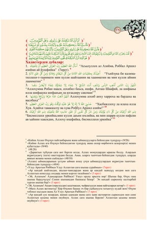 175
                                                                 @ @


l ±°¯®¬«ª©m1
l ¶µ´³²±°¯m2
l tsrqponml km3
l qponmlkjihgfedcba`_ m4
l gf edcba`_^ ]m5
Хадистерден дубалар: َ
   َ َ َْ َْ ْ َ َْ  َ ‫َﺳﺄَ ُ ﷲ ﻟﻌﻈﻴْﻢ‬
                       َ      َ     ْ
1. ‫ﻟﻌﺮ ِ ﻟﻌﻈﻴﻢ ﻳﺸﻔﻴﻚ‬
      ِ      ِ ِ          ِ            “Асьалуллох ал Азийма, Роббал Аршил
азийми ай ِّйушфийка” (7ирет). 6
                    َْ ُ ْ               َ   َ ْ َ ِّ ُ ْ ِ َ                       َ َ       َ ُْ ُ
2. ‫“ ﻗﻴﺬ ﺑِﻜﻠﻤﺎ ِ ﷲ ﺤﻛﺎﻣﺔ ﻣﻦ ﻞﻛ ﺷﻴﻄﺎ ٍ َﻫﺎﻣﺔ َ ﻣﻦ ﻞﻛ ﻗﻦﻴ ﻻﻣﺔ‬Уъийзука би калима-
   ٍ            ٍ              ِ ٍ                            ِ       ِ                ِ              ِ
тиллахи-т-тааммати мин кулли шайтаанин ва хаамматин ва мин кулли айнин
лаамматин” 7
                            َُ       َ     ُ َ              َ                                       ْ                 َْ
3. ‫ﻫﺐ ﻛﺄ ِ َ ِﺷﻒ ﻧﺖ ﻟﺸﺎﻲﻓ ﻻ ﺷﻔﺎ َ ِﻻ ﺷﻔﺎ َ ﺷﻔﺎ ً ﻻﻓﻐﺎ ِ ُ ﺳﻘﻤﺎ‬                                                                       ُ
              َ َ                                                       ْ                َ َْ                  َ                  َ ‫ﻟﻠﻬﻢ‬
                                       ِ         ِ              ِ           ِ                   ِ                 ِ ِ      ِ ‫ﺠﺎ‬
“Аллохумма Робан нааси, азхибил баъса, ишфи, Анташ Шаафий, ла шифааъа
илла шифааука шифааъан َ ла югаадиру сақоман” 8
                       َ ََْ َ َ َُْ ْ ْ ُ
4. ‫ ﻟﻠﻬﻢ ﻫﺐ ﻗﻨﻪ ﺣﺮﻫﺎ َ ﺑﺮ ﻫﺎ َ َﺻﺒﻬﺎ‬Аллохумма азхиб анху харроха ва бардаха ва
        َ َ
                                               ِ
                        9
васобаха”
                                    َ ُ ُ ْ ََ َ َ ْ ُ            َ           ُ َ ْ َ
5. ‫“ ﺣﺴﻲﺒ ﷲ ﻻ ِ َ ِﻻ ﻫﻮ ﻋﻠﻴْﻪ ﺗﻮ ﺖ َﻫﻮ َ ُّ ﻟﻌﺮ ِ ﻟﻌﻈﻴْﻢ‬Хасбияллоху ла илаха илла
            َ            َْ
      ِ ِ                                           ِ                                ِ
Хув. Алайхи таваккалту ва хува Роббулْ Аршил азийм!” 10
                  َ
     َ ْ ْ                         ْ َْ ُ              َ َْ ْ       َ          َ ِّ ُ ِّ َ ْ            َ ْ ْ ُ َ ِّ ُ ْ َ ْ ْ َ
6. ‫ِۢ ﷲ ﻗﻴﻚ ﻣﻦ ﻞﻛ ٍ ﻳﺆ ِ ﻳﻚ َ ﻣﻦ ﺮﺷ ﻞﻛ ﻏﻔﺲ ﻗﻦﻴ ﺣﺎﺳﺪ ﷲ ﻳﺸﻔﻴﻚ ِۢ ﷲ ﻗﻴﻚ‬
          ِ ِ                    ِ ِ               ٍ ِ    ِ               ٍ                       ِ                      ِ      ِ ِ
“Бисмиллахи уркийка,мин кулли даъин юъзийка, ва мин шарри кулли нафсин
ав ъайнин хаасидин, Аллоху юшфийка, бисмиллахи уркийка” 11




1
  «Кийин Аллах Өзүнүн пайгамбарына жана ыймандууларга бейпилдик түшүрдү» (9/26)
2
   «Кийин Аллах ага Өзүнүн бейпилдигин түшүрдү жана силер көрбөгөгн аскерлер(и) менен
  кубаттады» (9/40)
3
    (48:26)
4
     «Дарактын түбүндө сага ант берген кезде, Аллах момундардан ыраазы болду. Алардын
  жүрөгүндөгү (изги) ниеттердин билди. Анан, аларга тынчтык-бейпилдик түшүрүп, аларды
  жакын жеңиш менен сыйлады» (48/18)
5
   (Аллах) ыймандарынын үстүнө ыйман кошу үчүн ыймандуулардын жүрөгүнө тынчтык-
  бейпилдик түшүрдү» (48/4)
6
  «Улуу Арштын Риббиси Улуу Аллахтан сага шыпаа сураймын» (7ирет)
7
    «Ар кандай шайтандан, жылан-чаяндардан жана ар кандай зыяндүү көздөн мен сага
  Аллахтын кемелдүү сөздөрү менен коргоо тилеймин!» (3 ирет)
8
   «Эй, Аллахым! Адамдардын Раббиси! Ушул оруну арылта көр! Шыпаа бер, Өзүң гана
  шыпаа берүүчүсүң! Сенин шыпааңдан башкасы бекер! Эч кандай сыркоону калтырбай
  турган шыпаа бер!» (3 ирет)
9
  «Эй, Аллахым! Андан (оорулуудан) ысытмасын, чыйрыгуусун жана кайгыларын кетир!» (1 ирет)
10
    «Мага Аллах жетиштүү! Бир Өзүнөн башка эч бир сыйынууга татыктуу кудай жок! Өзүнө
  тобокел кылдым жана Ал Улуу Арштын Раббиси!» (7 ирет)
11
    «Ар кандай сук назардан, жаман адамдан жана сага зыян жеткирген сыркоодон мен сени
  Аллахтын ысымы менен окуймун. Аллах сага шыпаа берсин! Аллахтын ысымы менен
  окуймун!» (3 ирет)
 