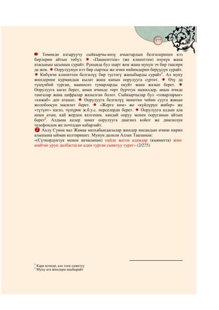 177
                                    @ @


    Төмөндө азгыруучу сыйкырчы-көзү ачыктардын белгилеринен кээ
бирлерин айтып төбүз:        «Пациенттен» (же клиенттен) өзүнүн жана
атасынын ысымын сурайт. Рукыяда бул шарт жок жана мунун эч бир таасири
да жок. Оорулуунун кээ бир сырткы же ички кийимдерин берүүсүн сурайт.
   Көбүнчө клиенттен белгилүү бир түстөгү жаныбырды сурайт1. Ал муну
жиндерине курмандык кылат жана канын оорулууга сүртөт.            Өзү да
түшүнбөй турган, маанисиз тумарларды окуйт жана жазып берет.
Оорулууга кагаз берет, анын ичинде төрт бурчтук шекилдер, анын ичнде
тамгалар жана цифралар жазылган болот. Сыйкырчылар бул «товарларын»
«хижаб» деп аташат.      Оорулууга белгилүү мөнөткө чейин сууга жакын
жолобоосун масилет берет.         «Жерге көм» же «күйдүрүп жибер» же
«түтүөт» кагаз, чүпүрөк ж.б.у.с. нерселерди берет.   Оорулууга алдын ала
анын атын, кай жерден келгенин, кандай ооруу менен ооруганын айтып
берет2. Алдына келер замат оорулууга диагноз койот же диагнозун
телефондон же почтадан кабарлайт.
    Ахлу Сунна вал Жамаа мазхабындагылар жиндер инсандын ичине кирип
алышына ыйман келтиришет. Мунун далили Аллах Тааланын:
«(Сүткордуктук менен акчасынан) пайда жеген адамдар (кыяматта) жин-
шайтан уруп далбастаган адам турган сыяктуу турат» (2/275)




1
    Кара кочкор, ала тоок сыяктуу
2
    Муну ага жиндери шыбырайт
 