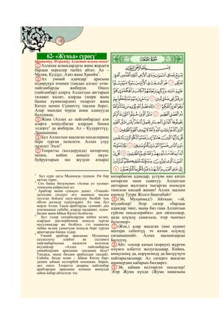 16
    @ @@ @


             62- «Жумьа» сүрөсү1
Ырайымдуу, Мээримдүү Аллахтын ысымы менен!    ò
                                              ½|
AАллахка асмандардагы жана жердеги                   CBA
бардык нерселер тасбех айтат. Ал –
Малик, Куддус, Азиз жана Хакийм2.             KJIHGFEDCBA
BАл      уммий адамдар3 арасына
өздөрүнүн ичинен (тандап алган) элчи-         UTSRQPONML
пайгамбарды       жиберди.     Ошол
(пайгамбар) аларга Аллахтын аяттарын          ][ZYXWV
тилават кылат, аларды (ширк жана               hgfedcba`_^
башка күнөөлөрдөн) тазартат жана
Китеп менен Сүннөттү таалим берет.            utsrqponmlkji
Алар мындан мурда анык адашууда
болушкан.                                      _~}|{zyxwv
CЖана (Аллах ал пайгамбарды) али
аларга кошулбаган алардан башка               hgfedcba`
элдерге4 да жиберди. Ал – Кудуреттүү,         srqponmlkji
Даанышман.
DБул Аллахтын каалаган пенделерине            }|{zyxwvut
бере турган пазилети. Аллах улуу
пазилет Ээси!5                                ¨§¦¥¤£¢¡~
EТооратты (колдорунда) көтөргөнү
менен,     кийин     анны(н     өкүм-         ´³²±°¯®¬«ª©
буйруктарын иш жүзүнө аткара)                 ¾½¼»º¹¸¶µ
                                              ÇÆÅÄÃÂÁÀ¿
1
   Бул сүрө дагы Мадинада түшкөн. Он бир      көтөрбөгөн адамдар, үстүнө көп китеп
  аяттан турат.                               көтөргөн эшек сыяктуу. Аллахтын
2
   Сөз башы бөлүмүнөн «Асмаа ул хуснаа»
  темасына кайрылың ыз.                       аяттарын жалганга чыгарган коомдун
3
   Арабтар энени «уммун» дешет. «Уммий»       тамсили кандай жаман! Аллах заалым
  дегендин сөздүкт өгү мааниси энеден         коомду Туура Жолго баштабайт!
  туулган бойдон окуу-жазууну билбей чоң      F(Эй, Мухаммад!) Айткын: «эй,
  ойгон дегенди түшүндүрөт. Ал эми, бул       яхудийлер! Эгер силер «бардык
  жерде Аллах Таала арабтарды «уммий» деп
  атаганынын себеби, аларда маданият, илим-   адамдар эмес, мына биз гана Аллахтын
  билим жана Ыйык Китеп болбогон.             сүйгөн пенделерибиз» деп ойлосоңор,
4
     Бул элдер сахаабалардан кийин келип,     анда өлүмдү самагыла, эгер чынчыл
  алардын дин-кербенине кошула турган         болсоңор»
  мусулмандар же болбосо, тээ кыяматка
  чейин ислам үммөтүнө кошула бере турган     G(Жок,) алар жасаган (көп күнөө)
  араптардан башка элдер.                     иштери себептүү эч качан өлүмдү
5
    Уммий арабтар арасынан Мухаммад           сагынышпайт. Аллах заалымдарды
  саллаллоху     алайхи     ва     салламга   Билүүчү.
  пайгамбарчылык      пазилети     келгенде   HАйт: «силер качып (коркуп) жүргөн
  яхудийлер       «Аллах       пайгамбарды
  уммийлердин арасынан тандамак беле?         өлүмгө албетте жолугасыңар. Кийин,
  Тандаса, мына биздин арабыздан тандайт.     көмүскөнү да, көрүнгөндү да Билүүчүгө
  Себеби, бизде илим – Ыйык Китеп бар»        кайтарыласыңар. Ал силерге жасаган
  дешип ыйман келтирбей коюшкан. Бирок,       ишиңердин кабарын билдирет.
  дал ошол Тооратта акыркы пайгамбар
  арабтардын арасынан келиши жөнүндө          IЭй, ыйман келтирген пенделер!
  ыйык кабар айтылган эле.                    Эгер Жума күндө (Жума намазына
 