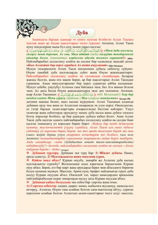 178
@ @@ @
                                   Дуба
    Ааламдагы бардык адамдар эч кимге муктаж болбогон Аллах Таалага
муктаж жана ар Андан максаттарын тилеп турушат Анткени, Аллах Таала
муну пенделерине мына бул сөзү менен парыз кылган:
‫ﱸ‬ZYXW V U TSRQPO‫« ﱹ‬Мага дуба кылгыла,
силерге жооп беремин. Ал эми, Мага ибадат (дуба) кылуудан текеберленген
адамдар болсо, (кыяматта) кордолгон абалда тозокко киришет!» (40/6).
Пайгамбарыбыз саллаллаху алайхи ва саллам бир хадисинде мындай деген:
«Ким Аллахтан бир нерсе сурабаса Ал андан ачууланат» (Ибн Маажжа).
Мунун тескерисинче Аллах Таала пендесинин дубасы себептүү сүйүнөт.
Өзүнө тажабай дуба кылгандарды сүйөт жана Өзүнө жакындаштырат.
Пайгамбарыбыз саллаллаху алайхи ва салламдын сахаабалары буларды
жакшы билген, жана өтө маани берип, ар бир максаттарын Аллах Тааладан
сурашкан. Анын макулуктарынан бир нерсе сураштан ыйбаа кылышкан.
Мунун себеби, үмүтүбүз Аллахка гана байланса экен, биз Ага жакын болсок
экен, Ал дагы бизди Өзүнө жакындаштырса экен деп тилешкен. Анткени,
алар Аллах Тааланын: ‫ﱸ‬À¿¾½¼»‫(« ﱹ‬О, Мухаммад!) Эгер бир
пендем сенден Мени сураса, (айткын:) Мен (аларга) жакынмын» Бакара-186
дегенин жакшы билип, амал кылып жүрүшкөн. Аллах Тааланын алдында
дубанын орду чоң жана ал Аллахтын назарында эң улук нерсе. Ошондуктан,
ал (эгер бардык талап-шарттары аткарылганда) балээни кайтарат. Ушул
талаптар жана себептерди орундатуу менен дуба кылса жана дубага тоскоол
болчу нерселер болбосо, ар бир адамдын дубасы кабыл болот. Анан Аллах
Таала дуба кылган адамга пайгамбарыбыз саллаллаху алайхи ва саллам баян
кылган төмөндөгү үч нерседен бирин берет: «Кайсы бир пенде дубасында
күнөөнү, тууганчылыкты үзүүнү сурабаса, Аллах Таала ага ошол дубасы
себептүү үч нерсенин бирин берет: же тез арада тилегенин берет же аны
(ошол жерде бериш үчүн) акыретке кечиктирет же болбосо, (ага келе
жаткан) жамандыктардан сураганына жарашасын андан буруп жиберет.
Анда сахаабалар: «анда (дубабыздын ичинде тилек-максаттарыбызды)
көбөйтөлүбү?» дегенде, пайгамбарыбыз саллаллаху алайхи ва саллам: «Аллах
көбүрөөк берет» - деди» (Ахмад)
    Дубанын түрлөрү: Дубанын эки түрү бар: 1) Ибадат дубасы. Намаз,
орозо сыяктуу. 2) Муктаждыкты жана маселени суроо.
    Кайсы амал абзел? Кураан окуубу, зикирби же Аллахка дуба кылып
муктаждыкты сурообу? Жалпысынан алып караганда бардыгынан Кураан
окуу абзел. Бирок, кээ бир шарт жана орундарда берки экөө абзелдикте биринчи
болуп калышы мүмкүн. Маселен, Арапа күнү Арафат майданында туруп дуба
кылуу Кураан окуудан абзел. Ошондой эле, парыз намаздардын аркасынан
пайгамбарыбыздан мурас зикирлерди кылуу дагы Кураан окуудан абзел.
    Дубанын кабыл болуусуна эки себеп бар: сырткы жана ички.
А) Сырткы себептер: садака, даарат, намаз, кыбылага жүздөнүү, намазда кол
көтөрүү, Аллахка, Өзүнө гана ылайык болгон сана-мактоолор айтуу, сураган
нерсесине ылайык болгон Аллахтын ысым-сыпаттарын тилге алуу: маселен,
 