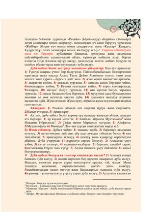 179
                                        @ @


Аллахтан бейишти сураганда «Рахийм» (Ырайымдуу) «Карийм» (Жоомарт)
деген ысымдары менен кайрылуу, залимдерден өч алып берүүнү сураганда
«Жаббар» (Өзүнө күч менен моюн сундуруучу) жана «Каххар» (Каардуу,
Кудуреттүү) деген ысымдары менен жалбаруу ж.б.у.с. Сырткы себептерден
дагы кээ бирлери: дубасынын башында, ортосунда жана акырында
пайгамбарыбызга салават-салам айтуу, күнөөсүн мойнуна алуу, берген
нээматы үчүн Аллахка шүгүр кылуу, далилдерде келген «кабыл болууга эң
ылайык убакыттарда жана орундарда» дуба кылуу.
    Дуба кабыл болот деп үмүт кылынган убакыттар: Күн-түн арасында:
1) Түндүн акыркы үчтөн бир бөлүгүндө. Пайгамбарыбыздын билдиргенине
караганда ушул маалда Аллах Таала Дүйнө Асманына түшүп, «ким азыр
менден эмне сураса – берем!» дейт экен. 2) Азан менен икаматтын аралыгы,
3) даараттан кийин, 4) саждада турганда, 5) намазда салам бергенге чейин,
6)намаздардан кийин, 7) Кураан окугандан кийин, 8) короз кычкырганда,
9)сапарда, 10) мазлум1 болуп турганда, 11) өтө муктаж болуп, зарыгып
турганда, 12) атасы баласына бата бергенде, 13) мусулман адам бурадарынын
акысына ал жок мезгилде кылган дуба, 14) душманга жолугуу алдынан
кылынган дуба. Жума ичинде: Жума күнү, айрыкча жума окулгандын акыркы
сааттарында.
    Айлардан: 1) Рамазан айында ооз ачардан мурун жана саарлыкта,
2)Кадыр түнүндө, 3) Арапа күнү.
    Ал эми, дуба кабыл болчу кереметтүү орундар жөнүндө айтсак, алардан
кээ бирлери: 1) ар кандай мечитте, 2) Каабада, айрыкча Мултазамда2 жана
Макаамы Ибрахимде3, 3) Сафаа менен Марванын үстүндө, 4) Арафатта,
5)Муздалифада, 6) Минаада4, Зам-зам суусун ичип жаткан жерде ж.б.
Б) Ички себептер: Дубага чейин: 1) чыныгы тооба, 2) бирөөнүн акысынан
кутулуу, 3) жеген-ичкени, кийгени, үйү адал акчадан табылган болсо, 4) көп
таат-ибадат, 5) арамдардан актануу, 6) шектүү жана кумардуу нерселерден
абайлоо. Дуба учурунда: 1) жүрөктүн сергек болуусу, 2) Аллахтан үмүт
үзбөө, 3) катуу тиленүү, 4) жалынып-жалбаруу, 5) берилип, тажабай суроо,
6)натыйжаны Өзүнн гана күтүү, 7) Андан башкага үмүт байлабоо, 8) кабыл
болуусуна ишенүү.
    Дуба кабыл болуусуна эмнелер тоскоолдук кылат? 1) Аллахка кошуп
башкага дуба кылуу, 2) жалпы нерседен бир нерсени ажыратып дуба кылуу.
Маселен, тозоктон коргоо сурап чектелүүнүн ордуна, «эй, Аллах! Мени
тозоктун     ысыгынан,     караңгылыгынан       сакта!»   деген   сыяктуу.
3)акыйкатсыздык менен өзүнүн жана башкалардын зыянына дуба кылуу,
4)күнөөнү, тууганчылыкты үзүүнү сурап дуба кылуу, 5) Аллахтын каалоосун

1
  Мазлум - бирєдєн зулум кєргєн адам
2
  Музтазам – Каабанын кара таш турган бурчу менен эшигинин аралыгы.
3
  Макаамы Ибрахим – Кааба мечитиндеги Ибрахим алейхи салам ибадат, дуба кылып турган
  орун
4
  Арафат, Муздалифа жана Минаадагы дубанын кабыл болушу хаж кїндєрїнє чектелген
 