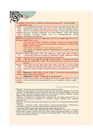 182
    @ @@ @


Сага бирөө «сени Аллах «Ахаббак аллазий ахбабтаний лах” деп жооп берет. 1
     үчүн сүйөм» десе
 Мусул- «Эгер бирөөңөр чүчкүрүп «ал-хамду лиллах» (Аллахка шүгүр) десе, ага
   ман     бурадары же шериги «ярхамук Аллах» десин. Эгер ага «ярхамук Аллах»
   жана десе, ага «яхдийкумуллаху ва юслих баалакум» (Аллах сени туура жолго
 каапыр багыттап, дилиңди тазартсын) деп жооп берсин» «Эгер бир каапыр
   адам чүчкүрүп «Аллахка шүгүр» десе, ага «яхдийкумуллах» дегин,
чүчкүрсө «ярхамукаллах» дебегин»
Кайгыга                                                                      ))
батканда ((              ­
           “Ла илаҳа иллаллоҳул Ҳалиймул Азийму, ла илаҳа иллаллоҳу Роббул
           аршил азийми, ла илаҳа иллаллоҳу роббус самаавати ва роббул арди
           роббул аршил азийми!” 2
           “Йа Хаййун, йа Каййувмун! Би рохматика астагийс!
           “Эй, Тирүү, эй Түбөлүк туруучу! Ырайымдуулугуң урматы Сага гана
           жалынамын!
Душман- «                                                                       »
     га    “Аллоҳумма Мунзилал китааб ва Мужрияс саҳааб, сарийъал ҳисааб,
 жолукса аҳзимил аҳзааб! Аллоҳумма аҳзимҳум ва залзилҳум!” 3
    Иш     «                                              » “Аллоҳумма ла саҳла
оор болсо илла ма жаъалтаҳу саҳлан. Ва Анта тажъалул ҳазана иза шиъта
           саҳлан!” 4
 Карыз- «                                                                     »
    дан    “Аллоҳумма инний ауузу бика минал ҳамми вал ҳазани вал ажзи вал
  кутул- касали вал жубни вал бухли ва далаъуд дайни ва ғалабатир рижаали” 5
  ганда
  Ажат- Киргенде: «                              » “Аллоҳумма инний ауузу бика
 канада минал хубуси вал хабаиси”6
                                                          7
           Чыкканда: «       » “Ғуфраанак” «Кечир мени! »
Намазда «                                                              » «Аувзу
 шайтан биллахи минаш-шайтоонир-ражийм» деп, сол тарабына үч ирет түкүрөт
 азгырса


1
  Мааниси: “Эгер Аллах үчүн мени сүйгөн болсоң, сени Аллах сүйсүн»
2
   Мааниси: Эч бир сыйынууга татыктуу кудай жок, бир гана пейили Жумшак, Улуу Аллах
  гана бар! Эч бир сыйынууга татыктуу кудай жок, бир гана улуу Арштын Раббиси Аллах гана
  бар! Эч бир сыйынууга татыктуу кудай жок, бир гана улуу Арштын Раббиси, жердин
  Раббиси жана асмандардын Раббиси болгон Аллах гана бар!
3
   Мааниси: «Аллахым! О, асмандан Китеп түшүргөн! О, булуттарды жүргүзгөн! О, тез
  эсептешүүчү! Душманды тыркырат! О, Аллахым! Аларды тыркырат жана жүрөгүнө
  коркунуч сал!»
4
  Мааниси: «Аллахым! Өзүң жеңил кылган нерсе гана жеңил! Сен эгер кааласаң кайгыны жеңил
  кыласың!»
5
    Мааниси: «Аллахым! Мени кайгы-кападан, алсыздык-жалкоолуктан, коркоктуктан,
  бакылдыктан, карыздын жүгүнөн жана адамдарга жеңилип калуудан сакта!»
6
      «Аллахым! Мени эркек жана ургаачы жин-шайтандардан сакта!»
7    Мунун мааниси жєнїндє бизге замандаш бир алым: «Адампенде эгер ойлосо, ичиндеги
    акылеттерин чыгарып турганы дагы чоў нээмат. Башка нерселерди айтпай, эле койолу,
    пенде ушул нээматтын акысын дагы ибадат менен кайтаруудабы?!. «Мени кечир» дегендин
    мааниси ушул болсо ажеп эмес»
 