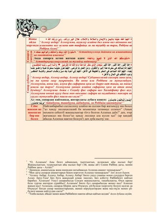 184
    @ @@ @


 Жаңы        «                                                             »
  айды “Аллоҳу акбар! Аллоҳумма, аҳҳилҳу алайна бил амни вал иймаани вас
көргөндө алаамати вал ислами ват тавфийқи ли ма туҳиббу ва тарзо, Роббуна ва
         Роббука Аллоҳ!” 1
     «                            » “Аставдиъуллоҳа дийнака ва амаанатика
узатууда
Сапарга




     ва хавотийма амалика”2
     Анда сапарга кетип жаткан адам: «                                   »
     “Аставдиукумуллоҳуллазий ла тузийъу вадаъиуҳу”3
                                                                        »


                                                            «
Сапар дубасы




      “Аллоҳу акбар, Аллоҳу акбар, Аллоҳу акбар! Субҳаналлазий саххора лана ҳаза,
      ва ма кунна лаҳу муқринийн. Ва инна ила Роббина ла мунқолибуун.
      Аллоҳумма, инна нас, алука фи сафарина ҳаза ал бирро ват тақва, ва минал
      амали ма тарзо! Аллоҳумма ҳаввин алайна сафарона ҳазо ва атви анна
      буъдаҳу! Аллоҳумма Анта с Соҳибу фис сафари вал Халийфату фил аҳл.
      Аллоҳумма инний ауузу бика мин ваъсааис сафари ва ка,аабатил манзари ва
      суу,ил мунқолаби фил маали вал аҳли!”4
      Ал эми, сапардан кайтканда, жогорудагы дубага кошуп:
                 “Аайибууна, тааибууна, аабидууна, ли Роббина ҳаамидууна!”5
      Єзїнє     Пайгамбарыбыз саллаллоху алайхи ва саллам бир жагымдуу иш болсо
    жаккан же “ал хамду лиллаҳиллазий би неъматиҳи татиммус солиҳот” (Анын
    жакпаган неъмати себептїї жакшылыктар тїгєл болгон Аллахка даўк!” деп, эгер
     бир иш жагымсыз иш болсо“ал ҳамду лиллаҳи ала кулли ҳал” (ар қандай
      болсо     абалда Аллохка мактоо болсун!) деп дуба кылчу эле.




1
    “О, Аллахым! Аны бизге ыймандын, тынчтыктын, исламдын айы кылып бер!
  Жакшылыктын, тууралыктын айы кылып бер! (Эй, жаңы ай!) Сенин Раббиң дагы, менин
  Раббим дагы – Аллах!”
2
   “Диниңди, аманатыңды жана ишиңдин натыйжасын Аллахка аманат тапшырдым!”.
3
   “Мен дагы силерди аманаттарын бекем коргогон Аллахка тапшырдым!” деп жооп берет.
4
   “Аллаху Акбар, Аллаху Акбар, Аллаху Акбар! Бизге ушул унааны моюн сундуруп берген
  Аллах Аруу-Таза! Биз буга жакындай алмак эмеспиз. Биз албетте Раббибизге кайтып
  барабыз. Аллахым! Ушул сапарыбызда Сенден жакшылыкты, такыбалыкты, Өзүң ыразы
  боло турган иштерди сурайбыз! Аллахым! Бизге бул сапарыбызды жеңил кыл! Алысын
  жакын кыл! Аллахым, сапарда Шерик дагы Өзүңсүн, үй-бүлөдө (коргоочу болуп) калган да
  Өзүңсүн! Бизди сапар машакаттарынан, жаман көрүнүштөрдөн жана мал-мүлк менен үй-
  бүлөгө жаман кайтуудан сакта!”
5
   “Тооба кылып, ибадат менен жана Раббибизге мактоо айтып кайтып келдик” деген дубаны окуйт.
 