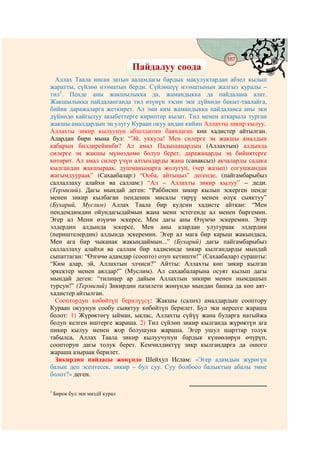 187
                                     @ @
                                 Пайдалуу соода
  Аллах Таала инсан затын ааламдагы бардык макулуктардан абзел кылып
жаратты, сүйлөө нээматын берди. Сүйлөшүү нээматынын жалгыз куралы –
тил1. Пенде аны жакшылыкка да, жамандыкка да пайдалана алат.
Жакшылыкка пайдаланганда тил өзүнүн ээсин эки дүйнөдө бакыт-таалайга,
бийик даражаларга жеткирет. Ал эми ким жамандыкка пайдаланса аны эки
дүйнөдө кайгылуу акыбеттерге кириптер кылат. Тил менен аткарыла турган
жакшы амалдардын эң улугу Кураан окуу андан кийин Аллахты зикир кылуу.
Аллахты зикир кылуунун абзелдигин баяндаган көп хадистер айтылган.
Алардан бири мына бул: “Эй, уккула! Мен силерге эң жакшы амалдын
кабарын билдирейинби? Ал амал Падышаңардын (Аллахтын) алдында
силерге эң жакшы мүнөздөмө болуп берет, даражаңарды эң бийиктерге
көтөрөт. Ал амал силер үчүн алтындарды жана (санаксыз) акчаларды садака
кылгандан жакшыраак, душманыңарга жолугуп, (чер жазып) согушкандан
жагымдуураак” (Сахаабалар:) “Ооба, айтыңыз” дегенде, (пайгамбарыбыз
саллаллаху алайхи ва саллам:) “Ал – Аллахты зикир кылуу” – деди.
(Термизий). Дагы мындай деген: “Раббисин зикир кылып эскерген пенде
менен зикир кылбаган пенденин мисалы тирүү менен өлүк сыяктуу”
(Бухарий, Муслим) Аллах Таала бир кудсин хадисте айткан: “Мен
пендемдимдин ойундагыдаймын жана мени эстегенде ал менен биргемин.
Эгер ал Мени өзүнчө эскерсе, Мен дагы аны Өзүмчө эскеремин. Эгер
элдердин алдында эскерсе, Мен аны алардан улугураак элдердин
(периштелердин) алдында эскеремин. Эгер ал мага бир карыш жакындаса,
Мен ага бир чыканак жакындаймын...” (Бухарий) дагы пайгамбарыбыз
саллаллаху алайхи ва саллам бир хадисинде зикир кылгандарды мындай
сыпаттаган: “Өзгөчө адамдар (соопто) озуп кетишти!” (Сахаабалар) сурашты:
“Ким алар, эй, Аллахтын элчиси?” Айтты: Аллахты көп зикир кылган
эркектер менен аялдар!” (Муслим). Ал сахаабаларына осуят кылып дагы
мындай деген: “тилиңер ар дайым Аллахтын зикири менен нымдашып
турсун!” (Термизий) Зикирдин пазилети жөнүндө мындан башка да көп аят-
хадистер айтылган.
  Сооптордун көбөйтүп берилүүсү: Жакшы (салих) амалдардын сооптору
Кураан окуунун сообу сыяктуу көбөйтүп берилет. Бул эки нерсеге жараша
болот: 1) Жүрөктөгү ыйман, ыклас, Аллахты сүйүү жана буларга натыйжа
болуп келген иштерге жараша. 2) Тил сүйлөп зикир кылганда жүрөктүн ага
пикир кылуу менен жор болушуна жараша. Эгер ушул шарттар толук
табылса, Аллах Таала зикир кылуучунун бардык күнөөлөрүн өчүрүп,
соопторун дагы толук берет. Кемчилдиктүү зикр кылгандарга да ошого
жараша азыраак берилет.
  Зикирдин пайдасы жөнүндө Шейхул Ислам: «Эгер адамдын жүрөгүн
балык деп эсептесек, зикир – бул суу. Суу болбосо балыктын абалы эмне
болот?» деген.

1
    Бирок бул эки миздїї курал
 