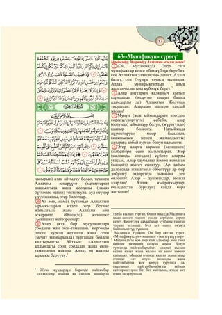 17
 @ @@                                                                             @


 IHGFEDCBA                                   63-«Мунафикун» сүрөсү2
                                         Ырайымдуу, Мээримдүү Аллахтын ысымы менен!
 UTSRQPONMLKJ A(Эй,                                 Мухаммад!)     Эгер     сага
                                         мунафыктар келсе «биз күблүк беребиз:
 ][ZYXWV                                сен Аллахтын элчисисиң» дешет. Аллах
                                         билет, сен Өзүнүн элчиси экениңди.
 fedcba`_^                               Аллах       мунафыктардын         анык
 rqponmlkjihg                            жалганчылыгына күбөлүк берет.3
                                         BАлар анттарын калканыч кылып
 _~}|{zyxwvuts                           кармашып (өздрүнө кошуп башка
                                         адамдарды да) Аллахтын Жолунан
ò
¾|                                       тосушкан. Алардын иштери кандай
                                         жаман!
        CBA                              CМунун (жок ыймандарын кооздоп
                                         көргөзүүлөрүнүн)      себеби,      алар
 jihgfedcba`                             (оозунда) ыймандуу болуп, (жүрөгүндө)
 rqponmlk                                каапыр       болгону.      Натыйжада
                                         жүрөктөрүнө       мөөр        басылып,
 ~}|{zyxwvuts                            (жакшылык      менен     жамандыкты)
                                         ажырата албай турган болуп калышты.
 ©¨§¦¥¤£¢¡                              DЭгер аларга карасаң (келишкен)
                                         келбеттери сени кызыктырат. Эгер
 ´³²±°¯®¬«ª                              (жалганды кооздоп) сүйлсө аларды
 À¿ ½¼»º¹¸¶µ                             угасың. Алар (дубалга) жөлөп коюлган
                                         (жансыз) жыгач сыяктуу. (Ар дайым
 ÍÌËÊÉÈÇÆÅÄÃÂÁ                           далбасада жашаганы себептүү) ар бир
                                         добушту өздөрүнүн зыянына деп
чакырып) азан айтылчу болсо, тезинен     ойлошот. Алар – душмандар, абайла
Аллахты     эскерүүгө     (мечиттерге)   алардан!     Аллах      кыйраткырлар,
шашылгыла жана сооданы (намаз            (чындыктан бурулуп) кайда бара
бүткөнгө чейин) токтоткула. Бул өзүңөр   жатышат!
үчүн жакшы, эгер билсеңер.
JАл эми, намаз бүткөндө Аллахтын
ырыскыларын издеп жер бетине
жайылгыла     жана    Аллахты      көп
эскергиле.     (Ошондо)       жеңишке    хутба кылып турган. Ошол маалда Мадинага
(Бейишке) жетээрсиңер!                   шаан-шөкөт менен соода кербени кирип
                                         келет. Көпчүлүк сахаабалар хутбаны таштап
KАлар      (кээ бир мусулмандар)         чуркап кетишет. Бул аят ошол окуяга
сооданы жан оюн-тамашаны көргөндө        байланыштүү түшкөн.
ошого чуркап кетишти жана сени         2
                                          Мадинада түшкөн. Он бир аяттан турат.
(мечит минбарында) турганың бойдон       «Мунафикундун» мааниси «эки жүздүүлөр»
                                       3
калтырышты. Айткын: «Аллахтын            Мадинадагы кээ бир бай адамдар эми гана
                                         бийлик тизгинин колуна алмак болуп
алдындагы сооп соодадан жана оюн-        турганда пайгамбарыбыз хижрат кылып
тамашадан жакшы. Аллах эң жакшы          келип калат жана жалпы эл анны ээрчип
ырыскы берүүчү.1                         калышат. Ызаасы ичинде калган жанагылар
                                         ичинде    «ит    өлүп»    исламды    жана
                                         пайгамбарды жек көрүп турушса да,
                                         сыртынан      пайгамбарыбызга       ыйман
1
    Жума күндөрдүн биринде пайгамбар келтиришээрин бат-бат кайталап, кээде ант
  саллаллоху алайхи ва саллам минбарда ичип да турушкан.
 