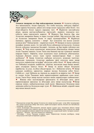 188
    @ @@ @


Төмөндө зикирдин кээ бир пайдаларынын тизмеси:           Аллахты сүйүүнү,
Ага жакындыкты, Андан коркууну, Ага тооба кылууну, кайтууну жаратат.
Анын ыраазы болушуна, дайым сага назар салып туруусуна себеп болот. Ага
итаат-ибадатта болуп турууга жардамы тиет.          Жүрөктөн кам-кайгыны
айдап, ордуна шаттык-кубанычты тартуулайт, жүрөктө тазалыкты күч-
кубатты жана сергектикти жаратат.         Жүрөктө бир боштук бар, аны
Аллахтын зикиринен башка эч нерсе толтура албайт. Бир катуулук бар, аны
да Аллахтын зикиринен бөлөк эч нерсе жумшарталбайт.             Жүрөктүн
шыпаасы, дарысы, ылаззаты – зикир! Бул ылаззатка тең келген ылаззат
ааламда жок!1 Кайдыгерлик – жүрөктүн илдети. Зикирди аз кылуу адамдын
мунафык экенине далил. Ал эми көбү болсо ыймандын күчтүүлүгүн, Аллахка
болгон сүйүүнүн чындыгын билдирет. Анткени, ар бир жүрөк сүйгөнүн көп
эскерет.    Эгер пенде кененчилик, жеңилчилик убактысында зикири менен
Аллах Тааланы тааныса, Аллах Таала аны башына оор иш түшкөндө тааныйт
(жардам берет). Айрыкча, өлүм алдындагы өлүм далбасасы убактысында.
Адамдын башына сөзсүз түшө турган машакаттардын бири – өлүм
далбасасы2.     Зикир Аллахтын азабынан кутулууга, асмандан тынчтык-
бейпилдик түшүшүнө, Аллахтын ырайымы ороп алуусуна жана зикир
кылуучуга периштелер истигфар3 айтуусуна себеп болот.      Зикир себептүү
тил бейпайда сөздрдөн, кыйбаттан, ушактан, жалгандан жана башка жаман,
арам сөздөрдөн машгул болот.           Зикир эң жеңил ибадат болушуна
карабастан, эң улук, эң абзел ибудаттардан. Ал – бейиштин көчөтү.   Зикир
адамдын салабатуу, ырахаттуу, жаркын жүздүү болушуна себеп болот.
Себеби ал – нур! Дүйнөдө да, мүрзөдө да, акыретте да жарыгы тиет. Зикир
өз ээсине Аллах Тааланын жана периштелеринин ырайымын алып келет.
Аллах Таала Өзүн зикир кылган пендеси менен периштелерге сыймыктанат.
     Жакшы амал кылгандардын арасындагы эң абзелдери дагы, орозо
кармагандардын арасында эң абзелдери дагы зикир кылуучулар. Зикир
ооруңду жеңил, кыйынчылыгыңда оңой кылат. Ырыскылуу болушуңа жана
денеңдин кубаттуу болушуна шарт түзөт.      Шайтанды айдайт, кордойт жана
жер менен жексен кылат.




1
  Ошондуктан илгери бир заакир (Аллахты кєп зикир кылган) адам: «эгер дїйнє падышалары
  биз таткан ылаззаттан кабар таап калса, сарай-тактыларын таштап, биздин аса-таягыбызды
  талашмак» деген экен.
2
   Сахих булактарда айтылышынча денеден жанды сууруп алуу чиелешкен жїндєн чакыр
  тикенекти сууруп алуу сыяктуу оор иш экен. Ошол убакта ыйманы таза, Аллахты кєп зикир
  кылган адамдардын жанын периштелер камырдан кыл сууругандай жеўил чыгарып алышат.
  (Караўыз: “Назиат” сїрєсїнїн башталгыч аяттары)
3
   Истигфар – Аллах Тааладан кечирим суроо. Периштелер Аллахка жалбарып, зикир
  кылуучунун кїнєлєрїн кечиришин сурашат.
 