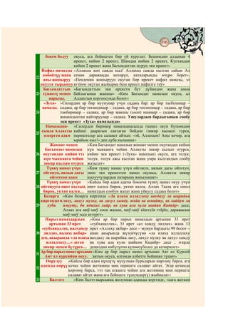 195
                                       @ @


    бекем болуу      окуса, ага бейиштен бир үй курулат: Бешимдин алдынан 4
                     ирекет, кийин 2 ирекет, Шамдан кийин 2 ирекет, Куптандан
                     кийин 2 ирекет жана Багымдаттан мурун эки ирекет»
   Нафил намазды «Аллахка көп сажда кыл! Аллахка сажда кылган сайын Ал
     көбөйтүү жана сенин даражаңды көтөрүп, каталарыңды өчүрө берет».
22
     аны жашыруу «Пенденин жашыруун окуган бир ирекет нафил намазы, эл
   окууга тырышуу кєзїнчє окуган жыйырма беш ирекет нафилге теў»
     Багымдаттын «Багымдаттын эки ирекети бүт дүйнөдөн жана анын
23 сүннөтү менен байлыгынан жакшы» «Ким Багымдат намазын окуса, ал
        парызы.      Аллахтын коргоосунда болот»
     «Зуха» «Силердин ар бир муунуңар үчүн садака бар: ар бир тасбехиңер –
    намазы. садака, ар бир тахмидиңер – садака, ар бир тахлилиңер – садака, ар бир
24            такбириңер – садака, ар бир жакшы (сооп) ишиңер – садака, ар бир
              жамандыктан кайтарууңар – садака. Ушулардын бардыгынын сообу
              эки ирекет «Зуха» намазында»
      Намазкана- «Силерден бириңер намазканасында (намаз окуп бүткөндөн
    сында Аллахты кийин) дааратын сактаган бойдон (зикир кылып) турса,
25
     эскерген адам периштелер ага салават айтып: «эй, Аллахым! Аны кечир, ага
                     ырайым кыл!» деп дуба кылышат»
        Жамаат менен        «Ким Багымдат намазын жамаат менен окугандан кийин
      Багымдат намазын күн чыкканга чейин А