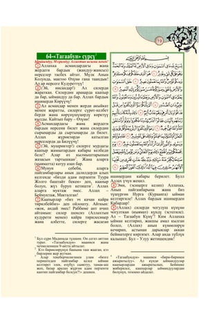 19
 @ @@                                                                                @


        64-«Тагаабун» сүрсү1                           CBA
Ырайымдуу, Мээримдүү Аллахтын ысымы менен!
AАллахка        асмандардагы      жана           NMLKJIHGFEDCBA
жердеги     бардык     (жандуу-жансыз)
нерселер тасбех айтат. Мүлк Анын                 YXWVUTSRQPO
Колунда, мактоо Өзүнө гана таандык!
Ал ар нерсеге Кудуреттүү!                        cba`_^][Z
B(Эй,      инсандар!)    Ал    силерди           lkjihgfed
жараткан. Силердин араңарда каапыр
да бар, ыймандуу да бар. Аллах бардык            xwvutsrqponm
ишиңерди Көрүүчү!
CАл асмандар менен жерди акыйкат                 cba`_~}|{zy
менен жаратты, силерге сүрөт-келбет
берди жана көрүнүшүңөрдү көрктүү                 nmlkjihgfed
кылды. Кайтып бару – Өзүнө!                      wvutsrqpo
DАсмандардагы         жана     жердеги
бардык нерсени билет жана силердин               ¨§¦¥¤£¢¡~}|{zyx
сырыңарды да сыртыңарды да билет.
Аллах        жүрөктөрдө       катылган           ¶µ´³²±°¯®¬«ª©
нерселерди да Билүүчү!
E(Эй, мушриктер!) силерге мурдагы
                                                 ÂÁÀ¿¾½¼»º¹¸
каапыр жамаатардын кабары келбеди                ÎÍÌËÊÉÈÇÆÅÄÃ
беле? Алар өз кылмыштарынын
жазасын тартышкан2. Жана аларга                  ×ÖÕÔÓÒÑÐÏ
(кыяматта) катуу азап бар.
FМунун            себеби,        аларга          àßÞÝÜÛÚÙØ
пайгамбарлары анык далилдерди алып
келгенде «бизди адам перзенти Туура         ишиңердин кабары берилет. Булл
Жолго баштайт бекен» деп, каапыр            Аллах үчүн жеңил.
болуп, жүз буруп кетишти3. Аллах            HЭми, (эсиңерге келип) Аллахка,
аларга муктаж эмес. Аллах –                 Анын     пайгамбарына     жана    биз
Беймуктаж, Макталган!                       түшүргөн Нурга (Кураанга) ыйман
GКаапырлар «биз эч качан кайра              келтиргиле! Аллах бардык ишиңерден
тирилбейбиз» деп ойлошту. Айткын:           Кабардар!
«жок, андай эмес! Раббиме ант ичип          I(Аллах) силерди чогулуш күнүнө
айтамын: силер шексиз (Аллахтын             чогулткан (кыямат) күндү (эстегиле).
кудурети менен) кайра тирилесиңер           Ал – Тагаабун Күнү4! Ким Аллахка
жана     албетте,   силерге    жасаган      ыйман келтирип, жакшы амал кылган
                                            болсо, (Аллах) анын күнөөлөрүн
                                            кечирип, астынан дарыялар аккан
                                            бейиштерге киргизет. Алар анда түблүк
1
  Бул сүрө Мадинада түшкөн. Он сегиз аяттан калышат. Бул – Улуу жетишендик!
  турат.   «Тагаабундун»    мааниси   жана
  чечмелениши 9-аятта айтылат.
2
   Кээ бирөөлөрүнүн башына таш жааган, кээ
  бирлерин жер жуткан.
3                                            4
    Алар текеберчилигинен улам «бизге              «Тагаабундун» мааниси «бири-биринен
  периштеден    пайгамбар    келсе   ыйман       ажыратылуу». Ал күндө ыймандуулар
  келтирет элек, өзүбүз сыяктуу, тамак-аш        каапырлардан      ажыратылып, Бейишке
  жеп, базар аралап жүргөн адам перзенти         жиберилсе, каапырлар ыймандуулардан
  кантип пайгамбар болсун?!» дешкен.             бөлүнүп, тозокко айдалат.
 