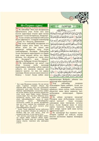 23
    @ @@                                                                          @


           66-«Тахрим» сүрөсү1
Ырайымдуу, Мээримдүү Аллахтын ысымы менен!
                                              ò
                                              Á|
AЭй, пайгамбар! Эмне үчүн аялдарыңдын                CBA
ыразычылыгы үчүн Аллах сага адал
кылган нерселерди (өзүңө) арам кылып          NMLKJIHGFEDCBA
жатасың?! Аллах Кечиримдүү, Боорукер!
B Аллах силерге антыңардан кайтуунун          [ZYXWVUTSRQPO
жолун үйрөткөн-го2. Силердин кожоюнуңар
– Аллах. Ал – Билүүчү, Даанышмын.
                                              fedcba`_^]
CБир кезде пайгамбар аялдарынан кээ           rqponmlkjihg
бирине сырын ачты (жана «эч кимге
айтпа» деди) Ал эми (аялы) аны                ~}|{zyxwvuts
ашкерелеп жиберенде муну Аллах
(пайгамбарына) билдирди. (Пайгамбар           jihgfedcba`_
Аллах билдирген нерселерден) кээ бирин
(сыр ачкан аялына) айтты, кээ бирин           srqponmlk
айтпады. Ага айтканда ал: «муну сизге
ким    билдирди?!»     деди.    Айткын:
                                              ~}|{zyxwvut
«Билүүчү, Кабардар (Аллах) билдирди!»3        §¦¥¤£¢¡
D(Эй, пайгамбардын эки аялы!) эгер
силер     Аллахка     тооба    кылсаңар       ±°¯®¬«ª©¨
жүрөгүңөрдү (пайгамбар сүйгөн нерсени
сүйүүгө, ага жакпаган нерсени жек             º¹¸¶µ´³²
көрүүгө) муютат. Ал эми, ага каршы
чыксаңар, (билип алгыла) анын (ишенген)       ÄÃÂÁÀ¿¾½¼»
Кожосу – Аллах! Андан кийин анын              ÐÏÎÍÌËÊÉÈÇÆÅ
                                              жардамчылары Жибрийл, ыйманы таза
                                              момундар жана периштелер!
1
   Бул сүрө Мадинада түшкөн. Он эки аяттан    EЭгер         пайгамбар      силердин
  турат. Сүрөнүн «Тахрий» (Өзүнө бир          талагыңарды берип жиберсе, Аллах ага
  нерсени арам кылып алуу) деп аталышына      силерден     жакшыраак,     мусулман,
  төмөндөгү окуя себеп болгон: Күндөрдүн      ыймандуу, моюн сунган, тооба кылуучу,
  биринде пайгамбарыбыз саллаллоху алайхи     ибадатчыл жана орозо кармоочу кыз-
  ва саллам Зейнеп деген аялынын үйүнөн бал   жубандарды     алмаштырып     бериши
  ичип чыгат жана Хафса менен Айшанын
  алдына кирет. Бул эки аялы Зейнепке катуу   мүмкүн.
  күндөштүк кылчу. Анан экөө сүйлөшүп         FЭй, ыйман келтирген пенделер!
  алып, пайгамбарыбызга «оозуң уз сасып       Өзүңөрдү жана үй-бүлөңөрдү тозоктон
  калыптыр»      дешет.       Пайгамбарыбыз   коргоп калгыла!      Анын отундары
  саллаллоху алайхи ва саллам аялдарынын      адамдардан жана таштардан, үстүндө
  көң үлү үчүн «экинчи бал ичпеймин» деп      болсо, Аллах буюрган ишке эч качан
  ант берет. Бул аят ушул кылыгы үчүн
  пайгамбарыбызга эскертүү.                   каршы чыкпаган, буюрулган нерсени
2
    Аллах Таала үйрөткөн анттан кайтуунун     дароо аткара турган орой жана күчтүү
  жолу он кедейди тойдуруу же кийинтүү же     периштелер турат!
  болбосо бир кул азат кылуу. Эгер ага        GЭй, каапырлар! Бул (кыямат) күндө
  кудурети жетпесе, үч күн орозо тутуу.       кечирим сурабай эле койгула, өзүңөр
3
   Бул аяттагы сыр ачкан аял Хафса энебиз.    жасаган кылмышка жараша жазаңарды
  Ал сырды Айша энебизге айтып койот.
  Демек, бул жерде экөө тең күнөөлүү: бири    аласыңар!
  сырды ачуучу, экинчиси аны жактырып
  угуучу.
 