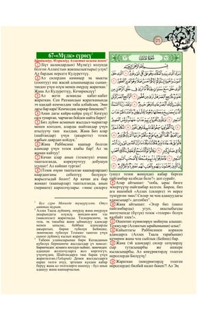 25
    @ @@                                                                                   @


           67-«Мүлк» сүрөсү1
Ырайымдуу, Мээримдүү Аллахтын ысымы менен!         ò
                                                   Â|     # #

A(Бүт ааламдардын) Мүлк(ү) колунда                         CBA
болгон Аллах(тын жакшылыктыры) улук!
Ал бардык нерсеге Кудуреттүү.                      LKJIHGFEDCBA
BАл силердин кимиңер эң мыкты
(сооптуу) иш жасай алышыңарды сынап-               WVUTSRQPONM
тандоо үчүн өлүм менен өмүрдү жараткан.2           cba`_^][ZYX
Жана Ал Кудуреттүү, Кечиримдүү!
CАл жети асманды кабат-кабат                       ponmlkjihgfed
жараткан. Сен Рахмандын жаратканында
эч кандай кемчилдик таба албайсың. Эми             zyxwvutsrq
дагы бир кара! Кемчилдик көрөөр бекенсиң?!
DАнан дагы кайра-кайра үңүл! Көз(үң)               cba`_~}|{
сага тунарган, чарчаган бойдон кайта берет!        mlkjihgfed
EБиз дүйнө асманын жылдыз-чырактар
менен кооздоп, аларды шайтандар үчүн               yxwvutsrqpon
атылуучу таш кылдык. Жана Биз алар
(шайтандар) үчүн (акыретте) тозок                  §¦¥¤£¢¡~}|{z
азабын даярдап койдук.3
FЖана Раббисине каапыр болгон                      ¶µ´³²±°¯®¬«ª©¨
адамдар үчүн тозок азабы бар! Ал эң
жаман кайтуу!
                                                   ÆÅÄÃÂÁÀ¿¾½¼»º¹¸
GКачан алар анын (тозоктун) ичине                  ÎÍÌËÊÉÈÇ
ташталганда,      коркунучтуу     добушун
угушат! Ал кайнап турган!                          Ø×ÖÕÔÓÒÑÐÏ
H(Тозок өзүнө ташталган каапырлардан)
каарданганы        себептүү       бөлүнүп-         (ушул тозок жөнүндө) кабар берген
жарылгыдай болот! Ар качан ага бир                 пайгамбар келбеди беле?» деп сурайт.
жамаат (каапырлар) ташталганда, анын               IАлар айтышат: “ооба, ырас бизге
(периште) кароолчулары: «эмне силерге              эскертүүчү-пайгамбар келген. Бирок, биз
                                                   ага ишенбей «Аллах (силерге) эч нерсе
                                                   түшүргөн эмес! Силер эң чоң адашуудагы
                                                   адамсыңар!» дегенбиз”.
                                                   JЖана айтышат: «Эгер биз (ошол
1
    Бул сүрө Меккеде түшүрүлгөн. Отуз
  аяттан турат.                                    пайгамбарды)      угуп,     акылыбызды
2
  Аллах Таала дүйнөнү, өмүрдү жана өмүрдүн
  акырындагы өлүмдү жөндөн-жөн эле                 иштеткенде (бүгүн) тозок «ээлери» болуп
  (максатсыз) жаратпады. Тескерисинче, эң          калбайт элек!».
  таза, эң такыбаа жана ыймандуу адамдар           KОшентип күнөөлөрүн мойнуна алышат.
  менен    ыпылас,       бейбаш      адамдарды     Тозокулар (Аллахтын ырайымынан) алыс!
  ажыратып,     бирин     түбөлүк      Бейишке,    LКайыптагы        Раббисинен     корккон
  экинчисин түбөлүк Тозокко таштоо үчүн
  сыноо дүйнөсү кылып жаратты.                     адамдарга (Аллах Таала тарабынан)
3
   Табеин уламаларынан бири Катааданын             кечирим жана чоң сыйлык (Бейиш) бар.
  күбөлүк беришинче жылдыздар үч максат:           MЖана (эй адамдар) силер сөзүңөрдү
  Биринчиден: асманга кооздук-зыйнат, экинчиден:   сыр     тутасыңарбы       же      ашкере
  адашкан жолоочуларга жол көргөзгүч,              кыласыңарбы, Ал көкүрөктөрдү ээлеген
  үчүнчүдөн, Шайтандарга таш бараң үчүн            нерселерди Билүүчү!
  жаратылган.(Табарий) Демек жылдыздарга
  карап төлгө ачуу, эртеңки күндөн кабар           NЖараткан       (көкүрөктөрдү     ээлеген
  берүү жана ал төлгөлөргө ишенүү - бул анык       нерселерди) билбей калат бекен?! Ал Эң
  адашуу жана каапырчылык.
 
