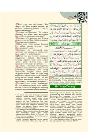 27
    @ @@                                                                                   @

VКим туура жол табуучураак? Жер
тиктеп эле бара жаткан кишиби же                JIHGFEDCBA
болбосо, туура жолдо (башын) түз (тутуп)
бара жаткан кишиби?1                            UTSRQPONMLK
WАйткын (эй Мухаммад) “Ал силерди               `_^][ZYXWV
жаратып, көз, кулак жана жүрөктөрдү
берген. Өтө аз шүгүр кылуудасыңар!”             lkjihgfedcba
XАйткын: «Ал силерди жер бетинде
өндүрүп-өстүргөн. Жана (кайра тирилгенде)       xwvutsrqponm
                                                ò
Өзүнө гана чогултуласыңар».
YЖана алар: «Эгер чынчыл болсоңор               Ã|
бул (кайра тирилүү жөнүндө) убада
(Кыямат) качан?» дешет.                                 CBA
ZАйткын: «(ал жөнүндөгү) илим                   dcba`_~}|{zy
Аллахтын гана алдында. А, мен болгону,
анык эскертүүчү-пайгамбармын»                   onmlkjihgfe
aКачан гана аны (тозокту) жакындан
көрүшкөндө       каапыр     болгондордун        xwvutsrqp
жүздөрү карарып кетет жана аларга:
«ушул     силер    («качан-качан»    деп)       ¤£¢¡~}|{zy
шаштырган нерсеңер!» деп айтылат. 2             ¯®¬«ª©¨§¦¥
bАйткын: «(ойлонуп) көрбөйсүңөрбү,
эгер мени жана мени менен бирге болгон          º¹¸¶µ´³²±°
(ыймандуу) адамдарды Аллах (силер
тилегендей) өлтүрчү болсо (бизге                ÆÅÄÃÂÁÀ¿¾½¼»
акыреттик Бейиш даяр) же (узун өмүр
берип) бизге ырайым кылса (Өзүнө сыйынып,       ÏÎÍÌËÊÉÈÇ
шүгүр кылып жашай беребиз. Ал эми,              dАйткын: «(эй, каапырлар) ойлонуп
силердин жаныңарды алчу болсо) анда             көрбөйсүңөрбү, эгерде силердин сууңар
силерди катуу азаптан ким сактап калат?!        жер астына сиңип кетсе, анда силерге
cАйткын: «Ал – Рахман (Ырайымдуу)!              аккан сууну ким келтирип берет?4
Биз Ага ыйман келтирдик жана тобокел                                            5
кылдык. А, силер (эй каапырлар) ким анык               68- “Калем” сүрөсү
адашууда экенин жакында билип аласыңар!3
                                                  балким бир нече жүз, балким бир нече миң,
1
   Бул аятта ушул эле, дүйнөлүк жашоонын          а балким бир нече миллион жыл бардыр.
  кайгысы менен жашап, алыстагы (аркы)            Бул мөөнөт биз – инсандар үчүн өтө алыс.
  дүйнөнү назарына илбей, күнөө менен             Ал эми, Аллах үчүн арзыбаган убакыт.
                                                4
  жашаган адам жер тиктеп бара жаткан               Аллах Тааланын жаратылыш мыйзамына
  кишиге, ал эми, азыркысын гана эмес,            ылайык жер суулары күн ысыгы менен
  кийинки, түбөлүк жашоосун да эсепке алып,       бууланып, асманга көтөрүлүп, булуттар
  ошол дүйнө үчүн даярданып жашаган адам          пайда болот. Анан Аллах Таала аларды
  башын түз кармап, байкоо менен бара             муктаж пенделерине асмандан жамгыр
  жаткан кишиге окшотулууда.                      кылып жаадырып, натыйжада дарыя, булак,
2
  Мухаммад саллаллоху алайхи ва саллам ушул       кудук суулары пайда болот. Эми, Өзүнүн
  сөздөрдү Макка мушриктерине айтканда алар       амири менен жер кыртышындагы суулар эң
  бул насааттарды укмак түгүл «кайра              терең катмарга сиңип кетсе жана Аллах
  тирилесиңер дейсиң. Койчу бул сөзүңдү. Эгер     асмандан    жамгыр     жаадырбай    койсо,
  болчу болсо, тезирээк болтурбайсыңбы?»          нашүкүр пенделерге сууну Аллахтан башка
  дешип шылдың кылышты.                           кудайлары жаадырып бере алабы?!
3                                               5
  Аллах Тааланын “жакында” дегени кыямат           Бул сүрө Маккада түшкөн. 53 аяттан турат.
  кайым. Кыяматка чейин дагы бир нече он,         Бул сүрөнүн дагы бир аталышы “Нуун”.
 