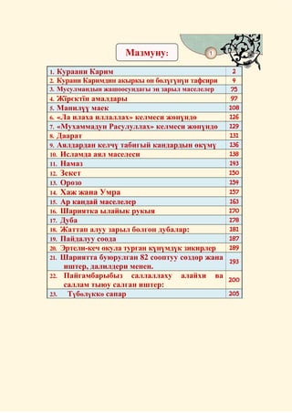 Мазмуну:             1


1. Кураани Карим                                    2
2. Курани Каримдин акыркы он бөлүгүнүн тафсири      4
3. Мусулмандын жашоосундагы эң зарыл маселелер     75
4. Жїрєктїн амалдары                               97
5. Манилүү маек                                   108
6. «Ла илаха иллаллах» келмеси жөнүндө            126
7. «Мухаммадун Расулуллах» келмеси жөнүндө        129
8. Даарат                                         131
9. Аялдардан келчү табигый кандардын өкүмү        136
10. Исламда аял маселеси                          138
11. Намаз                                         143
12.   Зекет                                       150
13.   Орозо                                       154
14.   Хаж жана Умра                               157
15.   Ар кандай маселелер                         163
16.   Шариятка ылайык рукыя                       170
17.   Дуба                                        178
18.   Жаттап алуу зарыл болгон дубалар:           181
19.   Пайдалуу соода                              187
20.   Эртели-кеч окула турган күнүмдүк зикирлер   189
21.   Шариятта буюрулган 82 сооптуу сөздөр жана   193
                                                  193
       иштер, далилдери менен.
22.    Пайгамбарыбыз саллаллаху алайхи ва
                                                  200
       саллам тыюу салган иштер:
23.     Түбөлүккө сапар                           205
 