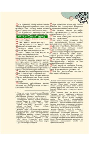 31
    @ @@                                                                                    @

y(Эй Мухаммад) каапыр болгон адамдар            K(Нух доорундагы топон) суу ташкан
зикирди (Кураанды) уккан мезгилде (ичи          убакытта, Биз (каапырларды кыйратып)
өрттөнүп) сени көздөрү менен оодара             силерди кемеде көтөрүп койгон элек,
сала жаздашат жана: «ал жинди!» дешет.          Lаны (кемени) силерге үлгү-сабак
zАл (Кураан) бүт ааламдар үчүн (эң              кылуу үчүн жана акылдуу адамдар (сабак
даанышман) насаат-эскермеден башка эмес!        катары) билип жүрүү үчүн.
                                    1
      69-“Ал – Хаакка” сүрөсү                   MЭми, качан «Сур» (деп аталган чоор)
Ырайымдуу, Мээримдүү Аллахтын ысымы менен!      бир ирет тартылганда,4
A Ал – Хаакка!                                  Nжер менен тоолор көтөрүлүп, бир
B «Ал – Хаакка» дегени эмне өзү?!               ирет кагыштырылып (тоолор упадай
C (Эй, Мухаммад) «Ал – Хаакка» эмне             урап, жер менен тегиз болуп калганда,)
экенин сен кайдан билмек элең?2                 OДал ошол күндө Ваакеьа (Кыямат) болот.
D«Самууд» менен «Аад» (коому)                   PЖана ал күндө үлпүлдөк (алсыз)
кыяматты жалганга чыгарышкан эле.3              болуп калган асман жарылганда,
EАнан… Самуд (эли жүрөк жарган) ач              Qжана асмандын ар тарабында периштелер
айкырык менен кыйратылды.                       (Аллахтын кызматына даяр туруп),
FАл эми, Аад болсо, кутурган бороон             алардын үстүндө сегиз (күч - кубаттуу
шамал менен өлтүрүлдү.                          периште) Раббиңдин Аршын көтөргөндө,5
G(Аллах) ал шамалды алардын үстүнө              Rдал ошол күндө силер (Раббиңерге)
жети түн, сегиз күн токтоосуз «кызмат           жолуктуруласыңар. Силердин эч бир
кылдырып койду». Анан сен (эй көрүүчү)          сыр(ыңар) жашыруун калбайт.6
ал жердеги адамдарды оонап, айкалышып           SКимге китеби оң тарабынан берилсе,
жаткан курма дарагынын денелери сыяктуу         ал (сүйүнгөн бойдон мындай) дейт: «э-эй!
кароосуз өлүп жаткандарын көрөсүң!              Мына менин китебимди окуп көргүлө!
HЭми, кара-чы (алардан бирөө-жарымынын)         TМен бул эсеп-китебиме жолугууга
өлбөй калганын көрө алаар бекенсиң?!            анык ишенген болчумун!»
IАнан Фираун, андан илгерки (каапыр)
адамдар жана көңтөрүлгөн шаар (элдери
– Лут коому) каапырчылык (иштерди)              4
жасашып,                                           Кыямат кайым башталганынын бир белгиси
                                                  Исрафил периштенин “сур” деген кернейди
JРаббисинин пайгамбарына каршы                    тартуусу. Ошол замат топуракта чирип
чыгышты эле, (Рабби) аларды өтө катуу             жаткан денелер жамгырдан кийин жайнап
азап менен кыйратты!                              чыккан өсүмдүктөр сыяктанып өнүп чыга
                                                  баштайт. Кийин аларга рухтары учуп келип,
                                                  биригет.
                                                5
1
   Элүү эки аяттан турган бул сүрө Маккада         Аллах Тааланын “Арш” деп аталган Улук
  түшүрүлгөн. “Ал-Хаакка” – бул Кыяматтын         Тактысын көтөрүү вазыйпасы жүктөлгөн
  бир аталышы. Мааниси “чындап болуучу”           периштелердин күчү жана келбет- көлөмү
2
  «Аль-Хаакка» Кыяматтын бир нече атактуу         жөнүндө Абу Дауддун “Сунан” китебинде
  ысымдарынын бирөөсү. Кыямат кайымдын            келген     бир     хадисте    пайгамбарыбыз
  мындан башка да «Аль-Кариьа” (Катуу             саллаллоху алайхи ва саллам мындай дегени
  согуучу), “Аль-Ваакеьа” (Окуя), “Ат-            баяндалат: “...Аршты көтөргөн периштелерден
  Тоомма” (Чоң апаат), “Ас-Соохха” (Катуу         биринин кулагынын жумшагынан желкесине
  добуш), Ас-Сааьа” (Саат)           ж.б.у.с.     чейин жети жүз жылдык жол” (Ибн Касир)
                                                6
  аталыштары дагы бар.                             Анан Аллах Таала жеке Өзү сот-сурагын
3
  “Самууд” – бул Хижр деген жерде (Азыркы         жүргүзүп баштайт. Элдерге бул дүйнөдөгү
  Саудияга караштуу аймак) жашаган илгерки        жасаган иштеринин тизмеси – амал
  бир уруунун аты. Аллах Таала аларга Салих       баракчалары (китептери) таратылат. Ал
  пайгамбарды жиберип, Аллахка, кыяматка          китептерди ар бир адам баласынын эки
  ишенүүгө    жана    Өзүнүн    пайгамбары        желкесинде олтурган эки периште бардык
  көргөзгөндөй жашоого буюрган. Ал эми,           жашыруун иштерине чейин жазып алышкан
  “Аад” болсо Хазрамауут деген жерде              болчу. Ошондо жакшылардын китептери оң
  жашаган илгерки уруу. Аллах Таала аларга        тарабынан, жамандардын китеби сол
  Хууд пайгамбарды жиберген.                      тарабынан берилет.
 