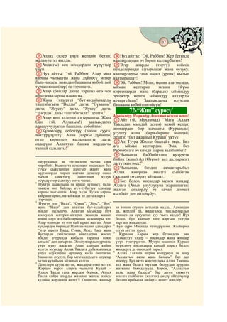 37
  @ @@                                                                                     @

SАллах силер үчүн жерди(н бетин)               ZНух айтты: “Эй, Раббим! Жер бетинде
жалаң-тегиз кылды.                             каапырлардан эч бирин калтырбагын!
TАнда(гы) кең жолдордон жүрүүңөр               aЭгер      аларды    (тирүү)    койсоң
үчүн.                                          пенделериңди азгырышат жана бузуку,
UНух айтты: “эй, Раббим! Алар мага             каапырларды гана насил (урпак) кылып
каршы чыгышты жана дүйнөсү менен               калтырышат!
бала-чакасы зыяндан башканы көбөйтпөй          bЭй, Раббим! Мени, менин ата-энемди,
турган киши(лер) ге ээрчишти.1                 ыйман     келтирип     менин     үйүмө
VАлар (байлар динге каршы) өтө чоң             киргендерди жана (бардык) ыймандуу
айла-амалдарды жасашты.                        эркектер менен ыймандуу аялдарды
WЖана (элдерге) “бут-кудайыңарды               кечиргейсиң!   Заалымдарга     өлүмдөн
таштабагыла “Вадды” дагы, “Сүвааны”            башканы көбөйтпөгөйсүң!
дагы, “Ягусту” дагы, “Яукту” дагы,                                          4
“Насрды” дагы таштабагыла!” дешти.2                     72-“Жин” сүрөсү
XАлар көп элдерди азгырышты. Жана              Ырайымдуу, Мээримдүү Аллахтын ысымы менен!
Сен    (эй,   Аллахым!)    заалымдарга         AАйт (эй, Мухаммад) “Мага (Аллах
                                               Тааладан мындай деген) вахий келди:
адашуучулуктан башканы көбөйтпө!
                                               жиндерден бир жамааты (Кураанды)
YКүнөөлөрү себептүү (топон сууга)
                                               угушту жана (бири-бирине мындай)
чөктүрүлүштү! Анан (наркы дүйнөдө)
                                               дешти: “биз ажаайып Кураан5 уктук
отко кириптер кылынышты дагы,
                                               BАл Туура Жолго баштайт экен. Биз
өздөрүнө Аллахтан башка жардамчы               ага ыйман келтирдик. Эми, биз
таппай калышты!3                               Раббибизге эч кимди шерик кылбайбыз!
                                               DЧынында Раббибиздин кудурети
                                               бийик (жана) Ал (Өзүнө) аял да, перзент
  омуртканын эң этегиндеги чычаң сөөк          да туткан эмес!6
  чирибейт. Кыяматта асмандан инсандын бел
  суусу сыяктанган жамгыр жаайт жана           CЧынында,        биздин   акмактарыбыз
  мүрзөлөрдө чирип жаткан денелер ошол         Аллах     жөнүндө    акылга   сыйбаган
  чычаң     сөөктөгү     данегинен     кудум   (жалган) сөздөрдү айтышат.
1
  өсүмдүктөр сыяктуу өнүп чыгат.               EБиз болсо, инсандар менен жиндер
  Нухтун дааватына эң ириде дүйнөсү, бала-     Аллага (Анын улуулугуна жарашпаган)
  чакасы көп байлар, күч-кубаттуу адамдар      жалган сөздөрдү эч качан доомат
  каршы чыгышты. Алар элди Нухка каршы
  кайраштырып, натыйжада эл дагы аларга        кылбайт деп ойлочубуз.
  ээрчиди.
2
   Нухтун эли “Вадд”, “Суваа”, “Ягус”, “Яук”
  жана “Наср” деп аталган бут-кудайларга         эл топон суунун астында калды. Асмандан
  ибадат кылышчу. Аталган ысымдар Нух            да, жерден да, жадагалса, тандырлардын
  коомунун илгерки-илгерки заманда жашап         ичинен да оргуштап суу чыга келди! Нух
  өткөн олуя ата-бабаларынын ысымдары эле.       болсо, бул каапыр элге каргыш үстүнө
  Алар өлгөндө эл өтө кайгырып калган. Анан      каргыш жаадырды.
                                               4
  күндөрдүн биринде Шайтан келип адамдарга        Бул сүрө Маккада түшүрүлгөн. Жыйырма
  “эгер азрети Вадд, Суваа, Ягус, Наср жана      сегиз аяттан турат.
                                               5
  Яуктарды сыйласаңар айкелдерин жасап,            Кураани Карим жер бетиндеги эки
  ибадат учурунда кыбыла тарапка коюп            салмактуу элдер – инсандар жана жиндер
  алгыла” деп азгырган. Эл олуялардын урматы     үчүн түшүрүлгөн. Мунун мааниси Кураан
  үчүн муну жасаган. Анан алардан кийин          өкүмдөрү инсандарга кандай парыз болсо,
  келген муундар Аллах Таалага дуба кылганда     жиндерге да ошондой парыз.
                                               6
  ушул олуяларды ортомчу кыла баштаган.           Аллах Таалага шерик кылуунун эң чоңу
  Ушинтип отуруп, бир мезгилдердеги олуялар      “Аллахтын аялы жана баласы” бар деп
  элдин кудайына айланып калган.                 ишенүү. Бул аятта жиндер дагы Аллах Тааланы
3
  Денелери сууга кетти, жандары отко кетти.      аял жана балага муктаж болуудан аруулап
  Жардам берсе аларга чыныгы Кудай –             жатканы баяндалууда. Бирок, “Аллахтын
  Аллах Таала гана жардам бермек. Аллах          аялы жана баласы” бар деген сыяктуу
  Таала кайра аларды жазалап жатса, кайсы        акылга сыйбаган (жалган) сөздү айтуучулар
  кудайы жардамга келет?! Ошентип, каапыр        биздин арабызда да бар – дешет жиндер.
 