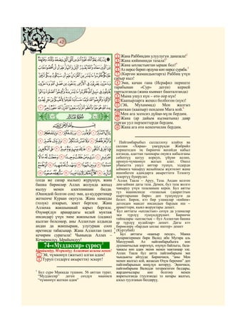 42
    @ @@ @

                                                CЖана Раббиңдин улуулугун даназала!2
    MLKJIHGFEDCBA DЖана кийимиңди тазала!3
    [ZYXWVUTSRQPON EЖана ыпластыктан ыраак бол!сураба.5
                                                    4

                   FАз нерсе берип ордуна көп нерсе
    ihgfedcba`_^] G(Көргөн жамандыктарга) Раббиң үчүн
                                                сабыр кыл!
    srqponmlkj HЭми, качан гана (Исрафил периште
                                                тарабынан      «Сур»      деген)     керней
    `_~}|{zyxwvut тартылганда (жана кыямат башталганда)
                                                IМына ушул күн – өтө оор күн!
    lkjihgfedcba JКаапырларга жеңил болбогон (күн)!
                    K(Эй,      Мухаммад)    Мен     жалгыз
    {zyxwvutsrqponm жараткан (каапыр) пендени Мага кой.6
    ò
    É|
                                                LМен ага эсепсиз дүйңө-мүлк бердим.
                                                MЖана (ар дайым кызматына) даяр
                CBA                             турган уул перзенттерди бердим.
                                                NЖана ага өтө кененчилик бердим.
    ¨§¦¥¤£¢¡~}|
    ³²±°¯®¬«ª©                                  2
                                                    Пайгамбарыбыз саллаллоху алайхи ва
                                                  саллам «Хираа» үңкүрүңдө Жибрийл
    À¿¾½¼»º¹¸¶µ´                                  периштеден эң биринчи вахийди кабыл
                                                  алганда, адаттан тышкары окуяга кабылганы
    ËÊÉÈÇÆÅÄÃÂÁ                                   себептүү катуу коркуп, үйүнө келип,
                                                  оронуп-чүмкөнүп жатып алат. Ошол
    ÖÕÔÓÒÑÐÏÎÍÌ                                   убакытта ушул аяттар түшүп, элдерди
                                                  ыйманга чакыруу вазыйпасы жүктөлөт жана
    ãâáàßÞÝÜÛÚÙØ×                                 ишенбеген адамдарга акыреттеги Тозокту
                                                  эскертүү буюрулат.
(сода же сапар кылып) жүрүшүн, жана             3
                                                   Аллах Таала – Аруу, Таза. Андан келген
башка бирөөлөр Аллах жолунда жихад                дин-ыйман дагы таза. Демек, бул таза жолго
кылуу    менен    алектенишин     билди.          чакыруу үчүн тазаланыш керек. Бул аятты
                                                  түз маанисинде «тазаалык (даарат)тын
(Ошондой болгон соң) эми, ал-кудуретиңер          шарттарынан бири» деп түшүнүүгө да
жеткенче Кураан окугула. Жана намазды             болот. Бирок, кээ бир уламалар «кийим»
(толук) аткарып, зекет бергиле. Жана              дегенден максат инсандын бардык иш –
Аллахка жакшынакай карыз бергиле.                 аракеттери, кыял-жоруктары дешет.
                                                4
Өзүнөр(дүн араңардагы кедей муктаж                Бул аяттагы «ыпластык» сөзүн да уламалар
                                                  эки    түрлүү    түшүндүрүшөт.     Биринчи
инсандар) үчүн эмне жакшылык (садака)             тайпалары «ыпластык – бул Аллахтан башка
кылган болсоңор, аны Аллахтын алдында             ар түрдүү кудайлар» дешет. Дагы кээ
андан да жакшыраак, улугураак сооп                бирөөлөрү «бардык ыплас иштер» дешет
                                                5
иретинде табасыңар. Жана Аллахтан (көп)         6
                                                  (Куртубий)
кечирим сурагыла! Чынында Аллах –                   Бул аяттагы «каапыр пенде», Макка
                                                  мушриктеринен бири Валид ибн Мугира аль
Кечиримдүү, Ырайымдуу!                            Махзуумий.     Ал    пайгамбарыбызга    көп
                                   1
             74-«Муддассир» сүрөсү                душманчылык көргөзүп, өзүнүн байлыгы, бала-
                                                  чакасы көп адам экени менен мактанаар эле.
Ырайымдуу, Мээримдүү Аллахтын ысымы менен!
                                                  Аллах Таала бул аятта пайгамбарына эки
AЭй, чүмкөнүп (жатып) алган адам!                 чындыкты айтууда: Биринчиси, “аны Мен
BТуруп (элдерге акыретти) эскерт!                 менен жалгыз кой, жазасын Өзүм беремин” деп
                                                  пайгамбарынын көңүлүн көтөрүү. Экинчиси,
                                                  пайгамбарына Валидди тегеректеген балдары,
1
    Бул сүрө Маккада түшкөн. 56 аяттан турат.     жардамчылары       көп    болгону    менен
    “Муддассир”    деген   сөздүн    мааниси      жаратылганда (туулганда) эл катары жалгыз,
    “чүмкөнүп жаткан адам”                        алсыз туулганын билдирүү.
 