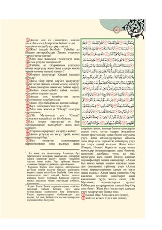 43
    @ @@                                                                                @

OАндан соң ал (каниетсиз, наадан
адам) Биз ага (Акыреттик бейишти да)            ONMLKJIHGFEDCBA
кошумча кылуубузду үмүт кылат.1
PЖок! (андай болбойт! Себеби) ал                ][ZYXWVUTSRQP
Биздин аяттарыбызды (билип, түшүнүп
туруп) четке какты!
                                                jihgfedcba`_^
QМен аны жакында (тозоктогу) аска               xwvutsrqponmlk
таштын үстүнө чыгарамын!
RСебеби, ал (Кураандын үстүндө)                 edcba`_~}|{zy
пикир жүргүздү жана (аны өзүнүн кыска
ченем-өлчөмү менен) өлчөдү!2                    ponmlkjihgf
SӨлүмгө жолуккур! Кандай (жаман)
өлчөдү!                                         |{zyxwvutsrq
TДагы (бир ирет) өлүмгө жолуккур!
Эмне деген (жаман өлчөм менен) өлчөдү!          ª©¨§¦¥¤£¢¡~}
UАнан (чыгарган тыянагын) байкап көрдү.         ½¼»º¹¸¶µ´³²±°¯®¬«
VКийин (жактырбай) кабак чытып,
маңдайын тырыштырды                             ÉÈÇÆÅÄÃÂÁÀ¿¾
WАндан        соң   (акыйкаттан   артка
кетенчиктеп) текеберленди                       ×ÖÕÔÓÒÑÐÏÎÍÌËÊ
XАнан: «бул байыркыдан калган сыйкыр.
YБул - адамдын гана сөзү»-деди.                 ãâáàßÞÝÜÛÚÙØ
ZМен аны жакында “Сакар” тозогуна
киргиземин.                                     ðïîíìëêéèçæåä
a(Эй,      Мухаммад)      сен
                                                ‫ﰨ‬üûȋöõôóòñ
                                “Сакар”
тозогунун кандайлыгын билбейсиң.
bАл (өзүнө ташталган эч бир                     ‫ﰩﰪﰫﰬﰭﰮﰯﰰﰱﰲﰳ‬
кылмышкерди) калтырбайт жана жөн
койбойт.                                        алардын санын, каапыр болгон адамдарды
c(Терини карартып,) өзгөртүп койот!             сыноо учун, китеп элдери (яхудийлер
dАнын үстүндө он тогуз (орой, копол             менен христиандар) анык билип алуулары
периштелер) бар.3                               үчүн, жана ыймандуулардын ыйманы
eБиз         тозоктун      кожоюндарын          дагы (бир нече даражага) көбөйүшү үчүн
периштелерден гана кылдык жана                  (он тогуз даана) кылдык. Жана китеп
                                                (Тоорат, Инжил) берилген элдер менен
1
                                                момундар (периштелердин саны боюнча)
   Ал жана ага окшогондор Аллахтын бул          шектенип калбашы үчүн, ал эми,
  берешендиги истидраж (акырындап, сездирбей    жүрөгүндө кара ниети болгон адамдар
  жазага кириптер кылуу) экенин түшүнбөй
  «Аллах мени сүйөт. Бул дүйнөдө берген         (мунаафыктар) менен каапырлар: «Аллах
  нээматын Акыретте да берет» деп ойлошот.      бул мисал менен эмнени каалады экен»
2
   Кураани Карим аны окуган, аяттарынын         деп (шектенип) сүйлөшү үчүн (Аллах
  үстүндө пикир кылган бардык адамдарга         тозок периштелеринин санын он тогуз
  хидаят (туура жол) боло бербейт. Аны окуп     даана кылды). Аллах мына ушинтип, Өзү
  жаткандагы ниет кандай болсо, ошого           каалаган пендесин адаштырат жана
  жараша болот. Кураани Каримди өзүнүн          каалаганын туура жолго салат. (Эй,
  кыска акылына ченеп окугандар албетте,
  адашышат.                                     Мухаммад,     периштелерден       турган)
3
  Аллах Таала Тозок периштелерине атайлап       Раббиңдин аскерлерин(ин санын) бир Өзү
  ушундай     табият    берген.    Бул   дагы   гана билет. Жана бул (насааттар) адамдар
  тозокуларды кыйноонун бир көрүнүшү.           үчүн эскертүүдөн башка эмес.
  Тозок периштелерин «Забаниялар» деп           fАндай эмес, Мен айга ант (ичип),
  аталат. Ал эми, бейиштеги кызматчылар өтө     gкайтып кеткен түнгө ант (ичип),
  жумшакпейил болушат.
 