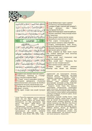 44
    @ @@ @

                                              nАлар Бейиштерде туруп сурашат
    JIHGFEDCBA o(Тозоктогу) кылмышкерлерден:
                p«силерди «Сакар» тозогуна эмне түшүрдү?»
    UTSRQPONMLK qАлар      айтышат:       «Биз      намаз
                  окуучулардан болбодук.
    ba`_^][ZYXWV rЖана бей-бечараларды тамактандырбадык.
     lkjihgfedc s(Күнөө деңизине) чөмүлгөндөр менен
                                              бирге чөмүлдүк.
    yxwvutsrqponm tЖана акырет күндү жалган дедик.
                   uБашыбызга өлүм келгенге чейин»
    ò
    Ê| # #         vЭми аларга (тозокуларга) эч бир
                   шапаатчынын шапааты пайда бербейт.3
           CBA     wАларга (каапырларга) эмне болду,
                   насааттан (Кураандан) жүз буруп качышат?
    dcba`_~}|{z xЖапайы эшектерге окшоп,
    qponmlkjihgfe yарстандан үркүпар бири (жеке өзүнө
                   zЖок, алардын
                                       качкан?

    ~}|{zyxwvutsr гана, атайын арналган) ачык китептер
                   берилишин каалашат!4
    ª©¨§¦¥¤£¢¡ AЖок, андай эмес! (чынында) алар
                   акыреттен коркушпайт!
    º¹¸¶µ´³²±°¯®¬« BЖок, андай эмес! Чынында, бул
                   (Кураан эң чоң) эскерме-насаат!
    ÇÆÅÄÃÂÁÀ¿¾½¼» CКим кааласа андан сабак алат.
    ÓÒÑÐÏÎÍÌËÊÉÈ DБирок, (андан) Аллах каалаган
                   пенделер гана насаат ала билишет.
    ßÞÝÜÛÚÙØ×ÖÕÔ
h(агарып) келе жаткан таңга ант (ичип)...       периштелер” деп түшүндүргөн. Анткени,
i(Айтамын): чынында ал (“Сакар”                 бөбөктөр менен периштелер тап-такыр
тозогу) чоң балээлердин бири!1                  күнөөсүз болушат. (Тафсийру Табарий)
                                                Тафсирчи аалымдардын арасында “алар –
j(“Сакар” тозогу) адамдарга эскертүү!           амал китеби оң тарабынан берилип,
kСилердин араңардагы, (Аллахтын                 Бейишке     өкүм     кылынган    ыкластуу
ыраазычылыгына) умтулууну же болбосо            мусулмандар” дегендери да бар. (Тафсийру
кетенчиктеп кетүүнү каалагандар үчүн            Куртубий) Эң туурасын Аллах билүүчү.
                                              3
lАр бир жан (ээси) өзү жасаган (күнөө)            Акыретте Аллах Таала Өзү каалаган
иштердин туткуну.                               пенделерине шапаатчылык (күнөөлөрдү
                                                сурап алуучулук, ортомчулук) укугун берет.
mОң тарап ээлери гана андай (туткун)            Мына ошол шапаатчылардан бирөө жарымы
эмес.2                                          эгер тозоктогу өзүнө жакын кылмышкердин
                                                күнөөсүн кечирүүнү Аллахтан сураса, Аллах
                                                аны кабыл кылбайт.
                                              4
1
  Аллах Таала Өзү жараткан олуттуу нерселер      Каапырлар ушундай текебер болот. Алар
  менен ант иче берет. Бирок, пенделер          Кураандын акыйкат экенин жокко чыгаруу
  Аллахтан башка нерсеге ант ичпеш керек.       үчүн ар кандай айла-амалдарды жасап, ар
  Ошондуктан, кээ бир адамдардын “жер           кандай доомат сөздөрдү айтышты. Эч бир
  урсун”, “көк урсун”, “арбак урсун”, “нан      майнап чыкпаган соң, Абу Жахл баш болгон
  урсун”,     “кара     түндө     турамын”,     мушриктер пайгамбарыбызга келип: “эй,
  “дасторкондун үстүндө турамын” деген          Мухаммад, эгер сен чын Пайгамбар болсоң,
  сыяктуу анттары чоң күнөө болуп саналат.      Раббиңе айткын, биздин ар бирибизге
2
  Бул аяттагы «Оң тарап ээлери» ким экенин      бирден китеп жиберсин жана анда “мен
  түшүндүрүүдө      ар   кандай    пикирлер     чыны менен Мухаммадды силерге элчи
  айтылган. Али разияллоху анху “алар –         кылып жибергенмин” деп жазылуу болсун”
  бөбөктөр” деген болсо, Ибн Аббас “алар –      деп талап кылышты. (Куртубий)
 