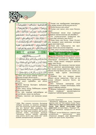 46
    @ @@ @

                                                gАндан соң текеберленип (каңгыраган,
    LKJIHGFEDCBA бош жүрөк менен) үй-бүлөсүнө кетти.2
                                                hӨлүм болсун сага өлүм!
    ZYXWVUTSRQPONM iАндан соң (дагы) сага өлүм болсун,
    ihgfedcba`_^][ өлүм!
                    j(Күнөөкер) инсан өзүн (дүйнөдө)
    utsrqponmlkj беймаксат таштап коюлган деп ойлойбу?!
                                                         3

                    kАл (түпкүлүгүндө) атырылган бел
    ba`_~}|{zyxwv суунун бир тамчысы эмес беле?!
                    lАнан коюу кан болду. Анан (Аллах)
    onmlkjihgfedc аны кадыресе адам шекилине келтирди
                    (жана жан киргизди)
    ~}|{zyxwvutsrqp mАнан аны (түйүлдүктү) эки жуп:
    «ª©¨§¦¥¤£¢¡ эркек менен аял кылып жаратты.
                    nЭми, ушул (Аллах) өлүктөрдү (экинчи
    ò    Ë|
                    ирет) тирилтүүгө кудуреттүү эмеспи?!
                                                   4
                                                        76-«Инсан» сүрөсү
             CBA                                Ырайымдуу, Мээримдүү Аллахтын ысымы менен!
                                                AИнсандын үстүнөн (ал жарала электе)
    ¹¸¶µ´³²±°¯®¬ доорлордун (нечендеген) мезгил(дер)и
                 өткөн. (Анда инсан) эскерүүгө арзыган
    ÂÁÀ¿¾½¼»º нерсе эмес болчу.
    ÌËÊÉÈÇÆÅÄÃ BЧынында, Биз инсанды (энелик менен
                                                аталык уруктун) аралашмасынан турган
    ÔÓÒÑÐÏÎÍ бир тамчы суудан жараттык. (Жана ушул
                                                абалын билээр бекен деп) аны сынап, уга
    ÜÛÚÙØ×ÖÕ турган,                                      көрө турган (аң-сезимдүү)
                                                кылдык.
a«Ким дем салып койоор экен?!» деп              C(Кийин) Биз ага (жакшы менен
(кабатыр сөздөр) айтылганда..,                  жаман) жолду тааныттык. (Эми ал) же
b(Күнөөкөр пенде «дүйнөдөн) ажыроо              шүкүр (ибадат) кылуучу болот, же
дегени ушул турбайбы» деп ойлоп                 каапыр болот.
калганда..,                                     DБиз чынында          каапырлар үчүн
cЖана балтыр балтырга жабышып,                  чынжырларды, (темир) көгөндөрдү жана
тыбырчылаганда..,                               тозокту даярдап койдук.
dДал ошол күндө Раббиңдин алдына                EЖакшы (ыймандуу) адамдар (Бейишке
айдап келүү болоор!1                            түшүп) «каафуур»5 аралаштырылган
eАл эми, (каапыр пайгамбарды да)                (шарапты) чөйчөктөрдөн ичишет.
тастыктабады, намаз да окубады.
fБирок, «жалган» деп далысын салып
койду.
                                                2
                                                  (Саадий, Куртубий)
                                                3
                                                   Инсаниятты жаратуудан Аллах Тааланын
1
     Ооба. Жан алкымга тыгылып, балтырлар         максаты эмне эле? Бул суроого Аллах Таала:
    тыбырап калганда эң ашынган каапырлар         “Мен (бардык) жин(дер) жана инсан(дар)ды
    дагы дем салууучуну издеп калышат. Бирок,     Өзүмө гана ибадат кылуулары үчүн
    эми кеч болгон! Жан оорубаган, күч-           жараттым” деп жооп берет. (“Заарият”-56)
                                                4
    кубаттан тайбаган мезгилдерде “кудай” деш     Бул сүрө Мадинада түшүрүлгөн. 31 аяттан
    керек эле. Алар өлүм алдында дем салуучу      турат.
                                                5
    издегени менен, сак-саламат мезгилде          “Каафуур” дегени Бейиштеги шарапка анын
    “напсиңдин жолуна ээрчибе, пайгамбар          муздактыгын,        жыттуулугун      жана
    алып келген жолго жүр, намаз оку” десең       өткүрлүгүн ашырыш үчүн аралаштырыла
    ынабай, каапырчылыкты тандашкан.              турган өтө тунук булак. (Куртубий)
 