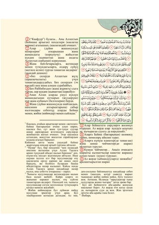 47
    @ @@                                                                                 @

F(“Каафуур”) булагы... Аны Аллахтын
(Бейишке арзыган) пенделери (каалаган          KJIHGFEDCBA
жерине) агызышып, (каалагандай) ичишет.1
GАлар           (дүйнө       жашоосунда)       UTSRQPONML
назирлерин2         аткарышкан       жана
жамандыгы        (коркунучу)     жайылган
                                               ba`_^][ZYXWV
күндөн      (кыяматтан     жана    андагы      onmlkjihgfedc
Аллахтын азабынан) коркушкан.
HЖана бей-бечараларга, жетимдер                yxwvutsrqp
менен туткундагыларга, өздөрү сүйүп
(жегиси келип) турган тамактан жедирип3        fedcba`_~}|{z
(мындай дешкен):
I«биз        силерди     Аллахтын    жүзү      ponmlkjihg
                                     үчүн
                                               |{zyxwvutsrq
(ыраазычылыгы)
тамактандыруудабыз. Биз силерден (эч
кандай) акы жана алкыш сурабайбыз.             ¨§¦¥¤£¢¡~}
JБиз Раббибизден (жана жүрөктү) сыга
турган, оор күндөн (кыяматтан) коркобуз»       ´³²±°¯®¬«ª©
KАнан Аллах аларды ушул күндүн
жамандыгынан куткарып (жүздөрүнө)              ÁÀ¿¾½¼»º¹¸¶µ
нур жана кубаныч (белгилерин) берди.
LЖана (дүйнө жашоосунда шайтандын,             ËÊÉÈÇÆÅÄÃÂ
напсинин          азгырыктарына) сабыр
кылгандары себептүү аларды Бейиш               ×ÖÕÔÓÒÑÐÏÎÍÌ
менен, жибек (кийимдер) менен сыйлады.4        âáàßÞÝÜÛÚÙØ
                                               íìëêéèçæåäã
1
  Кааласа, атайын арыкчалар менен «жетелеп»
  бейиш бактарынын ичине алып кирип,          MАлар бейиштеги сөрүлөргө жөлөнүп
  кааласа бал, сүт жана туп-тунук суулар      отурушат. Ал жерде алар күндү(н ысыгын)
  аккан дарялардын жээгиндеги сөрүлөрдө       да, кычыраган суукту да көрүшпөйт.5
  жамбаштап жатып ичишет. Эгер каалашса       NАларга Бейиш (бактарынын) көлөкөcү
  алтындан, жакуттан жасалган сарайлардын     тийип, мөмөлөрү ийилип турат.
  алдына агызып барышат.                      OАларга күмүш идиштер(де тамак-аш)
Кийинки аятта мына ушундай бейиш              жана    шише     чөйчөктөр(дө    шарап)
  жыргалына кимдер арзый турганы айтылат.
2
   “Назир” бул, бир пенденин “мен паландай    айлантып турулат.
  ниетиме жеткеним үчүн Аллах Таалага         PКүмүш чөйчөктөр… Аны(н ичиндеги
  арнап түкүндөй ибадат кылып беремин” деп,   шарапты кызматчылар кажетке жараша)
  өзүнө-өзү милдет жүктөшүнө айтылат. Иши     өлчөп-ченеп (куюп) турушат.
  оңунан келген кээ бир мусулмандар өзү       QАл жерде (ыймандууларга) занжабил6
  каалаганча орозо кармап же намаз окуп       аралаштырылган шарап
  берүүнү, же болбосо булардан башка
  ибадаттарды назир кылышат. Кайсы пенде
  Аллах Таалага арнап кандайдыр назир
  кылса, аны албетте аткарышы – парыз.          ден-соолукка байланыштуу кандайдыр себеп
3
   Чыныгы мусулмандар жетимдердин малын         менен (маселен, котур сыяктуу жараат
  баса калып жебейт. Кайра аларга өз            чыкканда) жибек кийим кийсе, буга тоскоол
  жанынан каражат кылып, өзү сүйгөн             жок. Анткени, Исламда “зарылдыктар тыюу
  тамактардан жедирет. Ошондой эле, чыныгы      салууларды жокко чыгарат” деген эреже бар.
                                              5
  мусулмандар согуш мезгилинде туткундарга       Бул аят Бейиштеги аба-ырайы жөнүндө
  катаал мамиле жасабайт.                       маалымат берет. Ал жерде өтө катуу ысык
4
    Жибек кийимдерди бул дүйнөдө кийүү          да, кычыраган суук да жок. Жан эргиткен
  мусулман эркектер үчүн арам. Бул              орточо аба ырайы гана болот.
                                              6
  текеберленип кетпесин дегендик. Ал эми,        Имбирь
 