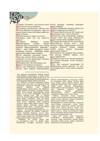 48
    @ @@ @

R(жана) «Салсабил» деп аталган (агып            болгон нашүкүр, күнөөкер адамдарга
турган) булак (суусу) ичирилет.                 моюн сунбагын!
SАларды(н кызматында) түбөлүк жаш               YЖана Раббиңдин ысымын эртели-кеч
жигиттер айланып-тегеренишет. Эгер сен          эскерип (зикир кылып) жүргүн!5
аларды көрсөң чачылган берметтерби деп          ZТүндүн бир бөлүгүндө Ага сажда кыл
ойлоп каласың.                                  жана түндөсү узун –узун тасбех айт!
TНазар салсаң ал жерде (түгөнгүс)               aЧынында, алар (каапырлар) дүйнөнү
нээматарды жана өтө чоң дөөлөттү                сүйүшөт жана оор күндү (Кыяматты)
көрөсүң.1                                       артына таштап (көңүл бурбай) коюшат.
UАлардын           (Бейишке       түшкөн        bАларды Биз жаратып, бүт тулку-боюн
ыймандуулардын)       үстүндө     жашыл         бекем-кубаттуу кылган элек!         Эгер
жибектен жана (алтын-күмүш, асыл таштар         кааласак, аларды (жаратылышы боюнча)
кадалган) баркут-кымкаптан кийимдер…            өздөрүнө окшогон6 (бирок, каапыр
(Эркек – аялы дебей, колдоруна) күмүш           болбой турган, башка) пенделерге
билериктер тагылган… Раббилери аларды           алмаштырып коебуз!7
түнүк-пакиза шарап менен сугарган…              cАныгында, бул (Кураан) бир эскерме.
V(Эй, ыймандуу пенделер!) Булар –               Ким кааласа, Раббиси тарапка (түз)
силер үчүн сыйлык! Жана силердин                жолду кармай алат.
(дүйнөдөгү аз гана) аракетиңер2 ченемсиз        d(Бирок) силер Аллах каалаган нерсени
нээматтар менен төлөндү!                        гана каалай аласыңар. Аллах Билүүчү,
WЧынында Биз (Эй, Мухаммад) сага                Даанышман!
Зикирди3 бөлүп-бөлүп түшүрдүк.                  eАл Өзү каалаган пенделерин Өз
XСен эми, Раббиңдин өкүмүнө сабыр               ырайымынын астына киргизет. Ал эми,
кылгын4 жана алардан (каапырлардан)             заалымдарга болсо, катуу азапты даярдап
                                                койгон!
1
   Бул дүйнөдө дин-ыйманын байлык мүлккө
  алмаштырбаган момундарды ал жерде Аллах
  Таала дөөлөт-мүлктүн түрүнө көмүп салат. Ал
  мүлктүн кээ бир түрлөрү жогоруда баяндалды.     боюнча пайгамбарыбыз саллаллоху алайхи
  Кээ бирлеринин баяны кийинки аяттарда.          ва салламдын аялы, абасы, баласы жана
2
   Бул дүйнөдө Аллахтын мыйзамын кармап           кызы өзүнөн мурда кайтыш болгон. Буга
  жашоо үчүн анча деле көп аракеттер талап        сабырдан башка даба жок. Диний өкүмгө
  кылынбайт. Булкунган напсини тыйып, ар          сабыр кылуу маселен, жихадтардын,
  кадамда      чабуулга      өтчү     Шайтан      дааваттардын оорчулуктарына, түнкү жана
  азгырыктарына сергек болсо эле, шариятты        эрте     мененки       намазга     туруунун
  кармап жашоо өтө жеңил. Адамдар өткүнчү         оорчулугуна,       Рамазан       орозосунун
  дүйнө үчүн жасаган аракеттеринин ондон          ачкачылыгына       ж.б.у.с.    ибадаттардын
  бирин да дин үчүн жумшабайт. Көпчүлүк           түйшүгүнө сабыр кылуу менен болот.
  динчил адамдар деле “бир аз байлык            5
                                                    Албетте, эртели-кеч Аллах Тааланы
  чогултуп, үй-жай курап алайын, андан кийин      эскерип, Анын ар бир кыймыл-аракетибизди
  динге аракет кыламын” деген ой менен            көрүп, билип турганын эсинен чыгарбаган
  жашап жатышат. Алар буга үлгүрөбү?! Аллах       адам күнөө иштерге кол урбайт.
  Таала болсо Кураанда оболу ыйманды            6
                                                  Каапырларды да Аллах жараткан. Алар деле
  оңдогула андан кийин баары оңолот, асман-
  жерден береке эшиктери ачылат деген             Адам-Атанын урпактары. Аллах Таала
  мааниде насаат айтат. (“Аьраф”-96) Наадан       аларга өмүр тартуулады. Бакубат жашоого
  пенде дагы эле өз билгенинен калбайт.           себеп боло турган акыл-эс менен күч-
3
  “Зикир” – бул Кураани Каримдин бир аты.         кубаттан да кем кылбады. Бирок, алар Аллах
  Мааниси “эскерүү” же болбосо “эскертүү”.        берген акыл-эс менен күч-кудуретти кайра
  Демек, Кураани Каримди тез-тез окуп,            Аллах Тааланын жолуна каршы иштетишти.
  эскерип, анда айтылган маанилерди көңүлгө       Бул жеткен кыянатчылык эле.
                                                7
  түйүп жүрүш керек. Бул иш Кураан менен            Тарых бою Аллах Таала кыянатчыл
  амал кылып жашоого өбөлгө болот.                коомдордон      кана-канчасын     кыйратып
4
     Раббинин эки түрдүү өкүмү бар:               таштады. Алар мекендеген жайлар башка
  1) Тагдырдагы өкүм. 2) Диний өкүм.              коомдорго мурас калды. Бирок, каапырлар
  Раббисинин тагдырга тиешелүү өкүмү              тарыхтан үлгү албай жатышат.
 