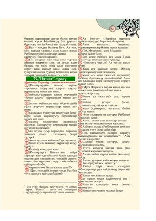 53
    @ @@                                                                              @

бардык) периштелер сап-сап болуп турган        MАл болгону (Исрафил периште
(ошол) күндө Ырайымдуу Зат уруксат             тарткан чоордун) бир гана айкырыгы.
бергендер гана (сүйлөп,) чын сөздү айтышат.    NАнан         капыстан...      (тирилип,
mБул – чындап болуучу Күн. Ал эми,             мүрзөлөрүнөн) жер бетине чыгып калышат!
ким кааласа (жакшы амал кылат жана)            O(Эй, Мухаммад!) сага Мусанын
Раббисине (ошол амалдар менен)                 кабары келди беле?
кайтууну (бекем) кармайт.                      PБир кезде Раббиси ага ыйык Туваа
nБиз силерди жакын(да келе турган)             өрөөнүндө (мындай деп) сүйлөдү:
азаптан эскерткен элек. Ал күндө адам          Q«Фираунга баргын! Ал чектен ашып
баласы эки колу эмне алып келгенин             кетти.
көрөт жана каапыр адам: «кана эми,             RЖана ага (мындай) дегин: «Өзүндү
(ушундай азапка дуушар болгондон көрө)         (ширк күнөөсүнөн) тазалоону
топурак эле болуп калсам!!!» - дейт.           Sжана мен сени (жалгыз, шериксиз)
           79-”Назиат” сүрөсү       1          Раббиңе баштоомду каалайсыңбы? Анан
Ырайымдуу, Мээримдүү Аллахтын ысымы менен!
                                               сен (Аллахка ширк келтирүүдөн) коркуп
A(Каапырлардын        жанын)     терең-        калаар элең»
тереңинен (оорутуп) сууруп алуучу              T(Муса Фираунга барды жана) ага чоң
периштелер менен ант ичип,                     моожизаны (жыланга айланган аса
B(ыймандуулардын жанын оорутпай)               таякты) көргөздү.
“чечип алуучу” периштелер менен ант            UБирок ал «жалган!» деп, каршы
ичип,                                          чыкты.
C(асман мейкиндигинде өйдө-ылдый)              VКийин             тетири         басып,
сүзүп жүрүүчү периштелер менен ант             (душмандашууга) арекет кылды
ичип,                                          Wжана (адамдарын) чогултуп, бийик
D(Аллахтын буйругун аткарууда) бири-           добуш менен:
бири менен жарышуучу периштелер                X«Мен силердин эң жогорку Раббиңер
менен ант ичип,                                боломун» деди.
E(Аллах       табыштаган     ааламдык)         YАнан... Аллах аны дүйнөлүк (жазаа)
иштерди башкаруучу периштелер менен            жана акыреттик азап менен жазалады.
ант ичип (айтамын):                            ZАлбетте мында (Раббисинен) корккон
FАл Күндө (Сур кернейдин биринчи               пенделер үчүн (чоң) сабак бар.
деминен улам)        титирөөчү (жер)           a(Эй, каапырлар!) силерди жаратуу
титирейт.                                      кыйыныраакпы же асмандыбы?! Аны
GАнын артынан кийинки Сур тартылат.            (Аллах) жаратты!
HОшол күндө (каапыр) жүрөктөр катуу            bШыбын бийик көтөрүп, бекем-
коркуп,                                        кемчилдиксиз кылды.
IКөздөрү жоодурап калат.                       cТүнүн караңгы кылды жана (таң
J(Каапырларга Кыяматтагы кайра                 аттырып) жарыгын чыгарды.
тирилүү жөнүндө айтылчу болсо, адамды          dАндан кийин жерди жайып (кооздоп)
мыскылдан, какшыктап, мындай) дешет:           койду.
«эмне, биз мурдакы (тирүү) абалыбызга          eАндан сууларын, жайлоолорун чыгарды.
кайтарылабызбы,                                fТоолорду (бекем) орнотту.
Kчириген сөөк болуп калсак деле?!»             g Силер       үчүн     жана    силердин
L (Дагы мындай) дешти: «анда бул биз           айбандарыңар үчүн пайдалануу (ырыскы)
үчүн зыяндуу кайтыш болоор!»                   болсун деп.
                                               hКачан чоң кыямат келсе,
                                               iал күндө инсан (дүйнөдөгү) иш -
                                               аракеттерин эскерет.
1
                                               jКараган адамдарга тозок (анык)
     Бул сүрө Маккада түшүрүлгөн. 46 аяттан    көргөзүлөт.
    турат. “Назиат”    деген сөз “жандарды     kКимде-ким чектен чыккан болсо
    сууруп алуучу периштелер” деген мааниде.
 