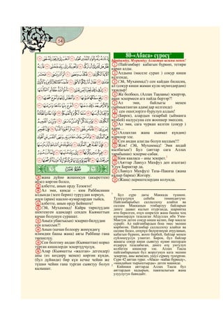 54
@ @@ @


                                                 80-«Абаса» сүрөсү1
MLKJIHGFEDCBA Ырайымдуу, Мээримдүү Аллахтын ысымы менен!
ZYXWVUTSRQPON A(Пайгамбар) кабагын бүркөп, тетири
              карап алды.
edcba`_^][ BАлдына (маселе сурап ) сокур киши
                                        келгенде,
qponmlkjihgf C(Эй, Мухаммад!) сен кайдан билесиң,
                                        ал (сокур киши жаман кулк-мүнөздөрдөн)
 `_~}|{zyxwvutsr тазадыр!
                                        DЖе болбосо, (Аллах Тааланы) эскерээр,
jihgfedcba анан эскермеси ага пайда берээр?!
                                        EАл          эми,       байлыгы          менен
tsrqponmlk сыймыктанган адам(дар келгенде)
~}|{zyxwvu F(Бирок), алардын тазарбай (ыйманга
           G
              сен ошо(лор)го бурулуп алдың!
                                        G
©¨§¦¥¤£¢¡ келбей) калуусуна сен жоопкер эмессиң.
                                 HАл эми, сага чуркап келген (сокур )
 ¸¶µ´³²±°¯®¬«ª адам…
                                 I(Аллахтан жана кыямат күндөн)
 ÄÃÂÁÀ¿¾½¼»º¹ коркоор эле.
                                 JСен андан алагды болуп калдың!!!
 ÏÎÍÌËÊÉÈÇÆÅ KЖок! (Эй, Мухаммад! Эми андай
                                 кылбагын!) Бул (аяттар сага Аллах
 ÜÛÚÙØ×ÖÕÔÓÒÑÐ тарабынан) эскерме-сабак.
 éèçæåäãâáàßÞÝ LКим кааласа – аны эскерет. аталган)
                                                           2

                                 M(Аяттар Лавхул Махфуз деп
ò              Ï|
                                 Улук Барактар да,
                                 N(Лавхул Махфуз) Таза–Пакиза (жана
                                 кадыр баркы) Жогору.
lжана дүйнө жошоосун (акыреттен)
абзел көргөн болсо,              O(Жана) периштелердин колунда.
mалбетте, анын орду Тозокто!
nАл эми, кимде – ким Раббисинин
алдында (эсеп берип) туруудан коркуп,   1
                                             Бул сүрө дагы Маккада түшкөн.
өзүн (арам) каалоо-кумарлардан тыйса,     Түшүүсүнүн         себеби       төмөндөгүчө:
oалбетте, анын орду Бейиште!              Пайгамбарыбыз саллаллоху алайхи ва
                                          саллам Макканын этибарлуу байларын
p(Эй, Мухаммад! Кайра тирилүүдөн          динге даават кылып отурганда, шариятка
шектенген адамдар) сенден Кыяматтын       өтө берилген, өзүн ширктен жана башка чоң
качан болушун сурашат.                    күнөөлөрдүн тазалаган Абдуллах ибн Умм-
qАны(н убактысын) эскерип-билүүдөн        Мактум деген сокур киши келип, бир маселе
сен алыссың?!                             сурайт. Ал пайгамбардын бош эмес экенин
                                          көрбөгөн. Пайгамбар саллаллоху алайхи ва
rАнын (качан болоору жөнүндөгү            саллам болсо, сөзүнүн бөлүнгөнүнө ачууланып,
илимдин башы жана) аягы Раббиңе гана      кабагын бүркөп, жооп бербей, байлар менен
тиешелүү.                                 сүйлөшүүсүн улантат. Бирок, бул байлар
sСен болгону андан (Кыяматтан) корко      жанагы сокур киши сыяктуу күнөө иштерден
турган кишилерди эскертүүчүсүң.           өздөрүн тазалабаган, динге өзү умтулуп
                                          келбеген кишилер эле. Аллах Таала
tАлар (Кыяматты «жалган» дегендер)        пайгамбарынын бул жоругунун ката экенин
аны (өз көздөрү менен) көргөн күндө,      эскертип, аны жемелеп, ушул сүрөнү түшүргөн.
(бул дүйнөдө) бир күн кечке чейин же      Сүрө 42 аяттан турат. «Абаса» «кабак бүркөдү»,
түшкө чейин гана турган сыяктуу болуп     «маңдайын тырыштырды» деген мааниде.
                                        2
                                            Кийинки аяттарда Аллах Таала бул
калышат.                                  аяттардын кадырын, пакизалыгын жана
                                          улуулугун баяндайт.
 