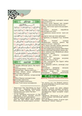 56
    @ @@ @

                                               MБейиш (ыймандуу адамдарга) жакын
    ò
    Ð|                                         алып келингенде…
                                               N(Ошол күндө бардык) жан (акырет
             CBA                               үчүн) эмне алып келгенин билип алат.
                                               OЖок. Артта кала турган жылдыздарга
     JIHGFEDCBA                                ант ичип,
    SRQPONMLK                                  P(аларга)        жолдош,      көрүнбөгөн
                                               жылдыздарга ант ичип,
    ][ZYXWVUT                                 Q(караңгысы менен) келген түнгө ант
                                               ичип,
    gfedcba`_^                                 Rагарган таңга ант ичип (айтамын):
                                               SЧынында, ал (Кураан) Улуу Элчинин
    rqponmlkjih                                Сөзү!4
                                               TАрш            Ээсинин5          алдында
    }|{zyxwvuts                                (Жибрийлдин) туруктуу урматы бар
    hgfedcba`_~                                (жана ал) өтө күч – кубаттуу.
                                               UАл жерде (жогорку жамаат арасында)
    utsrqponmlkji                              сөзү өтүмдүү (жана) ишенимдүү.
                                               V(Эй, мушриктер!) Силердин дайым бирге
    ¡~}|{zyxwv                                жүргөн шеригиңер (Мухаммад) жинди эмес.
                                               WАл чынында аны (Жибрийлди) айкын
    ¯®¬«ª©¨§¦¥¤£¢                              мейкиндикте көргөн.
                                               XЖана        ал    кайыпты     (силерден)
    ½¼»º¹¸¶µ´³²±°                              кызгануучу эмес.6
    ÈÇÆÅÄÃÂÁÀ¿¾                                YЖана ал7 каргышка              жолуккан
                                               Шайтандын сөзү да эмес!8
    ò
    Ñ|
                                               ZЭми, (чындыктан жүз буруп) кайда
                                               бара жатасыңар?!
                                               aАл (Кураан) албетте, ааламдар үчүн
E жапайы айбандар (үркүп, бир жерге)           эскертүү!
чогулуп,1                                      bСилердин         араңардан      оңолууну
Fдеңиздер жанып – от болуп,                    каалгандар үчүн (эскертүү!)
Gжандар бири - бирине коштолуп…2               cЖана         силер     (эй,    пенделер)
HТирүү бойдон көмүп жиберилген                 ааламдардын      Раббиси      каалагандан
бөбөк кыздар суралганда
                                               башканы каалай албайсыңар!
Iэмне күнөө себептүү өлтүрүлдү(ңөр                                                 9
деп)...3                                            82-«Инфитар» сүрөсү
JЖана (бардык адамдарга) амал        Ырайымдуу, Мээримдүү Аллахтын ысымы менен!
баракчалары таратылып,
Kасман сыйрып алынганда...
Lжана Тозок (катуу) кыздырылып,
                                     4
                                       Бул аяттагы улуу элчи Жибрийл периште.
                                                 Ал вахий кабарларын Аллахтан кабыл адып,
                                               5
                                                 Мухаммадка жеткирген
1
                                                 Аллахтын
   Жаралгандан бери бири-бирине кас болуп      6
                                                  Аллах ага кандай гана кайып кабарын
  келген коен - карышкыр, кабылан-кийик          билдирсе, бардыгын адамдарга жеткирген.
  сыяктуу жапайы айбандар ошол күндүн            Ошондой эле, кайыптагы Аллахтан келген
  коркунучунан катуу үркүп, бир жерге            Дин-Шарияттын бирин калтырбай элдерге
2
  чогулуп калышат.                               жеткирген.
   Ал эми «жандардын кошулуусун» кээ бир       7
                                                 Кураан
  тафсирчилер жандын денелерге кошулуп         8
                                                  Мушриктер «Мухаммадка эч ким сүйлөй
3
  кайра тирилүүсү деп түшүндүрүшөт.              албаган сөздөрдү жин-шайтандар үйрөтөт»
  Жахилия доорунда арабтар эгер кыз перзент      дешет болчу.
                                               9
  көрсө аны тирүү бойдон көмүп салышчу.          Бул сүрө Маккада түшкөн. 19 аяттан турат.
  Ислам келип, бул жапайы жорукту токтоткон.     Инфитардын” мааниси “жарылуу”
 