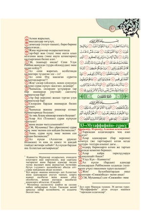 57
    @ @@                                                                                @

AАсман жарылып,
Bжылдыздар төгүлүп,                                    CBA
Cдеңиздер (толуп-ташып), бири-бирине
кошулганда...                                   JIHGFEDCBA
DЖана мүрзөлөр оодарылыпганда                   TSRQPONMLK
E(ар-бир) жан (ээси) эмне ишти алып
келгенин жана (эмне ишти кечиктирип)            ^][ZYXWVU
калтырганын билип алат.1
FЭй, (каапыр) инсан! Сени Улук                  ihgfedcba`_
Раббиң жөнүндө (туура ойлонуудан) эмне
алдап койду?!                                   srqponmlkj
GАл сени жаратып, келбетиңди
келиштире түздөгөн эле – го!                    _~}|{zyxwvut
HАл сени Өзү каалаган сүрөттө
калыптандырган!!!                               kjihgfedcba`
IЖок! силер (ойлонуп, моюн сунуунун
ордуна) сурак күнүн «жалган» дедиңер!           xwvutsrqponml
JЧынында, силердин үстүңөрдө (ар                ¥¤£¢¡~}|{zy
бир ишиңерди унутпай)           сактоочу
периштелер бар!
K(Ар бир нерсени) жазып турган улук         ò
                                            Ò|
периштелер бар!                                        CBA
LСилердин бардык ишиңерди билип
турушат.                                        °¯®¬«ª©¨§¦
MЧынында жакшы кишилер нээмат
бейиштеринде болушат.2                          »º¹¸¶µ´³²±
NАл эми, бузуку кишилер тозокто болушат!
OАлар Ага (Тозокко) сурак күнүндө               ÆÅÄÃÂÁÀ¿¾½¼
ташталат!
Pжана андан чыга алышпайт!
Q(Эй, Мухаммад! Биз үйрөтпөсөк) сурак           83-«Мутаффифийн» сүрөсү4
күнү эмне экенин сен кайдан билмексиң?      Ырайымдуу, Мээримдүү Аллахтын ысымы менен!
RАнан, сурак күнү эмне экенин сен           AТаразадан алдагандарга чоң азап
кайдан билмексиң?3                          болсун!
SАл       күндө    (Аллахтан     уруксат    BАлар адамдардан (бир нерсени)
болмоюн) эч ким эч кимге эч кандай          өлчөтүп (же тарттырып) алган кезде
(пайда) жеткире албайт! Ал күндө бардык     толтура- толтура алышат дагы…
иш Аллахтын ыктыярында!                     Cөздөрү бирөөлөргө өлчөп же тартып
                                            бергенде кемитип беришет.
                                            DАлар          кайра      тирилүүлөрүн
1
   Кыяматта Мүрзөлөр оодарылып, ичиндеги    ойлонушпайт бекен?
  өлүктөргө жан киргизилип, жер сыртына     EУлуу Күн – Кыяматта!
  чыгарылат жана бардык адамдар энеден      FАл        күндө    (бардык)    адамдар
  туума жылаңач жана жыныстык мүчөлөрү      ааламдардын Раббисинин алдында (эсеп-
  бүтүн («сүннөт» кылынбаган) абалда сот-
  сурак майданына айдап келинет.            китеп үчүн) тикесинен туруп калышат!
2
  Бул жерде «жакшы кишилер» деп Аллахтын    GЖок!           Бузукбаштардын     амал
  жана адамдардын укугун таанып, аларга     китептери «Сижжийнде» экени анык!
  кыянат кылбаган жана жаман ойду           H(Эй, Мухаммад!) сен «Сижжийн» эмне
  ойлобогон, жаман иштерди жасабаган
3
  кишилерге айтылган. (Саадий)
   Мухаммад саллаллоху алайхи ва саллам     4
  кайып кабарларын Аллах Тааладан вахий         Бул сүрө Маккада түшкөн. 36 аяттан турат.
  аркылуу кабар келмейинче, өз алдынча          “Мутаффифийн” деген сөздүн мааниси
  билген эмес.                                  “таразадан алдагандар”.
 